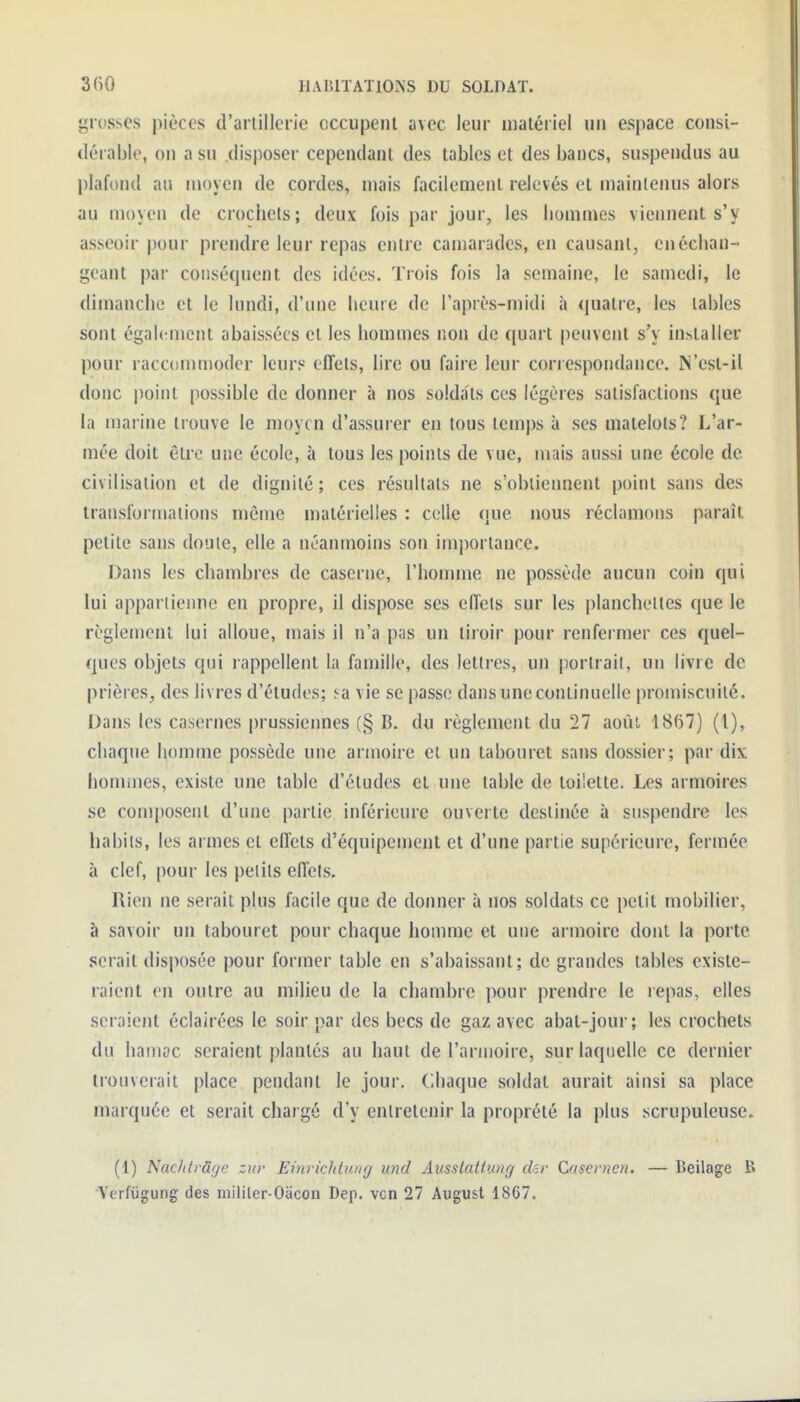 grosses pièces d'artillerie occupeiil avec leur matériel un espace consi- dérable, on a su .disposer cependant des tables et des bancs, suspendus au })laf()n(l au moyen de cordes, mais facilement relevés et maintenus alors au moyeu de crochets; deux fois par jour, les hommes viennent s'y asseoir pour prendre leur repas entre camarades, en causant, en échan- geant par conséquent des idées. Trois fois la semaine, le samedi, le dimanche et le lundi, d'une heure de l'après-midi à (|uatre, les tables sont également abaissées et les hommes non de quart peuvent s'y installer pour raccommoder leurs effets, lire ou faire leur correspondance. ]N'est-il donc point possible de donner à nos soldats ces légères satisfactions que la marine trouve le moyen d'assurer en tous temps à ses matelots? L'ar- mée doit êti'c une école, à tous les points de vue, mais aussi une école de civilisation et de dignité ; ces résultats ne s'oblieiment point sans des transformations même matérielles : celle que nous réclamons paraît petite sans doute, elle a néanmoins son importance. Dans les chambres de caserne, l'homme ne possède aucun coin qui lui appartiemie en propre, il dispose ses effets sur les planchettes que le règlement lui alloue, mais il n'a pas un tiroir pour renfermer ces quel- ques objets qui rappellent la famille, des lettres, un portrait, un livre de prières, des livres d'études; ^a vie se passe dans une continuelle promiscuité. Dans les casernes prussiennes (§ B. du règlement du 27 aoûi 1867) (l), chaque homme possède une armoire et un tabouret sans dossier; par dix hommes, existe une table d'études cl une table de loiiette. Les armoires se composent d'une partie inférieure ouverte destinée à suspendre les babils, les armes et effets d'équipenient et d'une partie supérieure, fermée à clef, pour les petits effets. Rien ne serait plus facile que de donner à nos soldats ce petit mobilier, à savoir un tabouret pour chaque homme et une armoire dont la porte serait disposée pour former table en s'abaissant; de grandes tables existe- raient en outre au milieu de la chambre pour prendre le repas, elles seraient éclairées le soir par des becs de gaz avec abat-jour; les crochets du hamac seraient plantés au haut de l'armoire, sur laquelle ce dernier trouverait place pendant le jour. Chaque soldat aurait ainsi sa place marquée et serait chargé d'y entretenir la proprété la plus scrupuleuse. (1) Nac/iirdye zur Einricliiunr/ und Aiisslatfung d-r Cnscrncn. — Beilage B •Verfiigung des militer-Oacon Dep. vcn 27 August 1867.