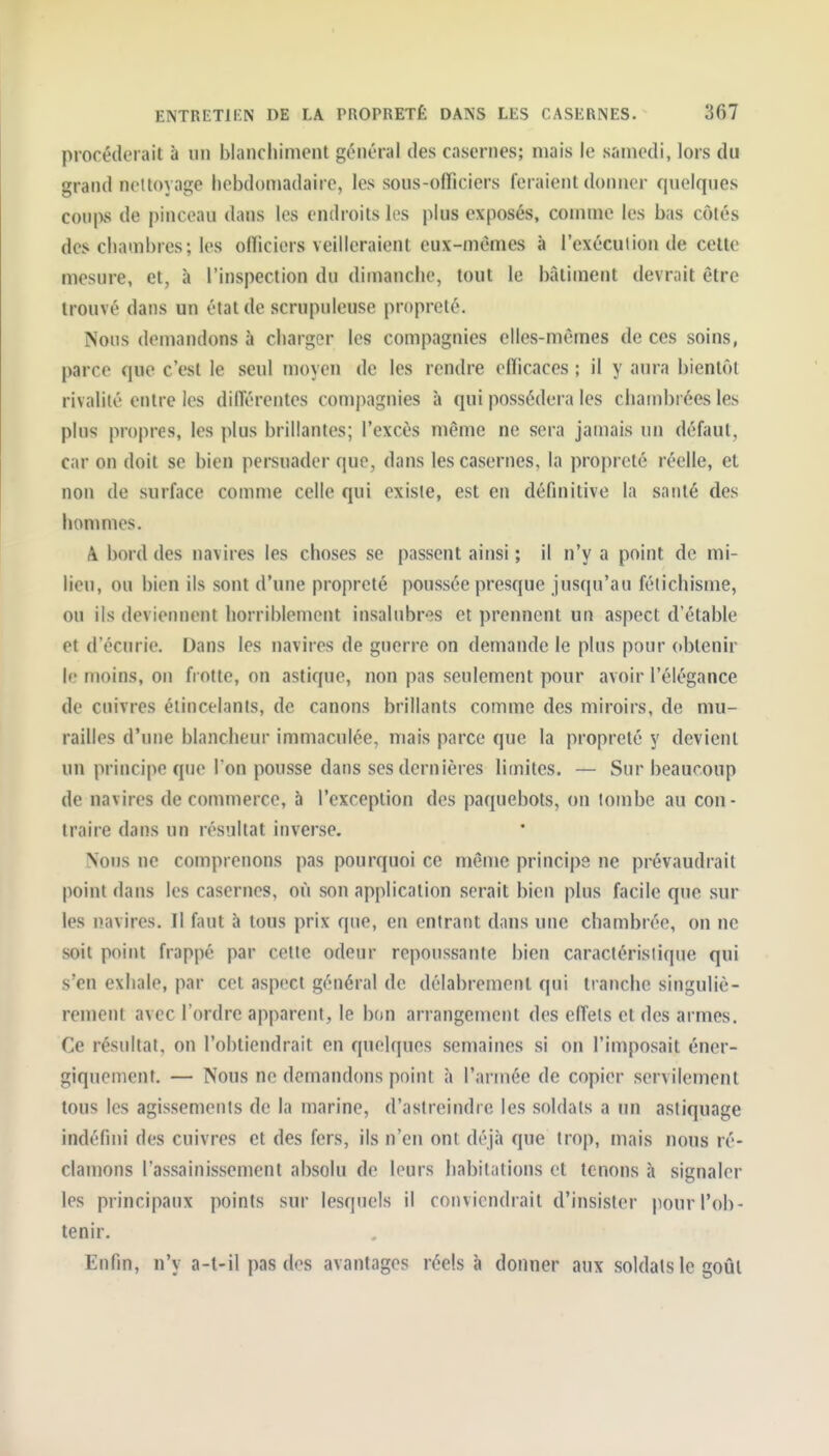 procéderait à un blancliimcnt général des casernes; niais le samedi, lors du grand nettoyage hebdomadaire, les sous-officiers feraient donner quelques coups de pinceau dans les endroits les plus exposés, comme les bas côtés des chambres; les officiers veilleraient eux-mêmes à l'exécution de celte mesure, et, à l'inspection du dimanche, tout le biltiment devrait être trouvé dans un état de scrupuleuse propreté. Nous demandons à charger les compagnies elles-mêmes de ces soins, parce que c'est le seul moyen de les rendre efficaces ; il y aura bientôt rivalité entre les diiïérentes compagnies à qui possédera les chambrées les pins propres, les plus brillantes; l'excès même ne sera jamais un défaut, car on doit se bien persuader que, dans les casernes, la propreté réelle, et non de surface comme celle qui existe, est en définitive la santé des hommes. A. bord des navires les choses se passent ainsi ; il n'y a point de mi- lieu, ou bien ils sont d'une propreté poussée presque jusqu'au fétichisme, ou ils deviennent horriblement insalubres et prennent un aspect d'étable et d'écurie. Dans les navires de guerre on demande le plus pour obtenir le moins, on frotte, on astique, non pas seulement pour avoir l'élégance de cuivres élincelants, de canons brillants comme des miroirs, de mu- railles d'une blancheur immaculée, mais parce que la propreté y devient un principe que I on pousse dans ses dernières limites. — Sur beaucoup de navires de commerce, à l'exception des paquebots, on tombe au con- traire dans un résultat inverse. Nons ne comprenons pas pourquoi ce même principe ne prévaudrait point dans les casernes, où son application serait bien plus facile que sur les navires. Il faut à tous prix que, en entrant dans une chambrée, on ne soit point frappé par cette odeur repoussante bien caractéristique qui s'en exhale, par cet aspect général de délabrement qui tranche singuliè- rement avec l'ordre apparent, le bon arrangement des elTets et des armes. Ce résultat, on l'obtiendrait en quelques semaines si on l'imposait éncr- giquement, — Nous ne demandons point à l'armée de copier servilement tous les agissements de la marine, d'astreindre les soldats a un astiquage indéfini des cuivres et des fers, ils n'en ont déjà que trop, mais nous ré- clamons l'assainissement absolu de leurs habitations et tenons à signaler les principaux points sur lesquels il conviendrait d'insister pour l'ob- tenir. Enfin, n'y a-t-il pas des avantages réels à donner aux soldais le goût