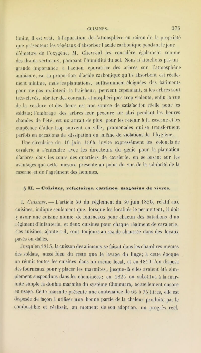 iiinile, il est vrai, à l'apuralioii de l'atmosphère en raison de la propriété que présentent les végétaux d'absorber l'acide carbonique pendant le jour d'émettre de l'oxygène. M. Clievrcul les considère également comme des drains verticaux, pompant l'Iiunudité du sol. iNous n'attachons pas un grande importance à l'action épuratrice des arbres sur l'atmosphère and)ianle, car la proportion d'acide carbonique ({u'ils absorbent est réelle- ment minime, mais les plantations, suffisannnent éloignées des bâtiments pour ne pas maintenir la fraîcheur, peuvent cependant, si les arbres sont très-élevés, abriter des courants atmosphériques trop violents, enfin la vue de la verdure et des Heurs est une source de satisfaction réelle pour les soldats; l'ombrage des arbres leur procure un abri pendant les iieures chaudes de l'été, est un attrait de plus pour les retenir à la caserne et les empèc'.ier d'aller trop souvent en ville, promenades qui se transforment |)arfois en occasions de dissipation ou même de violations de l'hygiène. Une circulaire du 16 juin 186/i invite expressément les colonels de cavalerie à s'entendre avec les directeurs du génie pour la plantation d'arbres dans les cours des quartiers de cavalerie, en se basant sur les avantages que cette mesure présente au point de vue de la salubrité de la caserne et de l'agrément des hommes. § II. — Ciii.sincs, réfectoires, cantines, magasins de vivres. 1. Cuisines. — L'article 50 du règlement du 30 juin 1856, relatif aux cuisines, indique seulement que, lorsque les localités le permettent, il doit y avoir une cuisine munie de fourneaux pour chacun des bataillons d'un régiment d'infanterie, et deux cuisines pour chaque régiment de cavalerie. (jCs cuisines, ajoute-t-il, sont toujours au rez-de-chaussée dans des locaux pavés ou dallés. Jusqu'en 1815, la cuisson des aliments se faisait dans les chambres mêmes des soldats, aussi bien du reste que le lavage du linge; à cette époque on réunit toutes les cuisines dans un mêiue local, et en 1819 l'on disposa des fourneaux pour y placer les marmites; jusque-là elles avaient été sim- |)lement suspendues dans les cheminées; en 1825 on substitua à la mar- mite simple la double marmite du système Choumara, actuellement encore en usage. Cette marmite présente une contenance de 65 à 75 litres, elle est disposée de façon à utiliser une bonne partie de la chaleur produite par le conïbustible et réalisait, au moment de son adoption, un progrès réel.