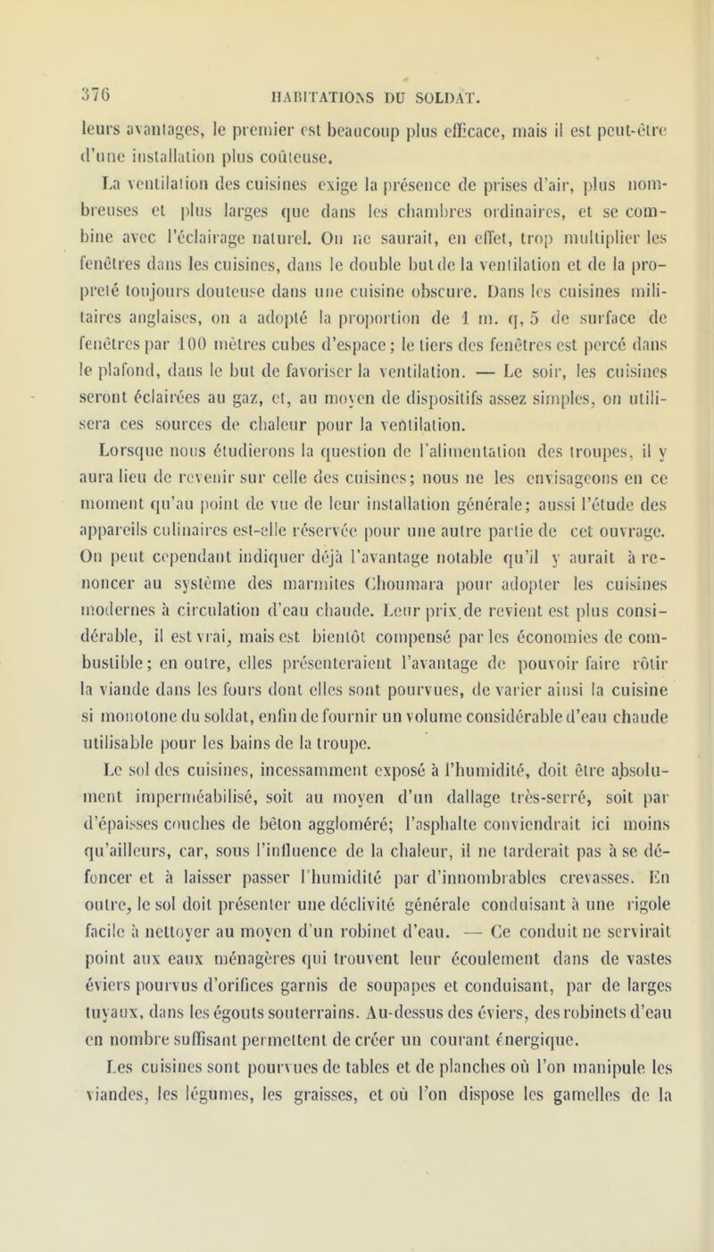 leurs avantages, le premier csl beaucoup plus efficace, mais il est pcut-èlre d'une installation plus coûteuse. La veutilaiion des cuisines exige la présence de prises d'air, plus nom- breuses et plus larges que dans les chambres ordinaires, et se com- bine avec l'éclairage naturel. On no saurait, en effet, trop multiplier les fenêtres dans les cuisines, dans le double but de la ventilation et de la pro- preté toujours douteuse dans une cuisine obscure. Dans les cuisines mili- taires anglaises, on a adopté la proportion de 1 m. q, 5 de surface de fenêtres par 100 mètres cubes d'espace; le tiers des fenêtres est percé dans le plafond, dans le but de favoriser la ventilation. — Le soir, les cuisines seront éclairées au gaz, et, au moyen de dispositifs assez simples, on utili- sera ces sources de chaleur pour la ventilation. Lorsque nous étudierons la question de rahmentulion des troupes, il y aura lieu de revenir sur celle des cuisines; nous ne les envisageons en ce moment qu'au point de vue de leur installation générale; aussi l'étude des appareils culinaires est-elle réservée pour une autre partie de cet ouvrage. On peut cependant indiquer déjà l'avantage notable qu'il y aurait à re- noncer au système des marmites Choumara pour adopter les cuisines modernes h circulation d'eau chaude. Lenrprix.de revient est plus consi- dérable, il est vrai, mais est bientôt compensé parles économies de com- bustible; en outre, elles présenteraient l'avantage de pouvoir faire rôtir la viande dans les fours dont elles sont pourvues, de varier ainsi la cuisine si monotone du soldat, enfin de fournir un volume considérable d'eau chaude utilisable pour les bains de la troupe. Le sol des cuisines, incessamment exposé à l'humidité, doit être absolu- ment imperméabilisé, soit au moyen d'un dallage très-serré, soit par d'épaisses couches de béton aggloméré; l'asphalte conviendrait ici moins qu'ailleurs, car, sous l'influence de la chaleur, il ne larderait pas à se dé- foncer et à laisser passer l'humidité par d'innombrables crevasses. En outre, le sol doit présenter une déclivité générale conduisant à une rigole facile à nettoyer au moyen d'un robinet d'eau. — Ce conduit ne servirait point aux eaux ménagères qui trouvent leur écoulement dans de vastes éviers pourvus d'orifices garnis de soupapes et conduisant, par de larges tuyaux, dans les égouts souterrains. Au-dessus des éviers, des robinets d'eau en nombre suffisant permettent de créer un courant énergique. Les cuisines sont pourvues de tables et de planches où l'on manipule les viandes, les légumes, les graisses, et où Ton dispose les gamelles de la