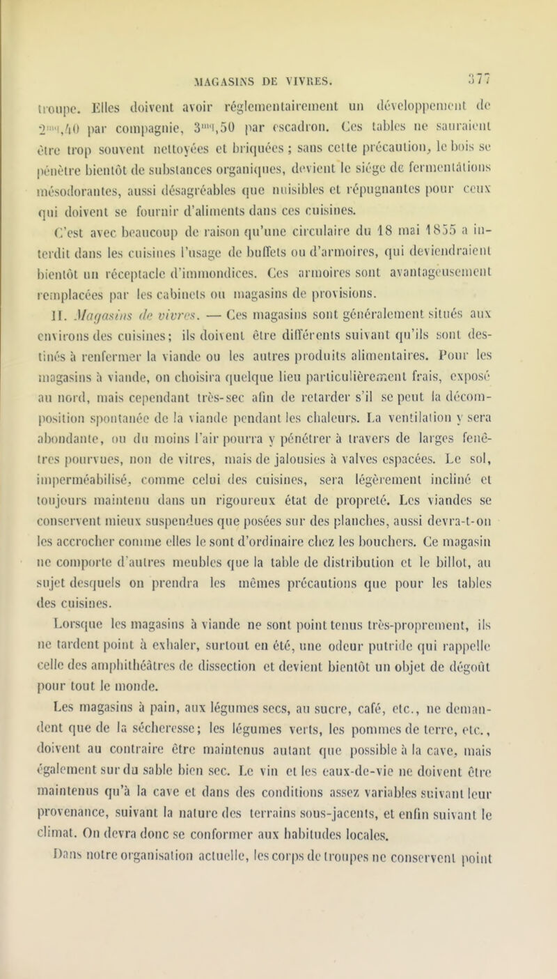 troupe. Elles doivent avoir réglemenlairernent un développement de •i-'i/iO par compagnie, 3i,50 par escadron. Ces tables ne sauraient Olre trop sonvent nettoyées et briquées ; sans celle précaution;, le bois se pénètre bientôt de substances organi(pies, devient le siège de fermentations mésodorantes, aussi désagréables (pie nuisibles et répugnantes pour ceux qui doivent se fournir d'aliments dans ces cuisines. C'est avec beaucoup de raison qu'une circulaire du 18 mai 1855 a in- terdit dans les cuisines l'usage de buffets ou d'armoires, qui deviendraient bientôt un réceptacle d'immondices. Ces armoires sont avantageusement remplacées par les cabinets ou magasins de provisions. II. Magasins de vivres. — Ces magasins sont généralement situés aux environs des cuisines; ils doivent être dilîérenls suivant qu'ils sont des- tinés à renfermer la viande ou les autres produits alimentaires. Pour les magasins à viande, on cboisira (|uelque lieu particulièrement frais, exposé au Jiord, mais cependant très-sec afin de retarder s'il se peut la décom- position spontanée de la viande pendant les clialeurs. La ventilaiion y sera abondante, ou du moins l'air pourra y pénétrer à travers de larges fenê- tres pourvues, non de vitres, mais de jalousies à valves espacées. Le sol, imperméabilisé, comme celui des cuisines, sera légèrement incliné et toujours maintenu dans un rigoureux état de propreté. Les viandes se conservent mieux sus|)endues que posées sur des planclies, aussi devra-t-on les accrocher connue elles le sont d'ordinaire chez les bouchers. Ce magasin ne comporte d aulres meubles que la table de distribution et le billot, au sujet desquels on prendra les mêmes précautions que pour les tables des cuisines. Lorsque les magasins à viande ne sont point tenus très-proprement, ils ne tardent point à exhaler, surtout en été, une odeur putride qui rappelle celle des amphithéâtres de dissection et devient bientôt un objet de dégoût pour tout le monde. Les magasins à pain, aux légumes secs, au sucre, café, etc., ne deman- dent que de la sécheresse; les légumes verts, les pommes de terre, etc., doivent au contraire être maintenus autant que possible à la cave, mais également sur du sable bien sec. Le vin et les eaux-de-vie ne doivent être maintenus qu'à la cave et dans des conditions assez variables suivant leur provenance, suivant la nature des terrains sous-jaccnts, et enfin suivant le climat. On devra donc se conformer aux habitudes locales. Dan^ notre organisation actuelle, lescorpsdelroiq)esne conservent point