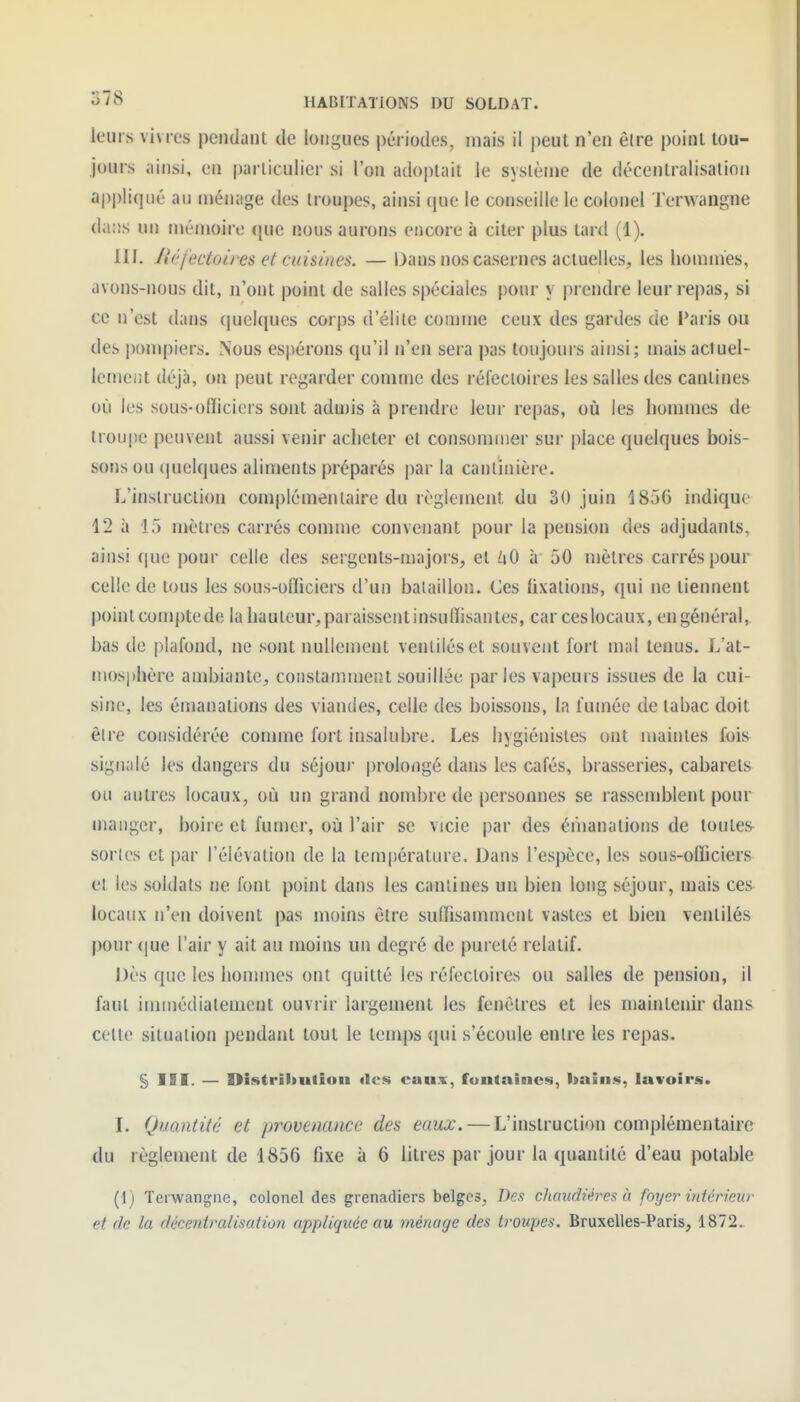 leurs vivres pendant de longues périodes, niais il |)eut n'en être point tou- jours ainsi, en particulier si l'on adoptait le système de décentralisation a|)pliqiié au ménage des troupes, ainsi que le conseille le colonel Terwangne dans un mémoire (|ue nous aurons encore à citer plus tard (1), m. liél'ectoires et cuisines. — Dans nos casernes actuelles, les hommes, avons-nous dit, n'ont point de salles spéciales pour y prendre leur repas, si ce n'est dans quelques corps d'élite comme ceux des gardes de Paris ou des |)ompiers. Nous espérons qu'il n'en sera pas toujours ainsi; maisaciuel- lemeiit déjà, on peut regarder comme des réfecloires les salles des cantines où les sous-ofïicicrs sont admis à prendre leur repas, où les hommes de troupe peuvent aussi venir acheter et consommer sur place quelques bois- sons ou iiuelques aliments préparés par la canlinière. L'instruction complémentaire du règlement du 30 juin 1856 indique 12 à 15 mètres carrés comme convenant pour la pension des adjudants, ainsi (|ue pour celle des sergents-majors, et ùO à 50 mètres carrés pour celle de tous les sous-officiers d'un bataillon. Ces hxalions, qui ne tiennent point comj)tede la hauteur, paraissent insulïisan tes, car ces locaux, en général, bas de plafond, ne sont nullement ventilés et souvent fort mal tenus. L'at- mosphère ambiante, constamment souillée parles vapeurs issues de la cui- sine, les émanations des viandes, celle des boissons, la fumée de tabac doit être considérée connue fort insalubre. Les hygiénistes ont maintes fois signalé les dangers du séjour prolongé dans les cafés, brasseries, cabarets ou autres locaux, où un grand nond)re de personnes se rassemblent pour manger, boire et fumer, où l'air se vicie par des éiiianalions de toutes^ sortes et par l'élévation de la température. Dans l'espèce, les sous-officiers et les soldats ne font point dans les cantines un bien long séjour, mais ces locaux n'en doivent pas moins être sulfisamnient vastes et bien ventilés pour que l'air y ait au moins un degré de pureté relatif. Dès que les hommes ont quitté les réfectoires ou salles de pension, il faut immédiatement ouvrir largement les fenêtres et les maintenir dans celte situation pendant tout le temps qui s'écoule entre les repas. § III. — Distribution «les caax, fontaines, l>ains, lavoirs. L Quantité et provenance des eaux. — L'instruction complémentaire du règlement de 1856 fixe à 6 litres par jour la quantité d'eau potable (1) Terwangne, colonel des grenadiers belges. Des chaudières à foyer intérieur et (le la décentralisalion appliquée au ménage des troupes. Bruxelles-Paris, 1872.