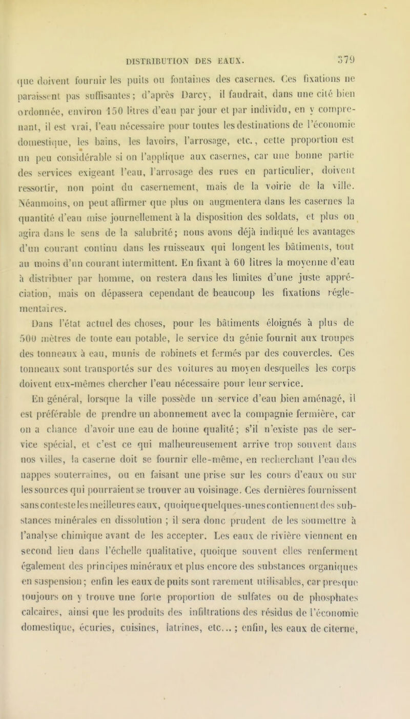 DISTRIBUTION DES JiALX. ')7i) <iuc doivent fournir les puils on fontaiîies des casernes. Ces fixations ne paraissent pas sufïisanles; d'après Darc\, il faudrait, dans une cilé bien ordonnée, environ 150 litres d'eau par jour et par individu, en y couipre- nanl, il est vrai, l'eau nécessaire pour toutes les destinations de l'économie doinestifiue, les bains, les lavoirs, l'arrosage, etc., cette proportion est un peu considérable si on l'applicpie aux casernes, car une bonne partie des services exigeant l'eau, l'arrosage des rues en particulier, doivent ressortir, non point du casernement, mais de la voirie de la ville. Néanmoins, on peut alïirmer que plus on augmentera dans les casernes la quantité d'eau mise journellement à la disposition des soldats, et i)lus on agira dans le sens de la salubrité; nous avons déjà indiipié les avantages d'un courant continu dans les ruisseaux (jui longent les bâlimenls, tout au moins d'un courant intermittent. En fixant à 60 litres la moyenne d'eau à distribuer pnr lionnne, on restera dans les limites d'une juste appré- ciation, mais on dépassera cependant de beaucoup les fixations régie- menl;iires. l);ins l'état actuel des cboses, pour les bâtiments éloignés à plus de f)OU mètres de toute eau potable, le service du génie fournit aux troupes des tonneaux à eau, munis de robinets et formés par des couvercles. Ces tonneaux sont transportés sur des voitures au moyen desquelles les corps doivent eux-mêmes cliercber l'eau nécessaire pour leur service. En général, lorsque la ville possède un service d'eau bien aménagé, il est préférable de prendre un abonnement avec la com|)agnie fermière, car on a cliance d'avoir une eau de bonne qualité; s'il n'existe pas de ser- vice spécial, et c'est ce qui malbeureusement arrive trop souvent dans nos \illes, la caserne doit se fournir elle-même, en recliercliant l'eau des nappes souterraines, ou en faisant une prise sur les cours d'eaux ou sur les sources qui ponrraientse trouver au voisinage. Ces dernières fournissent sansconteste les meilleures eaux, quoiqnequeUjues-unescontiennentdes sub- stances minérales en dissolution ; il sera donc prudent de les sounicltre à l'analyse cliimique avant de les accepter. Les eaux de rivière viennent en second lieu dans l'écbelle qualitative, quoique souvent elles renferment également des principes minéraux et plus encore des substances organi(pies en suspension ; enfin les eaux de puits sont rarement utilisables, car prescjue toujours on y trouve une forte proportion de sulfates ou de pliosphates calcaires, ainsi que les produits des infiltrations des résidus de récoiiomie domestique, écuries, cuisines, latrines, etc.; enfin, les eaux de citerne,