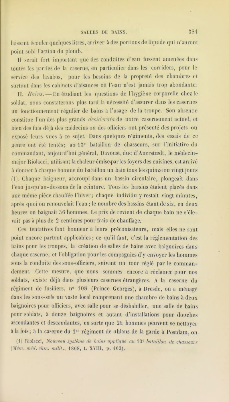 laissant écouler quelques litres, arriver à des porlioiîs de liquide qui n'auront point subi l'action du plomb. Il serait fort important (jue des conduites d'eau fussent amenées dans toutes les parties de la caserne, en particulier dans les corridors, pour le service des lavabos, pour les besoins de la propreté des cliambres et surtout dans les cabinets d'aisances où l'eau n'est jamais troj) abondante. n. Ilains. — Kn étudiant les (piestions de l'hygiène corporelle chez le soldat, nous constaterons plus tard la nécessité d'assurer dans les casernes un fonctionnement régulier de bains à l'usage de la troupe. Son absence constiliu? l'un des plus grands desiderata de notre casernement actuel, et bien des fois déjà des médecins ou des ofliciers ont présenté des projets ou exposé leurs vues à ce sujet. Dans quel(|ues régiments^ des essais de ce genre ont été tentés; au 1:5' bataillon de chasseurs, sur l'initiative du commandant, aujourd'hui général, Davoust, duc d'Auerstœdt, le médecin- major Kiolacci, utilisant la chaleur émisc^Kirles foyers des cuisines, est arrivé à donner à chaque homme du bataillon un bain tous les quinzeou vingt jours (! '. Chaque baigneur, accroupi dans un bassin circulaire, plongeait dans l'eau jusqu'au-dessous de la ceinture. Tous les bassins étaient placés dans une même pièce cliaufféc l'hiver; chaque individu y restait vingt minutes, après quoi on renouvelait l'eau ; le nombre des bassins étant de six, en deux heures on baignait 36 hounnes. Le prix de revient de chaque bain ne s'éle- vait pas à plus de 2 centimes pour frais de chauffage. Ces tentatives font honneur à leurs préconisateurs, mais elles ne sont point encore partout ap|)licables ; ce qu'il faut, c'est la réglementation des bains pour les troupes, la création de salles de bains avec baignoires dans chaque caserne, et l'obligation pour les compagnies d'y envoyer les hommes sous la conduite des sous-ofïiciers, suivant un tour réglé par le comman- dement. Cette mesure, que nous sommes encore à réclamer pour nos soldats, existe déjà dans plusieurs casernes étrangères. A la caserne du régiment de fusiliers, n 108 (Prince Georges), à Dresde, on a ménagé dans les sous-sols un vaste local comprenant une chambre de bains à deux baignoires pour olficiers, avec salle pour se déshabiller, une salle de bains pour soldats, à douze baignoires et autant d'installations pour douches ascendantes et descendantes, en sorte que 1k hommes peuvent se nettoyer à la fois; à la caserne du 1*' régiment de uhians de la garde à Postdam, on (1) Riolacci, Nouveau stystème de hnin.^ appliqué nu 13* bataillon de chasseurs {][C)n. méd.chir. mdif., 18G8, t. XVIII, p. 103).