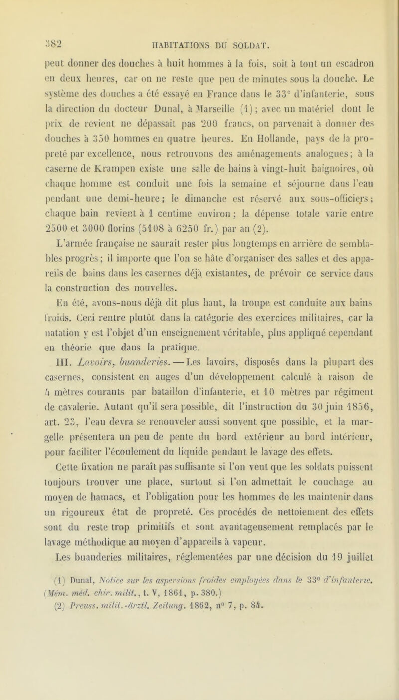 peut donner des douches à huit hommes à la fois, soit à tout un escadron 011 deux heures, cai- on ne reste que peu de minutes sous la douche. Le système des douches a été essayé en France dans le 33'' d'infanterie, sous direction du docteur Dunal, à Marseille (1); avec un matériel dont le prix de revient ne dépassait pas 200 francs, on parvenait à donner des douches à 350 hommes en quatre heures. En Hollande, pays de la pro- preté par excellence, nous retrouvons des aménagements analogues; à la caserne de Krampen existe une salle de bains à vingt-huit baignoires, où (:ha(iue homme est conduit une fois la semaine et séjourne dans l'eau pendant une demi-heure; le dimanche est réservé aux sous-olïiciers ; chaque bain revient à 1 centime environ ; la dépense totale varie entre 2500 et 3000 florins (5108 à 6250 fr.) par an (2). L'armée française ne saurait rester plus longtemps en arrière de sembla- bles progrès; il importe que l'on se hàle d'organiser des salles et des appa- reils de bains dans les casernes déjà existantes, de prévoir ce service datis la construction des nouvelles. En élé, avons-nous déjà dit plus haut, la troupe est conduite aux bains froids. Ceci rentre plutôt dans la catégorie des exercices militaires, car la natation y est l'objet d'un enseignement véritable, plus appliqué cependant en théorie que dans la pratique, III. Lavoirs, buanderies. — Les lavoirs, disposés dans la plupart des casernes, consistent en auges d'un développement calculé à raison de h mètres courants par bataillon d'infanterie, et 10 mètres par régiment de cavalerie. Autant qu'il sera possible, dit l'instruction du 30 juin 1856, art. 23, l'eau devra se reiîouveler aussi souvent que possible, et la mar- gell<! présentera un peu de pente du bord extérieur au bord intérieur, pour faciliter l'écoulement du liquide pendant le lavage des effets. Cette hxation ne paraît pas suffisante si l'on veut que les soldats puissent toujours trouver une place, surtout si l'on admettait le couchage au moyen de haïuacs, et l'obligation pour les homnies de les maintenir dans un rigoureux état de propreté. Ces procédés de nettoiement des effets sont du reste trop primitifs et sont avanlageusenjent remplacés par le lavage méthodique au moyen d'appareils à vapeur. Les buanderies militaires, réglementées par une décision du 19 juillet (1) Dunal, Notice sur les aspersions froides employées dans le 33^ d'infanterie. (Mém. méd. chir.milit., t. V, 1861, p. 380.)