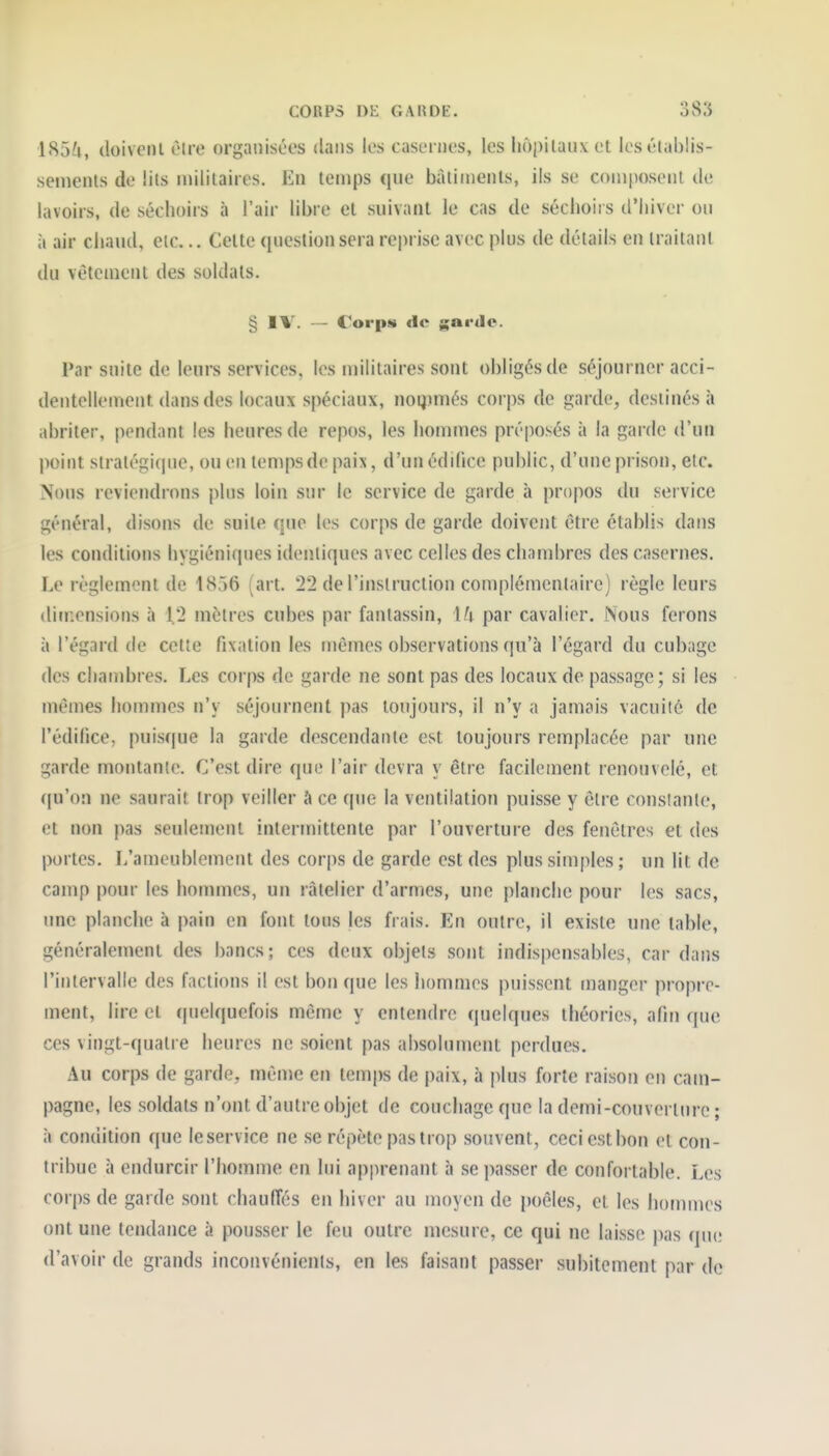 ■185^1, doivciU èire organisées dans les casernes, les liopllaiivel losélablis- semenls de lits militaires. En temps que bàlinienls, ils se composent de lavoirs, de séchoirs à l'air libre et suivant le cas de séchoirs d'hiver ou à air chaud, etc... Celte question sera reprise avec plus de détails en traitant du vêtement des soldats. § IV. — Corps de garde. Par suite de leurs services, les militaires sont obligés de séjourner acci- dentellement dans des locaux spéciaux, noqimés corps de garde, destinés à abriter, pendant les heures de repos, les hommes préposés à la garde d'un point stratégique, ou en temps de paix, d'un édifice public, d'une prison, etc. Nous reviendrons plus loin sur le service de garde à propos du service général, disons de suite que les corps de garde doivent être établis dans les conditions hygiéniques identiques avec celles des chambres des casernes. Le règlement de 1856 (art. 22 de l'instruction complémentaire) règle leurs ditnensions à 12 mètres cubes par fantassin, \U par cavalier. Nous ferons à l'égard de cette fixation les mêmes observations qu'à l'égard du cubage des chambres. Les corps de garde ne sont pas des locaux de passage; si les mêmes hommes n'y séjournent pas toujours, il n'y a jamais vacuiié de l'édifice, puisque la garde descendante est toujours remplacée |)ar une garde montante. C'est dire que l'air devra y être facilement renouvelé, et qu'on ne saurait trop veiller à ce que la ventilation puisse y être constante, et non pas seulement intermittente par l'ouverture des fenêtres et des portes. L'ameublement des corps de garde est des plus simples ; un lit de camp pour les hommes, un râtelier d'armes, une planche pour les sacs, une planche à pain en font tous jes frais. En outre, il existe une table, généralement des bancs; ces deux objets sont indispensables, car dans l'intervalle des factions il est bon que les hommes puissent manger propre- ment, lire et (pielquefois même y entendre quelques théories, afin que ces vingt-quatre heures ne soient pas absolument perdues. Au corps de garde, même en temi)s de paix, à |>lus forte raison en cam- pagne, les soldats n'ont d'autre objet de coucliage que la demi-couverlnre ; à condition que leservice ne se répète pas trop souvent, ceci est bon et con- tribue à endurcir l'homme en lui apprenant à se passer de confortable. Les corps de garde sont chaulTés en hiver au moyen de poêles, et les hoimnes ont une tendance à pousser le feu outre mesure, ce qui ne laisse pas que d'avoir de grands inconvénients, en les faisant passer subitement par de