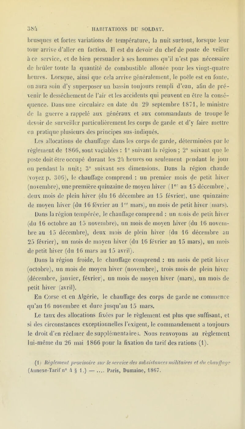 brusques et forles variations de température, la nuit surtout, lorsque leur lour arrive d'aller en faction. II est du devoir du chef de poste de veiller à ce service, et de bien |)ersuader à ses hommes qu'il n'est pas nécessaire de brûler toute la quanlilé de cond)ustibie allouée jiour les vingt-qualrc heures. Lorsque, ainsi que cela arrive généralement, le poêle est en fonte, on aura soin d'y superposer un bassin toujours rempli d'eau, afin de pré- venir le dessèchement de l'air et les accidents qui peuvent en être la consé- (|uence. Dans une circulaire en date du '29 septembre 1871, le minisire de la guerre a rappelé aux généraux et aux commandants de troupe le devoir de surveiller particulièrement les corps de garde et d'y faire mettre en pratique plusieurs des principes sus-indiqués. Les allocations de chaulîage dans les corps de garde, déterminées par le règlement de 1866, sont vatiables : 1 suivant la région; 2 suivant que le poste doit être occupé durant les 2'i heures ou seulement pendant le jour ou pendant la nuit; o suivant ses dimensions. Dans la région chaude (voyez p. 306), le chauffage comprend : un premier mois de petit hiver (novembre), une première quinzaine de moyen hiver (1*' au 15 décembre , deux mois de plein hiver (du 16 décembre au 15 février), une quinzaine de moyen hiver (du 16 février au 1 mars), un mois de petit hiver mars). Dans la région tempérée, le chaulTage comprend : un mois de petit hiver (du 16 octobre au 15 novembre), un mois de (noyen hiver (du 16 novem- bre au 15 décembre), deux mois de plein hiver (du 16 décembre au 25 février), un mois de moyen hiver (du 16 février au 15 mars), un mois de petit hiver (du 16 mars au 15 avril). Dans la région froide, le chaulîage comprend : un mois de petit hiver (octobre), un mois de moyen hiver (novembre), trois mois de plein hiver (décembie, janvier, février), un mois de moyen hiver (mars), un mois de petit hiver (avril). En Corse et en Algérie, le chauffage des corps de garde ne commence qu'au 16 novembre et dure jusqu'au 15 mars. Le taux des allocations fixées par le règlement est plus que suffisant, et si des circonstances exceptionnelles l'exigent, le commandement a toujours le droit d'en réclmer de supplémentaire;. Nous renvoyons au règlement lui-même du 26 mai 1866 pour la fixation du tarif des rations (1). ( 1 ) lièglcment provisoire sur le service des suhsistances militaires et chi chavfforj