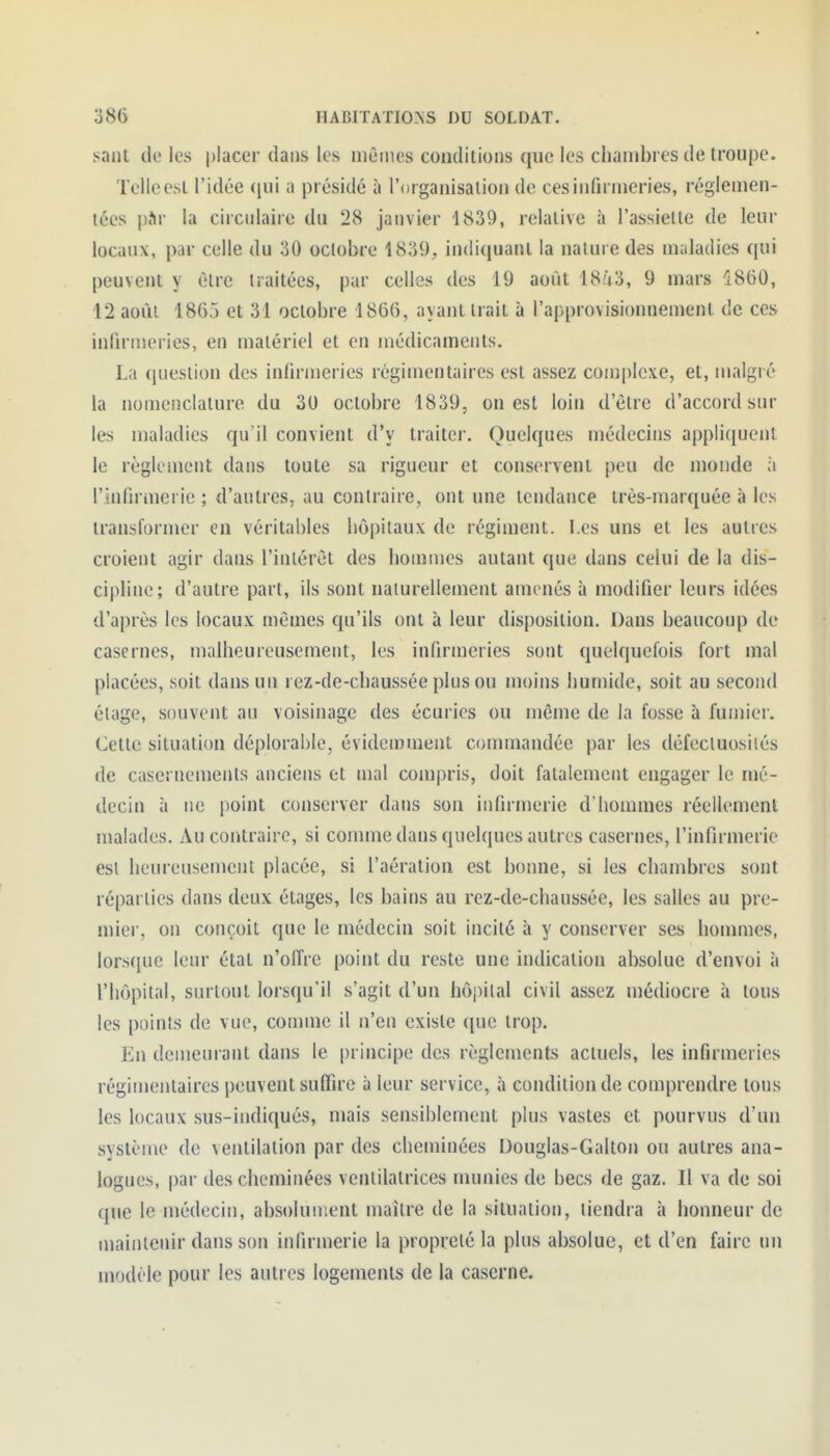 saut de les |)lacer dans les mêmes conditions que les chambres de troupe. Telle est l'idée (jui a présidé à l'organisalion de ces infirmeries, réglemen- tées pàr la circulaire du 28 janvier 1839, relative à l'assiette de leur locaux, par celle du 30 octobre 1839, indiquant la nature des maladies qui peuvent y être traitées, par celles des 19 août 18.'V3, 9 mars Î860, 12 août 1865 et 31 octobre 1866, ayant trait à l'approvisionnement de ces infirmeries, en matériel et en médicaments. La (jueslion des infirmeries régimentaires est assez complexe, et, malgré la nomenclature du 3U octobre 1839, ouest loin d'être d'accord sur les maladies qu'il convient d'y traiter. Quelques médecins appli(iuenl le règlement dans toute sa rigueur et conservent peu de monde ;i l'infirmerie ; d'autres, au contraire, ont une tendance très-marquée à les transformer en véritables hôpitaux de régiment. Les uns et les autres croient agir dans l'inlérèt des hommes autant que dans celui de la dis- cipline; d'autre part, ils sont naiurellement amenés à modifier leurs idées d'après les locaux mêmes qu'ils ont à leur disposition. Dans beaucoup de casernes, malheureusement, les infirmeries sont quelquefois fort mal placées, soit dans un rez-de-chaussée plus ou moins humide, soit au second élage, souvent au voisinage des écuries ou même de la fosse à fumier. Cette situation déplorable, évidemment commandée par les défecluosiiés de casernements anciens et mal compris, doit fatalement engager le mé- decin à ne point conserver dans son infirmerie d'hommes réellement malades. Au contraire, si comme dans quelques autres casernes, l'infirmerie esl heureusement placée, si l'aération est bonne, si les chambres sont réparties dans deux étages, les bains au rez-de-chaussée, les salles au pre- mier, on conçoit que le médecin soit incité à y conserver ses hommes, lorsque leur état n'offre point du reste une indication absolue d'envoi à l'hôpital, surtout lorsqu'il s'agit d'un hôpital civil assez médiocre à tous les points de vue, comme il n'en existe que trop. En demeurant dans le principe des règlements actuels, les infirmeries régimentaires peuvent suffire à leur service, à condition de comprendre tous les locaux sus-indiqués, mais sensiblement plus vastes et pourvus d'un système de ventilation par des cheminées Douglas-Galton ou autres ana- logues, par des cheminées venlilatrices munies de becs de gaz. Il va de soi que le médecin, absolument maître de la situation, tiendra à honneur de maintenir dans son infirmerie la propreté la plus absolue, et d'en faire un modèle pour les autres logements de la caserne.