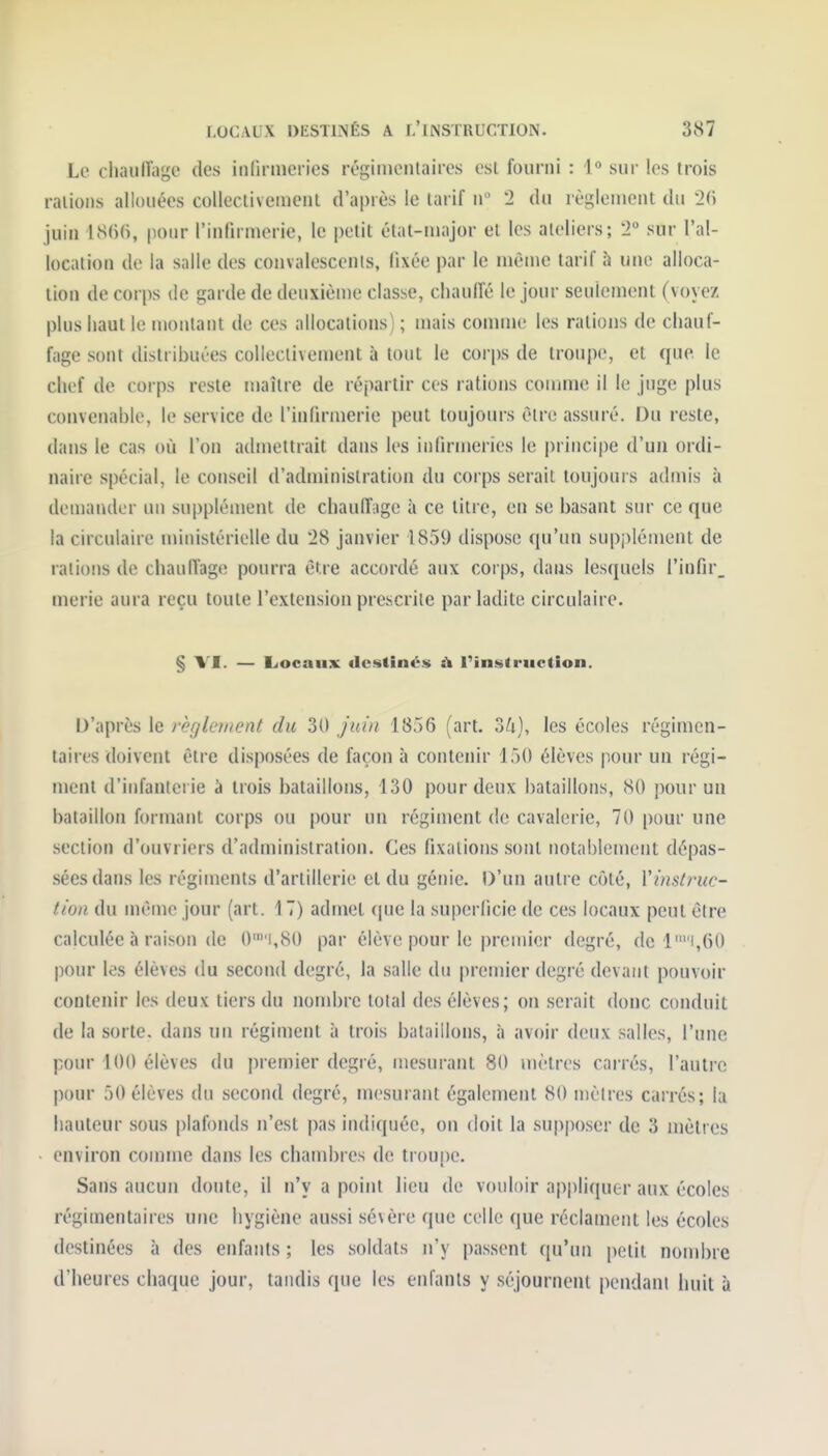 Le cliaulTagc des inCirinefies régiiuenlaires est fourni : 1° sur les trois râlions allouées collectivement d'après le tarif n 2 du règlement du 2(i juin pour l'infirmerie, le petit état-major et les ateliers; 2 sur l'al- location de la salie des convalesccnls, fixée par le même tarif à une alloca- tion de corps de garde de deuxième classe, chauffé le jour seulement (voyez plus haut le montant de ces allocations) ; mais comme les rations de chauf- fage sont distribuées collectivement à tout le corps de troupe, et que le chef de corps reste maître de répartir ces rations comme il le juge plus convenable, le service de l'infirmerie peut toujours être assuré. Du reste, dans le cas où l'on admettrait dans les infiruieries le principe d'uu ordi- naire spécial, le conseil d'administration du corps serait toujours admis à deniandcr un suppléuïent de chauff;ige à ce titre, en se basant sur ce que la circulaire ministérielle du 28 janvier 1859 dispose qu'un supplément de râlions de chauffage pourra être accordé aux corps, dans lesquels l'infir, merie aura reçu toute l'extension prescrite par ladite circulaire. § VI. — LiOcaux destinés à rinstruction. D'après le règletttent du 30 Juin 1856 (art. oh), les écoles régimen- taires doivent être disposées de façon à contenir 150 élèves pour un régi- ment d'infanterie à trois bataillons, 130 pour deux bataillons, 80 pour un bataillon formant corps ou pour un régiment de cavalerie, 70 pour une section d'ouvriers d'administration. Ces fixations sont notablement dépas- sées dans les régiments d'artillerie et du génie. D'un autre côté, Vinstruc- tioa du même jour (art. 17) admet (|ue la superficie de ces locaux peut être calculée à raison de 0i,80 par élève pour le premier degré, de li,60 pour les élèves du second degré, la salle du premier degré devant pouvoir contenir les deux tiers du nombre total des élèves; on serait donc conduit de la sorte, dans un régiment à trois bataillons, à avoir deux salles, l'une pour 100 élèves du premier degré, mesurant 80 mètres carrés, l'autre pour 50 élèves du second degré, mesurant également 80 mètres carrés; la hauteur sous plafonds n'est pas indiquée, on doit la supposer de 3 mètres environ comme dans les chambres de troune. Sans aucun doute, il n'y a point lieu de vouloir appliquer aux écoles régimentaires une hygiène aussi sévère que celle que réclament les écoles destinées à des enfants ; les soldats n'y passent qu'un petit nond)re d'heures chaque jour, tandis que les enfants y séjournent pendant huit à