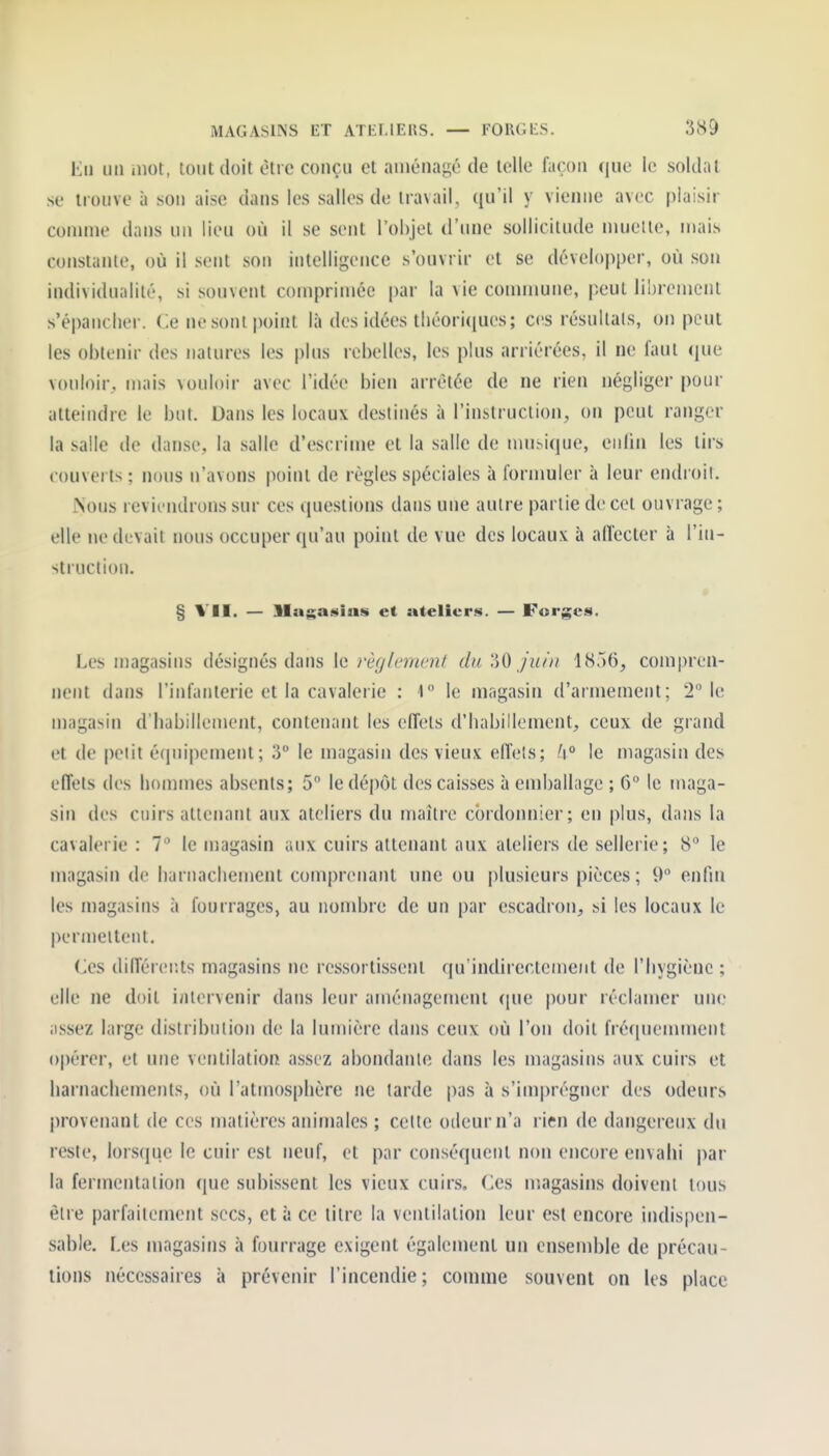 En un mot, loutdoit être conçu et aménagé de telle façon que le soldat se trouve à son aise dans les salles de travail, qu'il y vienne avec plaisir connue dans un lieu où il se sent l'ohjet d'inie sollicitude niuelte, mais constante, où il sent son intelligence s'ouvrir et se développer, où son individualité, si souvent comprimée par la vie commune, peut librement s'épancher. Ce nesont point là des idées tliéori(iues; ces résultats, on peut les obtenir des natures les plus rebelles, les plus arriérées, il ne faut (jue vouloir, mais vouloir avec l'idée bien arrêtée de ne rien négliger pour atteindre le but. Dans les locaux destinés à l'instruction, on peut ranger la salle de danse, la salle d'escrime et la salle de mu.^ique, eulin les tirs couverts ; nous n'avons jioint de règles spéciales à fornmier à leur endroii. Nous reviendrons sur ces questions dans une autre partie de cet ouvrage ; elle ne devait nous occuper qu'au point de vue des locaux à affecter à l'in- struction. § VII. — lla$;a$»ins et ateliers. — Forges. Les magasins désignés dans le règlement du ^0 juin compren- nent dans l'infanterie et la cavalerie : 1 le magasin d'armement; 2° le magasin d'habillement, contenant les effets d'habillement, ceux de grand et de petit équipement; 3 le magasin des vieux elîeîs; h° le magasin des effets des hommes absents; 5 le dépôt des caisses à emballage ; 6° le maga- sin des cuirs attenant aux ateliers du maître cordonnier; en plus, dans la cavalerie : 7 le magasin aux cuirs attenant aux ateliers de sellerie; 8* le magasin de harnachement comprenant une ou plusieurs pièces; 9 enfm les magasins à fourrages, au nombre de un par escadron, si les locaux le permettent. Ces différer.ts magasins ne ressortissent qu'indirectement de l'hygiène ; elle ne doit intervenir dans leur aménagement ([ue pour réclamer une assez large distribution de la lumière dans ceux où l'on doit fréquemment opérer, et une ventilation assez abondante dans les magasins aux cuirs et harnachements, où l'atmosphère ne tarde pas à s'im])régner des odeurs l)rovenant de ces matières animales ; cette odeur n'a rien de dangereux du reste, lorsque le cuir est neuf, et par conséquent non encore envahi |)ar la fermentation que subissent les vieux cuirs. Ces magasins doivent tous être parfaitement secs, et is ce titre la ventilation leur est encore indispen- sable. Les magasins à fourrage exigent également un ensemble de précau- tions nécessaires à prévenir l'incendie ; comme souvent on les place