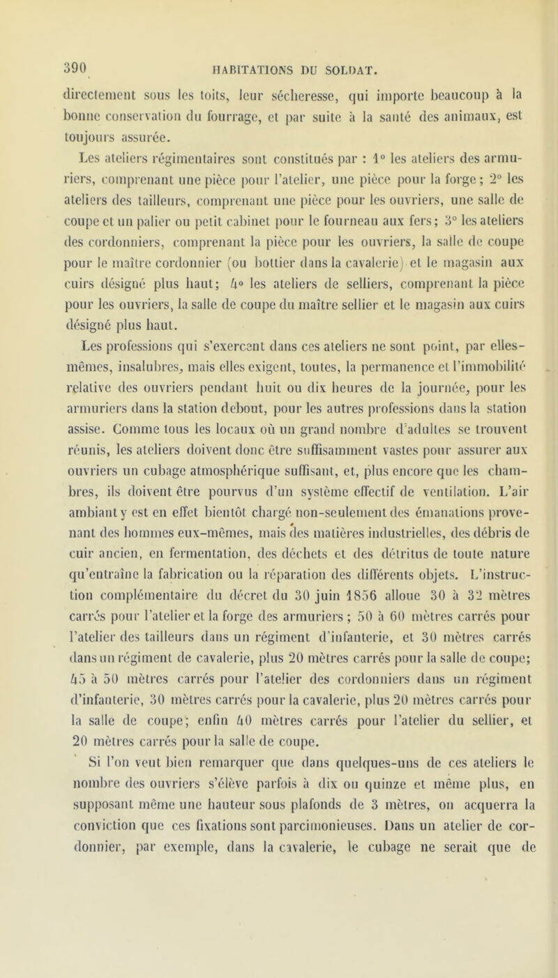(lireclemcnt sous les toits, leur sécheresse, qui importe beaucoup à la boiiue conservation du fourrage, et par suite à la santé des animaux, est toujours assurée. Les ateliers régimentaires sont constitués par : 1° les ateliers des armu- riers, comprenant une pièce pour l'atelier, une pièce pour la forge ; '2° les ateliers des tailleurs, comprenant une pièce pour les ouvriers, une salle de coupe et un palier ou petit cabinet pour le fourneau aux fers; 3° les ateliers des cordonniers, comprenant la pièce pour les ouvriers, la salle de coupe pour le maître cordonnier (ou bottier dans la cavalerie) et le magasin aux cuirs désigné plus haut; /i» les ateliers de selliers, comprenant la pièce pour les ouvriers, la salle de coupe du maître sellier et le magasin aux cuirs désigné plus haut. Les professions qui s'exercant dans ces ateliers ne sont point, par elles- mêmes, insalubres, mais elles exigent, toutes, la permanence et l'imumbilité relative des ouvriers pendant huit ou dix heures de la journée, pour les armuriers dans la station debout, pour les autres professions dans la station assise. Comme tous les locaux où un grand nombre (radultes se trouvent réunis, les ateliers doivent donc être suffisamment vastes pour assurer aux ouvriers un cubage atmosphérique suffisant, et, plus encore que les cham- bres, ils doivent être pourvus d'un système effectif de ventilation. L'air ambiant y est en effet bientôt chargé non-seulement des émanations prove- nant des hommes eux-mêmes, mais des matières industrielles, des débris de cuir ancien, en fermentation, des déchets et des détritus de toute nature qu'entraîne la fabrication ou la léparation des différents objets. L'instruc- tion complémentaire du décret du 30 juin 1856 alloue 30 à 3'2 mètres carrés pour l'atelier et la forge des armuriers ; 50 à 60 mètres carrés pour l'atelier des tailleurs dans un régiment d'infanterie, et 30 mètres carrés dans un régiment de cavalerie, plus 20 mètres carrés pour la salle de coupe; Zi5 à 50 mètres carrés pour l'atelier des cordonniers dans un régiment d'infanterie, 30 mètres carrés pour la cavalerie, plus 20 mètres carrés pour la salle de coupe; enfin UO mètres carrés pour l'atelier du sellier, et 20 mètres carrés pour la salle de coupe. Si l'on veut bien remarquer que dans quelques-uns de ces ateliers le nombre des ouvriers s'élève parfois à dix ou quinze et même plus, en supposant même une hauteur sous plafonds de 3 mètres, on acquerra la conviction que ces fixations sont parcimonieuses. Dans un atelier de cor- donnier, par exemple, dans la cavalerie, le cubage ne serait que de