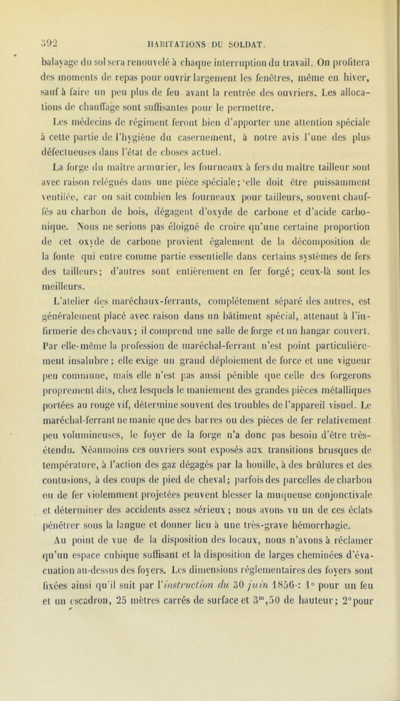 balayage du sol sera renouvelé à chaque iiUerruptioii du travail. On profitera des niomenls de repas pour ouvrir largement les fenêtres, même en hiver, sauf à faire un peu plus de feu avant la rentrée des ouvriers. Les alloca- tions de cliaulTage sont suffîsanles pour le permettre. Les médecins de régiment feront bien d'apporter une attention spéciale à cette partie de l'hygiène du casernement, à notre avis l'une des plus défeclueuses dans l'élat de choses actuel. La forge du maître armurier, les fourneaux à fers du maître tailleur sont avec raison relégués dans une pièce spéciale ;'elle doit être puissamment ventilée, car on sait combien les fourneaux pour tailleurs, souvent chauf- fés au charbon de bois, dégagent d'oxyde de carbone et d'acide carbo- nique. INous ne serions pas éloigné de croire qu'une certaine proportion de cet oxyde de carbone provient également de la décomposition de la fonte qui entre comme partie essentielle dans certains systèmes de fers des tailleurs; d'autres sont entièrement en fer forgé; ceux-là sont les meilleurs. L'atelier des maréchaux-ferranls, complètement séparé des autres, est généralement placé avec raison dans un bâtiment spécial, attenant à l'in- firmerie des chevaux; il comprend une salle de forge et un hangar couvert. Par elle-même la piofession de maréclial-ferrant n'est point particulière- ment insalubre; elle exige un grand déploiement de force et une vigueur peu commune, mais elle n'est pas aussi pénible que celle des forgerons proprement dits, chez lesquels le maniement des grandes pièces métalliques portées au rouge vif, détermine souvent des troubles de l'appareil visuel. Le maréchal-ferranl ne manie que des barres ou des pièces de fer relativement peu vohnnincuses, le foyer de la forge n'a donc pas besoin d'être irès- étendu. Néanmoins ces ouvriers sont exposés aux transitions brusques de température, à l'action des gaz dégagés par la houille, à des brûlures et des contusions, à des coups de pied de cheval; i)arfoisdes parcelles de charbon ou de fer violemment projetées peuvent blesser la mucjueuse conjonctivale et déterminer des accidents assez sérieux ; nous avons vu un de ces éclats pénétrer sous la langue et donner lieu à une très-grave hémorrhagie. Au point de vue de la disposition des locaux, nous n'avons à réclamer qu'un espace cubique suffisant et la disposition de larges cheminées d'éva- cuation au-dessus des foyers. Les dimensions réglementaires des foyers sont fixées ainsi qu'il suit par Y instruction du 30 juin 1856-: 1° pour un feu et un escadron, 25 mètres carrés de surface et S^.SU de hauteur; 2°pour