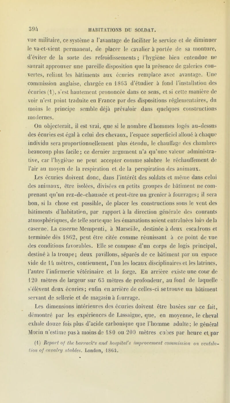 vue militaire, ce système a l'avantage de faciliter le service et de diminuer le va-et-vient permanent, de placer le cavalier à portée de sa monture, d'éviter de la sorte des refroidissements ; i'hygiènc bien entendue ne saurait approuver une pareille disposition que la présence de galeries cou- vertes, reliant les bâtiments aux écuries remplace avec avantage. Une conunission anglaise, chargée en 18(53 d'étudier à fond l'inslallation des écuries (1), s'est hautement prononcée dans ce sens, et si celte manière de voir n'est point traduite en France par des disjiositions réglementaires, du moins le principe semble déjà prévaloir dans quelques constructions modernes. On objecterait, il est vrai, que si le nombre d'hommes logés au-dessus des écuries est égal à celui des chevaux, l'espace superficiel alloué à chaque individu sera proportionnellement plus étendu, le chauffage des chambres beaucoup plus facile; ce dernier argument n'a qu'une valeur administra- tive, car l'hygiène ne peut accepter comme salubre le réchauffement de l'air au moyen de la respiration et de la perspiralioii des animaux. Les écuries doivent donc, dans l'intérêt des soldats et même dans celui des animaux, être isolées, divisées en petits groupes de bâtiment ne com- prenant qu'un rez-de-chaussée et peut-être un grenier à fourrages; il sera bon, si la chose est possible, de placer les constructions sous le vent des bâtiments d'habitation, par rapport à la direction générale des courants atmosphéri(pies, de telle sorte que les émanations soient entraînées \oh) delà caserne. La cnserne Mempenti, à Marseiile, destinée à deux escadrons et terminée dès 1862, peut être citée comme réunissant à ce point de vue des conditions favorables. Elle se compose d'un corps de logis principal, destiné à la troupe; deux pavillons, séparés de ce bâtiment par un espace vide de \!i mètres, contiennent, l'un les locaux disciplinaires et les latrines, l'autre l'inlirmerie vétérinaire et la forge. En arrière existe une cour de i'20 mètres de largeur sur 63 mètres de profondeur, au fond de laquelle s'élèvent deux écuries; enfin en arrière de celles-ci se trouve un bâtiment servant de sellerie et de magasin à fourrage. Les dimensions intérieures des écuries doivent être basées sur ce fait, démontré par les expériences de Lassaigue, que, en moyenne, le cheval exhale douze fois plus d'acide carbonique que l'homme adulte; le général Morin n'estime pas à moins de 180 ou 20D mètres cubes par heure et par (t) Beport of the harrack's a7id liospital's improvement commission on. vcniila- tion of cavalry niables. London, 18Ui.