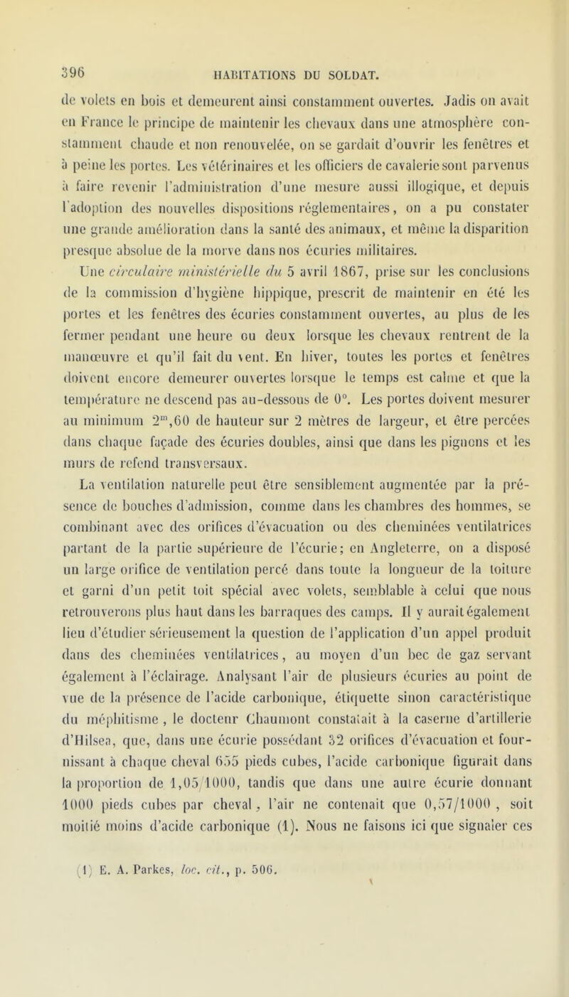 de volets en bois et demeurent ainsi constamment ouvertes. Jadis on avait en France le principe de maintenir les chevaux dans une atmosphère con- slammetit chaude et non renouvelée, on se gardait d'ouvrir les fenêtres et à peine les portes. Les vélét inaires et les officiers de cavalerie sont parvenus à faire revenir l'administration d'une mesure aussi illogique, et depuis l'adoption des nouvelles dispositions réglementaires, on a pu constater une grande amélioration dans la santé des animaux, et môme la disparition presque absolue de la morve dans nos écuries militaires. Une circulaire ministérielle du 5 avril 1867, prise sur les conclusions de la commission d'hygiène hippique, prescrit de maintenir en été les portes et les fenêtres des écuries constamment ouvertes, au plus de les fermer pendant une heure ou deux lorsque les chevaux rentrent de la manœuvre et qu'il fait du vent. En hiver, toutes les portes et fenêtres doivent encore demeurer ouvertes lorsque le temps est calme et que la température ne descend pas au-dessous de 0°. Les portes doivent mesurer au minimum 2,60 de hauteur sur 2 mètres de largeur, et être percées dans chaque façade des écuries doubles, ainsi que dans les pignons et les murs de refend transversaux. La ventilation naturelle peut être sensiblement augmentée par la pré- sence de bouches d'admission, comme dans les chambres des hommes, se combinant avec des orifices d'évacuation ou des cheminées ventilalriccs partant de la partie supérieure de l'écurie; en Angleterre, on a disposé un large orifice de ventilation percé dans toute la longueur de la toiture et garni d'un petit toit spécial avec volets, semblable à celui que nous retrouverons plus haut dans les barraques des camps. Il y aurait également lieu d'étudier sérieusement la question de l'application d'un appel produit dans des cheminées ventilatrices, au moyen d'un bec de gaz servant également à l'éclairage. Analysant l'air de plusieurs écuries au point de vue de la présence de l'acide carbonique, étiquette sinon caractéristique du méphitisme , le doctenr Chaumont constaiait à la caserne d'artillerie d'Hilsea, que, dans une écurie possédant 32 orifices d'évacuation et four- nissant à ch;ique cheval 655 pieds cubes, l'acide carbonique figurait dans la |)roportion de 1,05 lOUO, tandis que dans une autre écurie donnant 1000 pieds cubes par cheval, l'air ne contenait que 0,57/1000, soit moitié moins d'acide carbonique (1). Nous ne faisons ici que signaler ces (1) E. A. Parkes, loc. cit., p. 506,