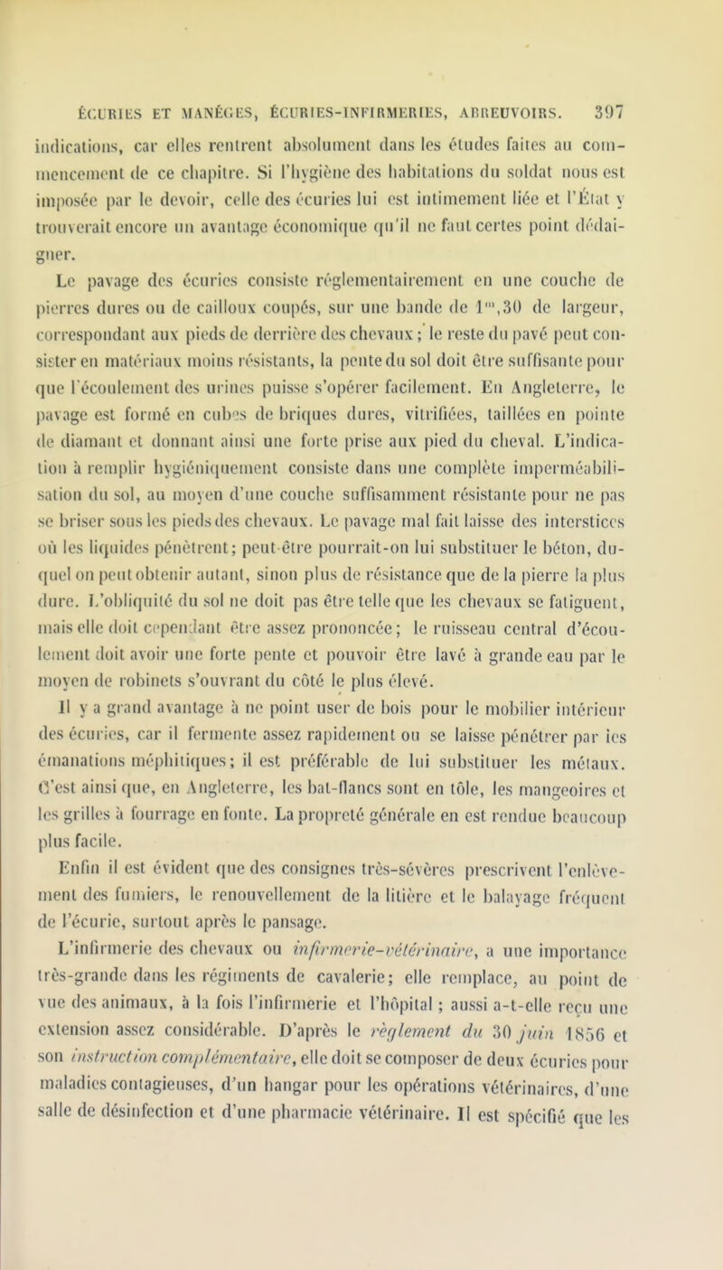 indications, car elles reiUreiit al)so!iiinciit dans les éludes faites au coin- inciiceinent (le ce chapitre. Si l'Iiygièiie des habitations du soldat nous est imposée par le devoir, celle des écuries lui est intimement liée et l'Éiat y trouverait encore un avantage économique qu'il ne faut certes point dédai- gner. Le pavage des écuries consiste réglementairement en une couche de pierres dures ou de cailloux coupés, sur une bande de 1',3() de largeur, correspondant aux pieds de derrière des chevaux ; le reste du pavé peut con- sister en matériaux moins résistants, la pentedu sol doit être suffisante pour que récoulement des urines puisse s'opérer facilement. En Angleterre, le pavage est formé en cubi's de briques dures, vitrifiées, taillées en pointe de diamant et donnant ainsi une forte prise aux pied du cheval. L'indica- tion à remplir hygiéniqucment consiste dans une complète imperméabili- sation du sol, au moyen d'une couche suffisamment résistante pour ne pas se briser sous les pieds des chevaux. Le pavage mal fait laisse des interstices où les liquides pénètrent; peut-être pourrait-on lui substituer le béton, du- quel on peut obtenir autant, sinon plus de résistance que de la pierre la plus dure. I/obliquilé du sol ne doit pas être telle que les chevaux se fatiguent, mais elle doit ccpenilant être assez prononcée; le ruisseau central d'écou- lement doit avoir une forte pente et pouvoir être lavé à grande eau par le moyen de robinets s'ouvrant du côté le plus élevé. Il y a grand avantage à ne point user de bois pour le mobilier intérieur des écuries, car il fermente assez rapidement ou se laisse pénétrer par ies émanations méphitiques; il est préférable de lui substituer les méiaux. C'est ainsi que, en Angleterre, les bat-flancs sont en tôle, les mangeoires el les grilles à fourrage en fonte. La propreté générale en est rendue beaucoup plus facile. Enfin il est évident que des consignes très-sévères prescrivent l'enlève- ment des fumiers, le renouvellement de la litière et le balayage fréquent de l'écurie, surtout après le pansage. L'infirmerie des chevaux ou infirmerie-vélérimm', a une importance très-grande dans les régiments de cavalerie; elle remplace, au point de vue des animaux, à la fois l'infirmerie et l'hôpital ; aussi a-t-elle reçu une extension assez considérable. D'après le rèr/lement du 30 Juin 1856 et son instruction complémentaire, elle doit se composer de deux écuries pour maladies contagieuses, d'un hangar pour les opérations vétérinaires, d'une salle de désinfection et d'une pharmacie vétérinaire. II est spécifié que les