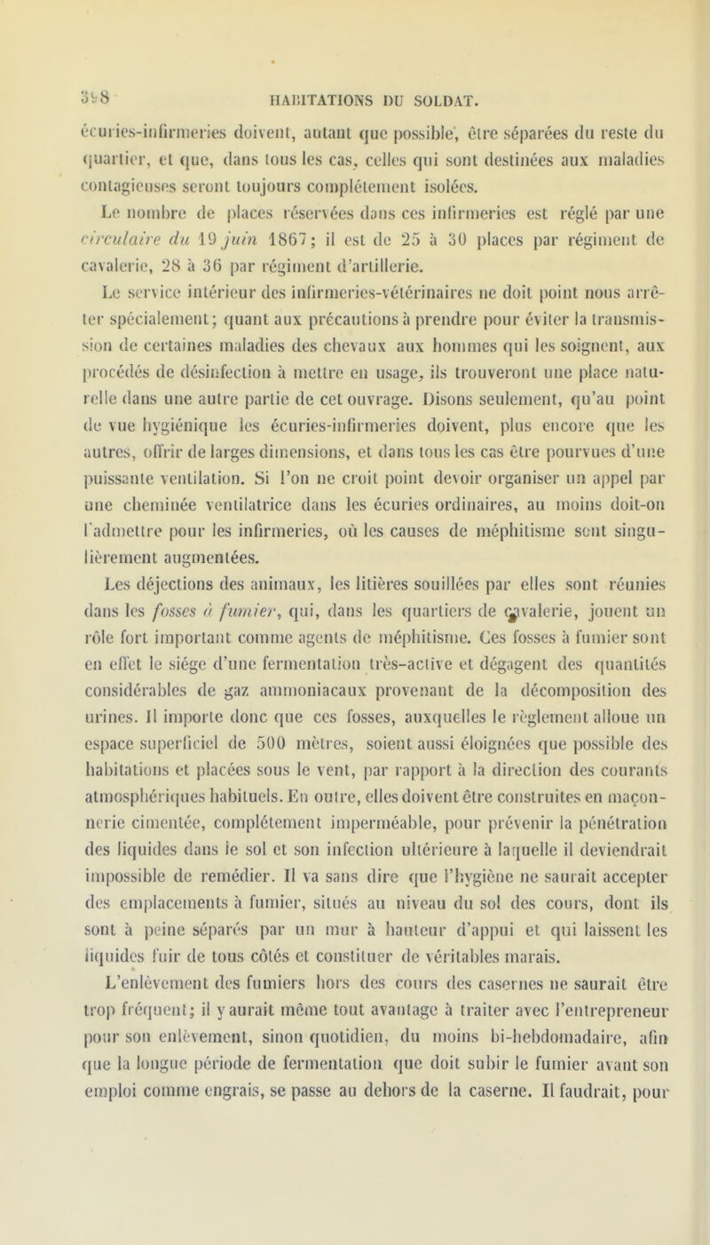 éc uries-infirmeries doivent, autant que possible', être séparées du reste du (juartier, et que, dans tous les cas, celles qui sont destinées aux maladies contagieuses seront toujours complètement isolées. Le nombre de |)laces réservées dons ces infirmeries est réglé par une circulaire du \^ juin 1867; il est de 25 à 30 places par régiment de cavalerie, 28 à 36 par régiment d'artillerie. Le service intérieur des infirmeries-vétérinaires ne doit point nous arrê- ter spécialement; quant aux précautions à prendre pour éviter la transmis- sion de certaines maladies des chevaux aux hommes qui les soignent, aux l)rocédés de désinfection à mettre en usage, ils trouveront une place natu- relle dans une autre partie de cet ouvrage. Disons seulement, qu'au point de vue hygiénique les écuries-infirmeries doivent, plus encore que les autres, offrir de larges dimensions, et dans tous les cas être pourvues d'une puissante ventilation. Si l'on ne croit point devoir organiser un appel par une cheminée veniilatrice dans les écuries ordinaires, au moins doit-on l'admettre pour les infirmeries, où les causes de méphitisme sont singu- lièrement augmentées. Les déjections des animaux, les litières souillées par elles sont réunies dans les fosses à fumier^ qui, dans les quartiers de ^valerie, jouent un rôle fort important comme agents de méphitisme. Ces fosses à fumier sont en effet le siège d'une fermentation très-aciive et dégagent des quantités considérables de gaz ammoniacaux provenant de la décomposition des urines. Il importe donc que ces fosses, auxquelles le règlement alloue un espace superficiel de 500 mètres, soient aussi éloignées que possible des habitations et placées sous le vent, par rapport à la direclion des courants atmosphériques habituels. En outre, elles doivent être construites en maçon- nerie cimentée, complètement imperméable, pour prévenir la pénétration des liquides dans le sol et son infection ultérieure à laijuelle il deviendrait impossible de remédier. Il va sans dire que l'hygiène ne saurait accepter des emplacements à fumier, situés au niveau du sol des cours, dont ils sont à peine séparés par un mur à hauteur d'appui et qui laissent les liquides fuir de tous côtés et constituer de véritables marais. L'enlèvement des fumiers hors des cours des casernes ne saurait être trop fréquent; il y aurait môme tout avantage à traiter avec l'entrepreneur pour son enlèvement, sinon quotidien, du moins bi-hebdomadaire, afin ([ue la longue période de fermentation que doit subir le fumier avant son emploi comme engrais, se passe au dehors de la caserne. Il faudrait, pour