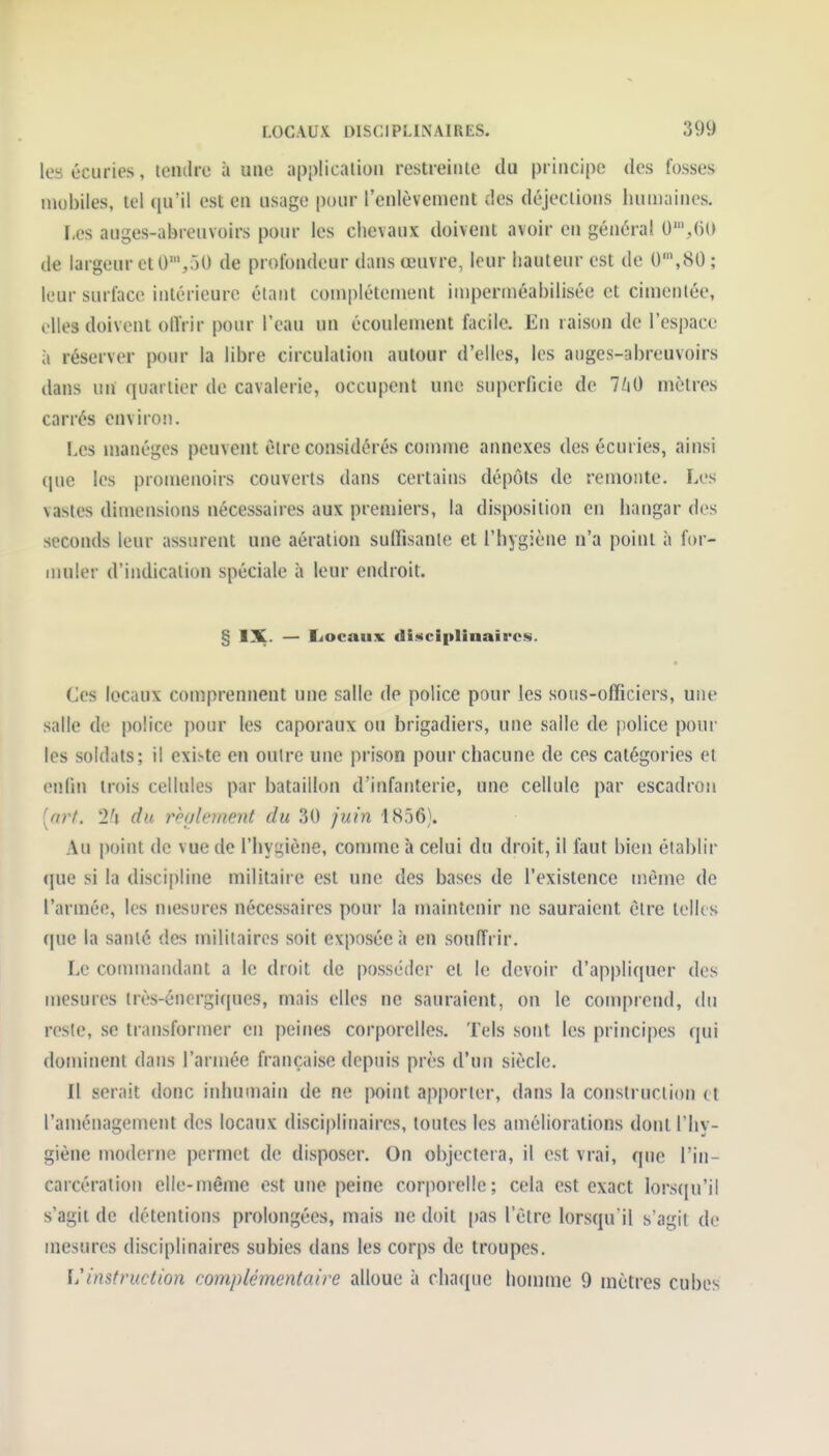 les écuries, tendre à une application restreinte du principe des fosses mobiles, tel (lu'il est en usage pour l'enlèvement des déjections huniaines. ï,es auges-abreuvoirs pour les chevaux doivent avoir en général 0S(i() de largeur et 0',50 de profondeur dans œuvre, leur hauteur est de 0',80; leur surface intérieure étant complètement imperméabilisée et cimentée, elles doivent otïrir pour l'eau un écoulement facile. En raison de l'espace à réserver pour la libre circulation autour d'elles, les anges-abreuvoirs dans un quartier de cavalerie, occupent une superficie de 7^0 mètres carrés environ. Les manèges peuvent être considérés counne annexes des écuries, ainsi (jue les promenoirs couverts dans certains dépôts de remonte. Les vastes dimensions nécessaires aux premiers, la disposition en hangar des seconds leur assurent une aération suiïisanie et l'hygiène n'a point à for- muler d'indication spéciale à leur endroit. § IX. — Eiocaux disicipliaaircs. Ces locaux comprennent une salle de police pour les sous-officiers, une salle de police pour les caporaux ou brigadiers, une salle de police pour les soldats; il existe en outre une prison pour chacune de ces catégories et enfin trois cellules par bataillon d'infanterie, une cellule par escadron [art. 2'i du rbalement du 30 juin 1856). Au point de vue de l'hyyiène, comme à celui du droit, il faut bien établir que si la discipline militaire est une des bases de l'existence môme de l'armée, les mesures nécessaires pour la maintenir ne sauraient être telles que la santé des militaires soit exposée à en souiïrir. Le commandant a le droit de posséder et le devoir d'appliquer des mesures très-énergiques, mais elles ne sauraient, on le comprend, du reste, se transformer en peines corporelles. Tels sont les principes (jui dominent dans l'armée française depuis près d'un siècle. Il serait donc inhumain de ne point apporter, dans la construction et l'aménagement des locaux disciplinaires, toutes les améliorations dont l'hy- giène moderne permet de disposer. On objectera, il est vrai, que l'in- carcération elle-même est une peine corporelle; cela est exact lorsciu'il s'agit de détentions prolongées, mais ne doit pas l'être lorsqu'il s'agit de mesures disciplinaires subies dans les corps de troupes. \j instruction complémentaire alloue à chaque homme 9 mètres cubes