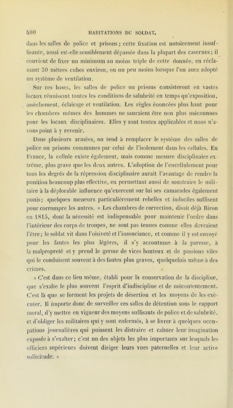 dans les salles de police et prisons ; cette lixation est notoirement iiisuf- lisantc, aussi esl-ellesensiblement dépassée dans la plupart des casernes; il convient de fixer un minimum au moins triple de celle donnée, en récla- mant 30 mètres cubes environ, ou un peu moins lorsque l'on aura adopté un système de ventilation. Sur ces bases, les salles de police ou prisons consisteront en vastes locaux réunissant toutes les conditions de salubrité en temps qu'exposition, assècliement, éclairage et ventilation. Les règles énoncées plus haut pour les chambres mêmes des hommes ne sauraient êlre non plus méconnues pour les locaux disciplinaires. Elles y sont toutes applicables et nous n'a- vons point h y revenir. Dans plusieurs armées, on lend à remplacer le système des salles de police ou prisons communes par celui de l'isolement dans les cellules. En France, la cellule existe également, mais comme mesure disciplinaire ex trème, plus grave que les deux autres. L'adoption de l'encellulement pour tous les degrés de la répression disciplinaire aurait l'avantage de rendre la punition beaucoup plus effective, en permellant aussi de soustraire le mili- taire à la déplorable influence qu'exercent sur lui ses camarades également punis; quelques meneurs particulièrement rebelles et indociles suffisent pour corrompre les autres. « Les chambres de correction, disait déjà Biron en 1815, dont la nécessité est indispensable pour maintenir l'ordre dans l'intérieur des corps de troupes, ne sont pas tenues comme elles devraient l'être; le soldat vit dans l'oisiveté et l'insouciance, et comme il y est envoyé pour les fautes les plus légères, il s'y accoutume à la paresse, à la malpropreté et y prend le germe de vices honteux et de passions viles qui le conduisent souvent à des fautes plus graves, quelquefois même à des crimes. » C'est dans ce lieu même, établi pour la conservation de la discipline, que s'exalte le plus souvent l'esprit d'indiscipline et de mécontentement. C'est là que se forment les projets de déserlion et les moyens de les exé- cuter. Il importe donc de surveiller ces salles de détention sous le rapport jnoral, d'y mettre en vigueur des moyens suffisants de police et de salubrité, et d'obliger les militaires qui y sont enfermés, à se livrer à quelques occu- pations journalières qui puissent les distraire et calmer leur imagination exposée à s'exalter; c'est un des objets les plus importants sur lesquels les officiers supérieurs doivent diriger leurs vues paternelles et leur active sollicitude. »