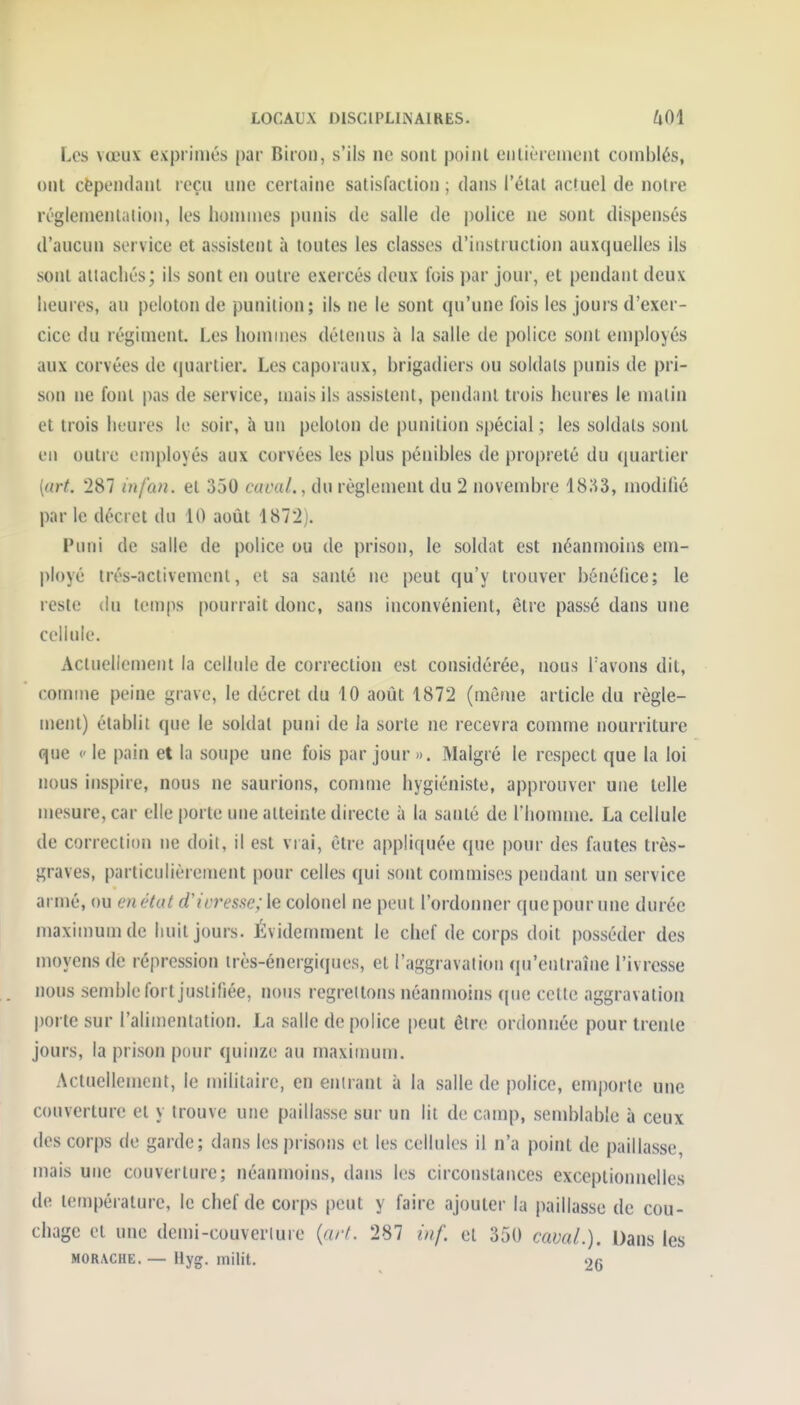 Les vœux exprimés par Biron, s'ils ne sont poiiil ciilièremciit comblés, ont cëpendanl reçu une certaine satisfaction ; dans l'état actuel de notre réglemenlalion, les hommes punis de salle de police ne sont dispensés d'aucun service et assistent à toutes les classes d'instruction auxquelles ils sont allachés; ils sont en outre exercés deux fois par jour, et pendant deux heures, au peloton de punition; ils ne le sont qu'une fois les jours d'exer- cice du régiment. Les hommes détenus à la salle de police sont employés aux corvées de (juartier. Les caporaux, brigadiers ou soldais punis de pri- son ne font pas de service, mais ils assistent, pendant trois heures le malin et trois heures le soir, à un pelolon de punition spécial ; les soldats sont en outre employés aux corvées les plus pénibles de propreté du quartier [art 287 infan. et 350 caoal., du règlement du 2 novend)re 18;i3, modilié par le décret du 10 août 1872). Funi de salle de police ou de prison, le soldat est néanmoins em- ployé trés-activemenl, et sa santé ne peut qu'y trouver bénéfice; le reste du temps pourrait donc, sans inconvénient, être passé dans une cellule. Actueliement la celhde de correction est considérée, nous Tavons dit, connue peine grave, le décret du 10 août 1872 (même article du règle- ment) établit que le soldat puni de la sorte ne recevra comme nourriture que (' le pain et la soupe une fois par jour ». Malgré le respect que la loi nous inspire, nous ne saurions, comme hygiéniste, approuver une telle mesure, car elle porte une atteinte directe à la santé de riiomme. La cellule de correction ne doit, il est vrai, être appliquée que pour des fautes très- graves, particulièrement pour celles qui sont commises pendant un service armé, ou en état d'ivresse; \e colonel ne peut l'ordonner que pour une durée maximum de huit jours. Évidemment le chef de corps doit posséder des moyens de répression irès-énergiques, et l'aggravation qu'entraîne l'ivresse nous semble fort justifiée, nous regrettons néanmoins que cette aggravation |)orte sur l'alimentation. La salle de police peut être ordonnée pour trente jours, la prison pour quinze au maximum. Actuellement, le militaire, en entrant à la salle de police, emporte une couverture et y trouve une paillasse sur un lit de camp, semblable à ceux des corps de garde; dans les prisons et les cellules il n'a point de paillasse, mais une couverture; néanmoins, dans les circonstances exceptionnelles de température, le chef de corps peut y faire ajouter la paillasse de cou- chage et une demi-couverture {arf. 287 ùif. et 350 cavaL). Dans les MORACHE. — liyg. milit. 26