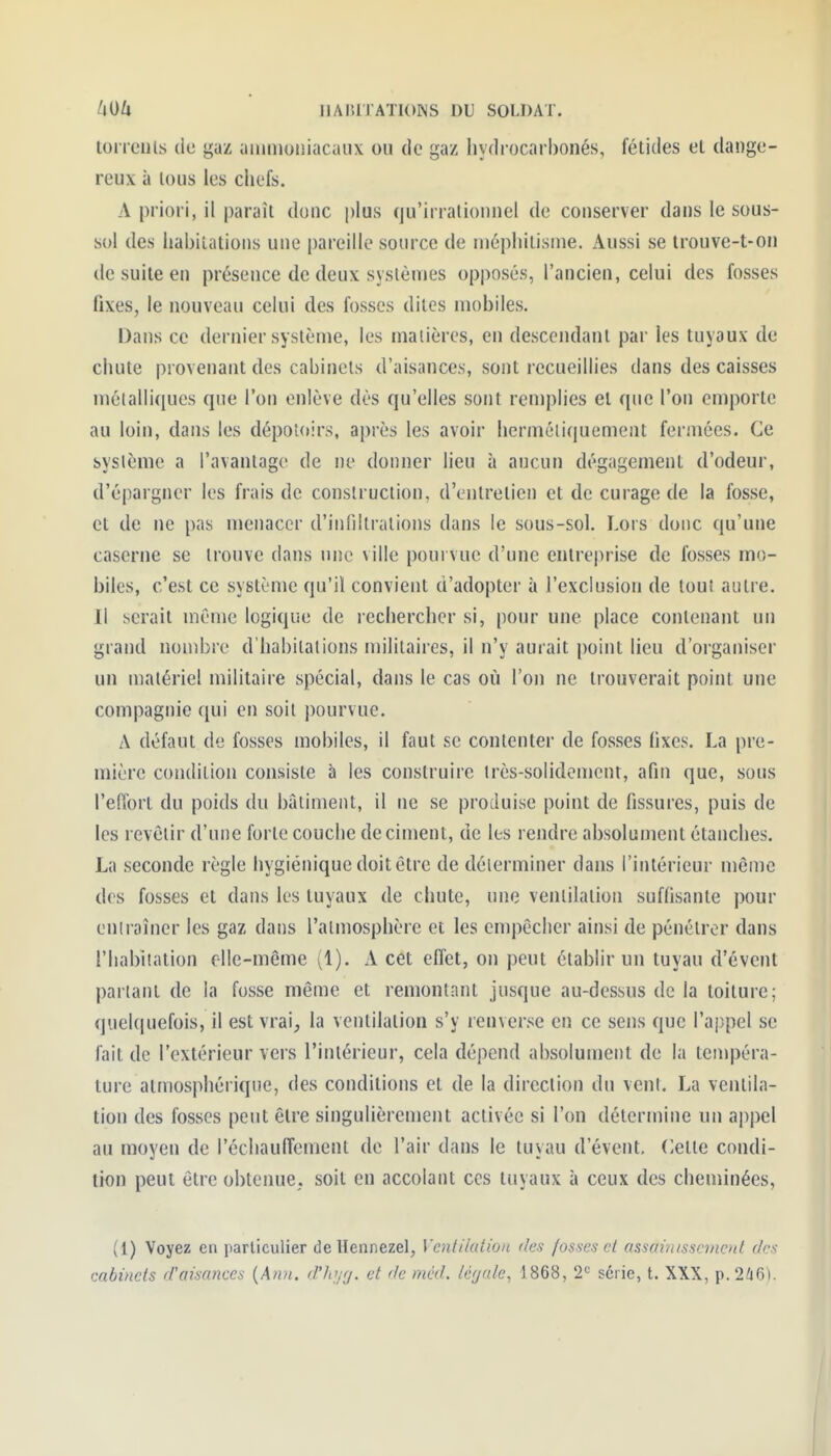 tonciils du gaz aiiunuiîiacaiix ou de gaz hydrocarbonés, fétides el dange- reux à lous les chefs. A priori, il paraît donc plus qu'irrationnel de conserver dans le sous- sol des habitations une pareille source de niéphilisine. Aussi se Irouve-t-on de suite en présence de deux systèmes opposés, l'ancien, celui des fosses fixes, le nouveau celui des fosses dites mobiles. Dans ce dernier système, les matières, en descendant par les tuyaux de chute provenant dos cabinets d'aisances, sont recueillies dans des caisses méialliqucs que l'on enlève dès qu'elles sont remplies el que l'on emporte au loin, dans les dépotoirs, après les avoir hermétiquement fermées. Ce système a l'avantage de ne donner lieu à aucun dégagement d'odeur, d'épargner les frais de construction, d'entretien et de curage de la fosse, et de ne pas menacer d'infiltrations dans le sous-sol. Lors donc qu'une caserne se trouve dans une ville pourvue d'une entreprise de fosses mo- biles, c'est ce système qu'il convient d'adopter à l'exclusion de tout autre. Il serait môme logique de rechercher si, pour une place contenant un grand nombre d'habitations militaires, il n'y aurait point lieu d'organiser un matériel militaire spécial, dans le cas où l'on ne trouverait point une compagnie qui en soit pourvue. A défaut de fosses mobiles, il faut se contenter de fosses fixes. La pre- mière condition consiste à les construire très-solidement, afin que, sous l'elTort du poids du bâtiment, il ne se produise point de fissures, puis de les revêtir d'une forte couche déciment, de les rendre absolument étanches. La seconde règle hygiénique doit être de déterminer dans l'intérieur même des fosses et dans les tuyaux de chute, une ventilation suffisante pour entraîner les gaz dans l'atmosphère et les empêcher ainsi de pénétrer dans l'habitation elle-même (1). A cet effet, on peut établir un tuyau d'évent partant de la fusse même et remontant jusque au-dessus de la toiture; quelcpiefois, il est vrai, la ventilation s'y renverse en ce sens que l'appel se fait de l'extérieur vers l'intérieur, cela dépend absolument de la tempéra- ture atmosphérique, des conditions et de la direction du vent. La ventila- tion des fosses peut être singulièrement activée si l'on détermine un ajipel au moyeu de l'échauffement de l'air dans le tuyau d'évent. (ïette condi- tion peut être obtenue, soit en accolant ces tuyaux à ceux des cheujinées, (1) Voyez en particulier deHennezel, VentikUion des fosses et assainisscinenl des cabinets d'aisances {Ann. d'iojfj. et de méd. lérjale, 1868, 2^ série, t. XXX, p.2^!i6).