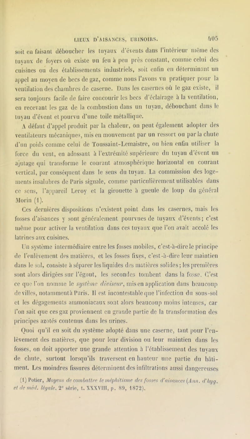 soit en faisant déboucher les tuyaux d events dans l'inlérieur niGnie des tuyaux de foyers où existe un feu à peu pi ès constant, couiiue celui des cuisines ou des établissements industriels, soit enlin en déterniin:uit un aj)pcl au moyen de becs de gaz, comme nous l'avons vu pratiquer pour la ventilation des chambres de caserne. Dans les casernes où le gaz existe, il sera toujours facile de faire concourir les becs d'éclairage à la ventilation, en recevant les gaz de la combustion dans un luyau, débouchant dans le tuyau d'évent et pourvu d'une toile métallique. A défaut d'appel produit par la chaleur, on peut également adopter des ventilateurs mécaniques, mis en mouvement par un ressort ou parla chute d'tm poids comme celui de Toussaint-Lemaislre, ou bien enfin utiliser la force du vent, en adossant à l'extrémité supérieure du tuyau d'évent un ajutage qui transforme le courant atmosphérique horizontal en courant vertical, par conséquent dans le sens du tuyau. La commission des loge- ments insalubres de l'aris signale, comme particulièrement utilisables dans ce sens, l'a^opareil Leroy et la girouette à gueule de loup du général iMorin (1). Ces dernières dispositions n'existent point dans les casernes, mais les fosses d'aisances y sont généralement pourvues de tuyaux d'évenis; c'est môme pour activer la ventilation dans ces tuyaux que l'on avait accolé les latrines aux cuisines. Un système intermédiaire entre les fosses mobiles, c'est-à-dire le principe de l'enlèvement des matières, et les fosses fixes, c'est-à-dire leur maintien dans le sol, consiste à séparer les liquides des matières solides ; les ])remières sont alors dirigées sur l'égout, les secondes tombent dans la fosse. C'est ce qui.'Ton nomme le système mis en application dans beaucoup de villes, nolamnicntà Psris. Il est incontestable que l'infection du sous-sol et les dégagements anmioniacaux sont alors beaucoup moins intenses, car l'on sait que ces gaz proviennent en grande partie de la transfoi'mation des principes azotés contenus dans les urines. Quoi qu'il en soit du système adopté dans une caserne, tant pour l'en- lèvement des matières, que pour leur division ou leur maintien dans les fosses, on doit apporter une grande attention à l'établissement des tuyaux de chute, surtout lorsqu'ils traversent en hauteur une partie du hàti- ment. Les moindres fissures déterminent des infiltrations aussi dangereuses (l) Potier, Moyens de combnttrn le mépliitisme des fosses d'aisances {An». d'Injg. et de méd. légale. 2 série, t. XXXVIII, p. 89, 1872).