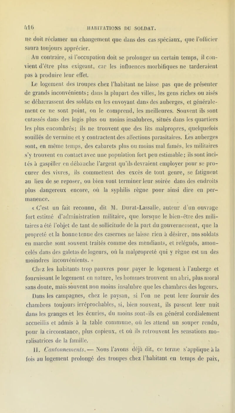 ne doit réclamer un clinngemenl que dans des cas spéciaux, (lue l'oflicior saura toujours ajjprécier. Au contraire, si l'occupation doit se prolonger un certain temps, il con- vient d'être plus exigeant, car les influences morbifiques ne tarderaient pas à produire leur effel. Le logement des troupes cliez l'habitant ne laisse pas que de présenter de grands inconvénients; dans la plupart des villes, les gens riches ou aisés se débarrassent des soldats en les envoyant dans des auberges, cl générale- ment ce ne sont point, on le comprend, les meilleures. Souvent ils sont entassés dans des logis plus ou moins insalubres, situés dans les quartiers les plus encombrés; ils ne trouvent que des lits malpropres, quelquefois souillés de vermine et y contractent des all'ections parasitaires. Les auberges sont, en même temps, des cabarets plus ou moins mal famés, les militaires s'y trouvent en contact avec une population fort peu estimable ; ils sont inci- tés à gaspiller en débauche l'argent qu'ils devraient employer pour se pro- curer des vivres, ils commetlent des excès de tout genre, se fatiguent au lieu de se reposer, ou bien vont terminer leur soirée dans des endroits plus dangereux encore, où la syphilis règne pour ainsi dire en per- manence. « C'est un fait reconnu, dit M. Durat-Lassalle, auteur d'un ouvrage fort estimé d'administration militaire, que lorsque le bien-être des mili- taires a été l'objet de tant de sollicitude de la part du gouverncnient, que la propreté et la bonne tenue des casernes ne laisse rien à désirer, nos soldats eu marche sont souvent traités comme des mendiants, et relégués, amon- celés dans des galetas de logeurs, où la malpropreté qui y règne est un des moindres inconvénients. » Chez les habitants trop pauvres pour payer le logement à l'auberge et fournissant le logement en nature, les hommes trouvent un abri, plus moral sans doute, mais souvent non moins insalubre que les chambres des logeurs. Dans les campagnes, chez le paysan, si l'on ne peut leur fournir des chambres toujours irréprochables, si, bien souvent, ils passent leur nuit dans les granges et les écuries, du moins sont-ils en général cordialement accueillis et admis à la table commune, où les attend un souper rendu, pour la circonstance, plus copieux, et où ils retrouvent les sensations mo- ralisatrices de la famille. 11, Cantonnements.— iNous l'avons déjà dit, ce terme s'applique à la fois au logement prolongé des troupes chez l'habitant en temps de paix.