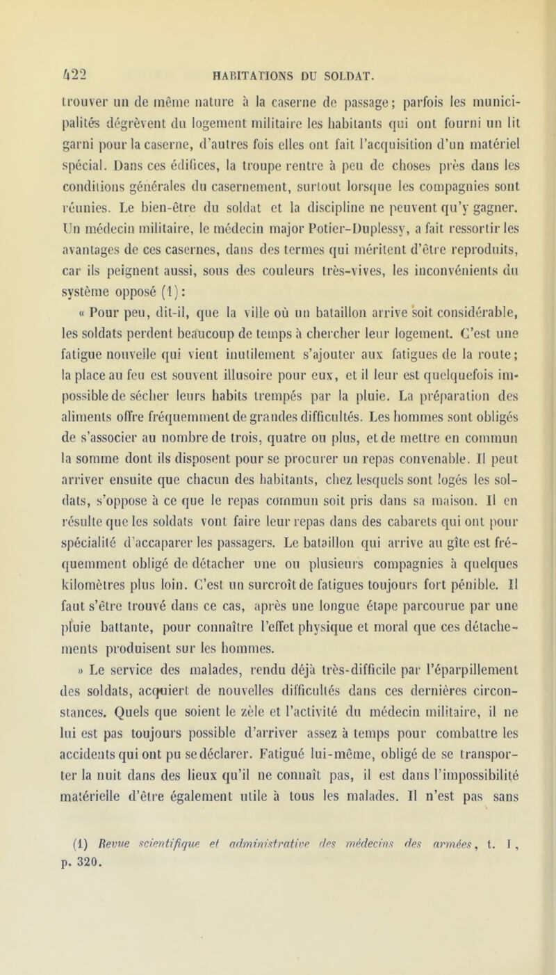 trouver un de même nature à la caserne de passage ; parfois les munici- palités dégrèvent du logement militaire les habitants qui ont fourni un lit garni pour la caserne, d'autres fois elles ont fait l'acquisition d'un matériel spécial. Dans ces édifices, la troupe rentre à peu de choses près dans les condiiions générales du casernement, surlout lorsque les compagnies sont réunies. Le bien-être du soldat et la discipline ne peuvent qu'y gagner. Un médecin militaire, le médecin major Potier-Duplessy, a fait ressortir les avantages de ces casernes, dans des termes qui méritent d'être reproduits, car ils peignent aussi, sous dos couleurs très-vives, les inconvénients du système opposé (1) : « Pour peu, dit-il, que la ville où un bataillon arrive soit considérable, les soldats perdent beaucoup de temps à chercher leur logement. C'est une fatigue nouvelle qui vient inutilement s'ajouter aux fatigues de la route ; la place au feu est souvent illusoire pour eux, et il leur est quelquefois im- possible de sécher leurs habits trempés par la pluie. La préf>aration des aliments offre fréquemment de grandes difficultés. Les hommes sont obligés de s'associer au nombre de trois, quatre on plus, et de mettre en commun la somme dont ils dispo.sent pour se procurer un repas convenable. Il peut arriver ensuite que chacun des habitants, chez lesquels sont logés les sol- dats, s'oppose à ce que le repas commun soit pris dans sa maison. Il en résulte que les soldats vont faire leur repas dans des cabarets qui ont pour spécialilô d'accaparer les passagers. Le bataillon qui arrive au gîte est fré- quemment obligé de détacher une ou plusieurs compagnies à quelques kilomètres plus loin. C'est un surcroît de fatigues toujours fort pénible. Il faut s'être trouvé dans ce cas, après une longue étape parcourue par une pluie battante, pour connaître l'effet physique et moral que ces détache- ments produisent sur les hommes. » Le service des malades, rendu déjà très-difficile par l'éparpillement des soldats, acquiert de nouvelles difficultés dans ces dernières circon- stances. Quels que soient le zèle et l'activité du médecin militaire, il ne lui est pas toujours possible d'arriver assez à temps pour combattre les accidents qui ont pu se déclarer. Fatigué lui-même, obligé de se transpor- ter la nuit dans des Ueux qu'il ne connaît pas, il est dans l'impossibilité matérielle d'être également utile à tous les malades. Il n'est pas sans (1) Revue scientifique et administrative des médecins des armées, t. I , p. 320.