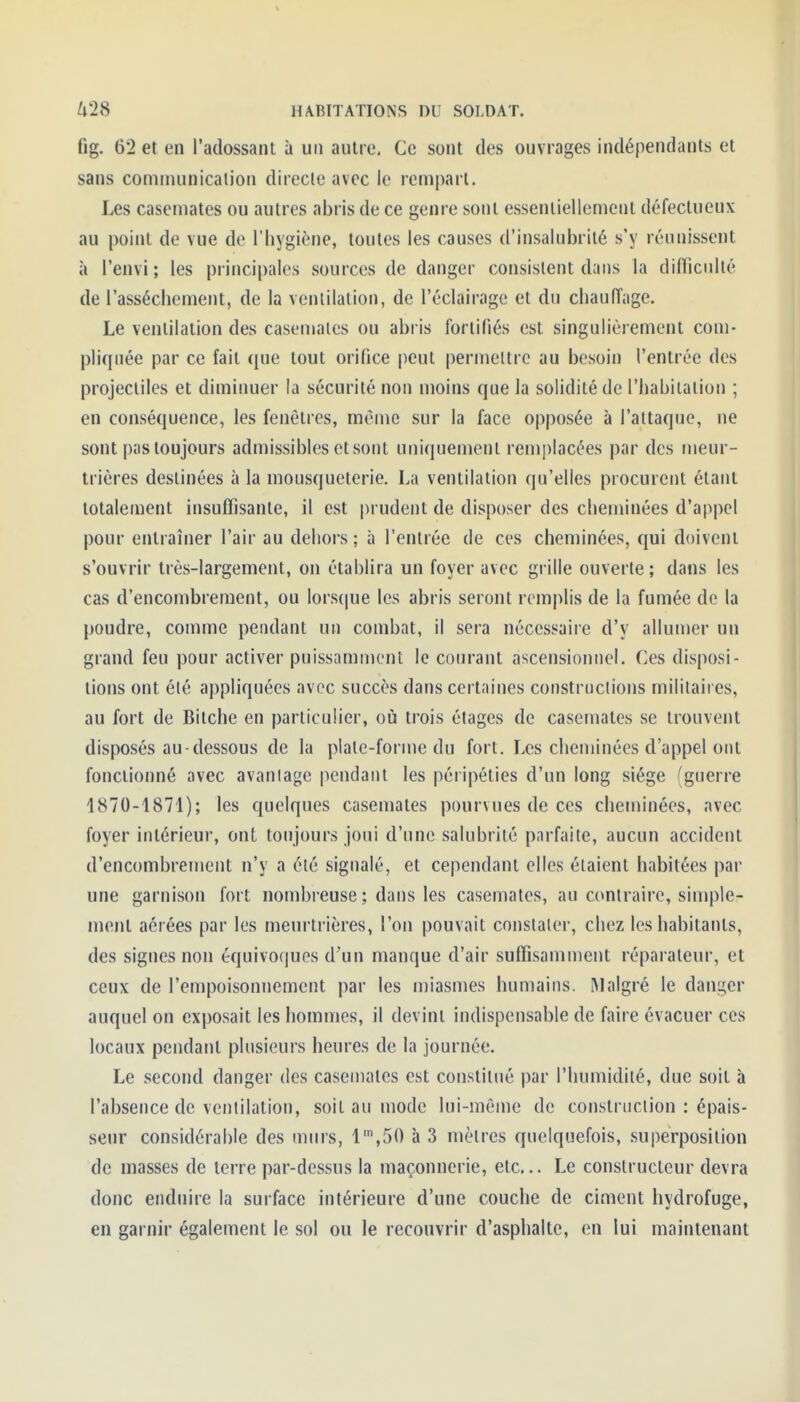 fig. 62 et en l'adossant à un autre. Ce sont des ouvrages indépendants et sans communication directe avec le rempart. Les casemates ou autres abris de ce genre sont essentiellement défectueux au point de vue de l'hygiène, toutes les causes d'insalubrité s'y réunissent à l'envi; les principales sources de danger consistent dans la difTiculté de l'assèchement, de la ventilation, de l'éclairage et du chauiïage. Le ventilation des casemates ou abris fortifiés est singulièrement com- pliquée par ce fait que tout orifice peut permettre au besoin l'entrée des projectiles et diminuer la sécurité non moins que la solidité de l'habitation ; en conséquence, les fenêtres, même sur la face opposée à l'attaque, ne sont pas toujours admissibles et sont uniquement remplacées par des meur- trières destinées à la mousqueterie. La ventilation qu'elles procurent étant totalement insuffisante, il est prudent de disposer des cheminées d'appel pour entraîner l'air au dehors ; à l'entrée de ces cheniinées, qui doivent s'ouvrir très-largement, on établira un foyer avec grille ouverte; dans les cas d'encombrement, ou lors(|ue les abris seront remplis de la fumée de la poudre, comme pendant un combat, il sera nécessaire d'y allumer un grand feu pour activer puissamnient le courant ascensionnel. Ces disposi- tions ont été appliquées avec succès dans certaines constructions militaii es, au fort de Bilche en particulier, où trois étages de casemates se trouvent disposés au-dessous de la plate-forme du fort. Les cheminées d'appel ont fonctionné avec avantage pendant les péripéties d'un long siège (guerre 1870-1871); les quelques casemates pourvues de ces cheminées, avec foyer intérieur, ont toujours joui d'une salubrité pnrfaite, aucun accident d'encombrement n'y a été signalé, et cependant elles étaient habitées par une garnison fort nombreuse ; dans les casemates, au contraire, simple- ment aérées par les meurtrières, l'on pouvait constater, chez les habitants, des signes non équivoques d'un manque d'air suffisamment réparateur, et ceux de l'empoisonnement par les miasmes humains. Malgré le danger auquel on expo.sait les hommes, il devint indispensable de faire évacuer ces locaux pendant plusieurs heures de la journée. Le second danger des casemates est constitué par l'humidité, due soit à l'absence de ventilation, soit au mode lui-môme de constriiclion : épais- seur considérable des murs, l',50 à 3 mètres quelquefois, superposition de masses de terre par-dessus la maçonnerie, etc.. Le constructeur devra donc enduire la surface intérieure d'une couche de ciment hydrofuge, en garnir également le sol ou le recouvrir d'asphalte, en lui maintenant