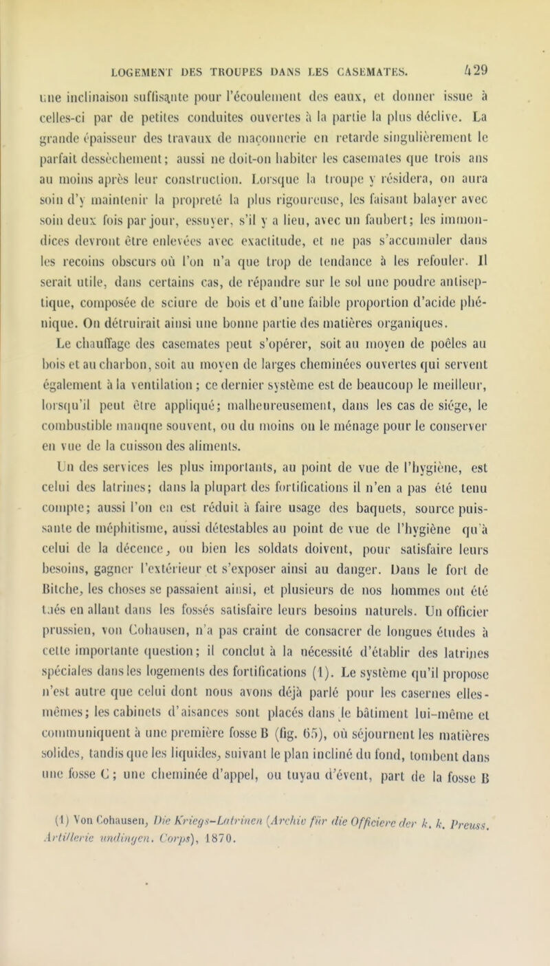 i;iie inclinaison suflisaLiite pour l'écoulement des eaux, et donner issue à celles-ci par de petites conduites ouvertes à la partie la plus déclive. La grande épaisseur des travaux de niaçonnerie en letarde singulièrement le parfait dessèchement ; aussi ne doit-on habiter les casemates que trois ans au moins après leur conslruciion. Lorsque la troupe y résidera, on aura soin d'y maintenir la proj)reté la plus rigoureuse, les faisant balayer avec soin deux fois par jour, essuyer, s'il y a lieu, avec un fauberl; les immon- dices devront être enlevées avec exactitude, et ne pas s'accunuder dans les recoins obscurs où l'on n'a que trop de tendance à les refouler. Il serait utile, dans certains cas, de répandre sur le sol une poudre antisep- tique, composée de sciure de bois et d'une fiiible proportion d'acide plié- nique. Ou détruirait ainsi une bonne partie des matières organiques. Le chauffage des casemates peut s'opérer, soit au moyen de poêles au bois et au charbon, soit au moyen de larges cheminées ouvertes qui servent également à la ventilation ; ce dernier système est de beaucoup le meilleur, lorsqu'il peut être appliqué; uialheureusemeiil, dans les cas de siège, le combustible manque souvent, ou du moins on le ménage pour le conserver en vue de la cuisson des aliments. Lu des services les plus importants, au point de vue de l'hygiène, est celui des latrines; dans la plupart des forlilîcations il n'en a pas été tenu compte; aussi l'on en est réduit à faire usage des baquets, source puis- sante de méphitisme, aussi détestables au point de vue de l'hygiène qu à celui de la décence^ ou bien les soldats doivent, pour satisfaire leurs besoins, gagner l'extérieur et s'exposer ainsi au danger. Dans le fort de Bitche, les choses se passaient ainsi, et plusieurs de nos hommes ont été l.iés en allant dans les fossés satisfaire leurs besoins naturels. Un officier prussien, von Cohausen, n'a pas craint de consacrer de longues études à cette importante (juestion; il conclut à la nécessité d'établir des latrijies spéciales dans les logements des fortifications (1). Le système qu'il propose n'est autre que celui dont nous avons déjà parlé pour les casernes elles- mêmes; les cabinets d'aisances sont placés dans le bâtiment lui-même et communiquent à une première fosse B (fig. 65), où séjournent les matières solides, tandis que les liquides, suivant le plan incliné du fond, tombent dans une fosse C; une cheminée d'appel, ou tuyau d'évent, part de la fosse B (1) Von Cohausen, Dw Kriegs-Lntrinen {Archiu fiir die Officierc dcr /.-. k. Pn Àtii/lorie nndinycn. Corps), 1870.