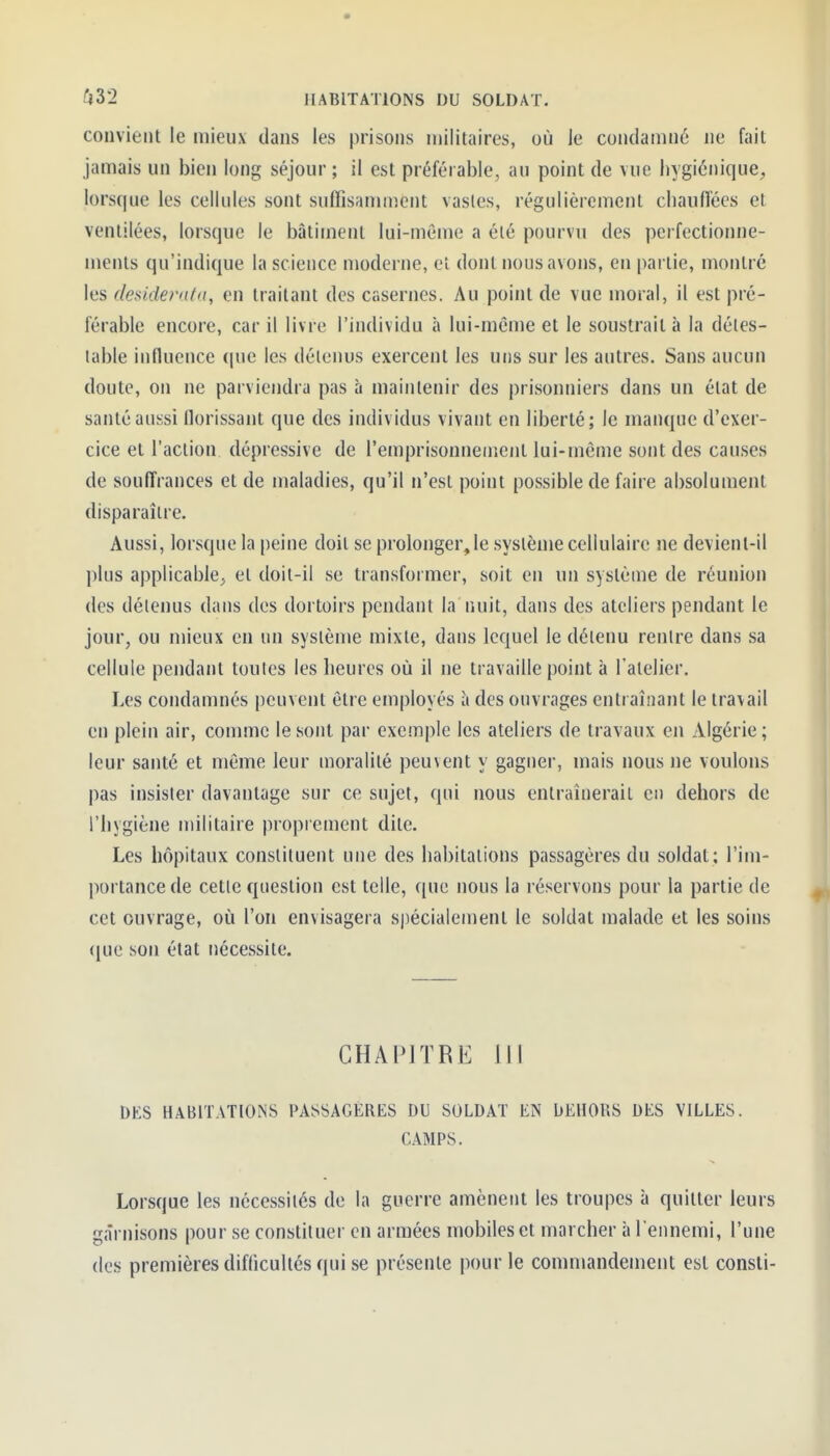 convient le mieux dans les prisons militaires, où le condamné ne fait jamais un bien long séjour ; il est préférable, au point de vue bygiénique^ lorsque les cellules sont sufTisanunent vastes, régulièrement cbauiïécs et ventilées, lorsque le bâtiment lui-même a été pourvu des perfectionne- ments qu'indique la science moderne, el dont nous avons, en partie, montré les desiderata, en traitant des casernes. Au point de vue moral, il est pré- férable encore, car il livre l'individu à lui-même et le soustrait à la détes- table influence que les détenus exercent les uns sur les autres. Sans aucun doute, on ne parviendra pas à maintenir des prisonniers dans un état de santé aussi florissant que des individus vivant en liberté; le manque d'exer- cice et l'action dépressive de l'emprisonnement lui-môme sont des causes de souffrances et de maladies, qu'il n'est point possible de faire absolument disparaître. Aussi, lorsque la peine doit se prolonger, le système cellulaire ne devient-il plus applicable^ el doit-il se transformer, soit en un système de réunion des détenus dans des dortoirs pendant la nuit, dans des ateliers pendant le jour, ou mieux en un système mixte, dans lequel le détenu rentre dans sa cellule pendant toutes les heures où il ne travaille point à Tatelier. Les condamnés peuvent être employés à des ouvrages entraînant le travail en plein air, comme le sont par exemple les ateliers de travaux en Algérie ; leur santé et même leur moralité peuvent y gagner, mais nous ne voulons pas insister davantage sur ce sujet, qui nous enlraînerail en dehors de l'hygiène militaire proprement dite. Les hôpitaux constituent une des habitations passagères du soldat; l'im- portance de cette question est telle, que nous la réservons pour la partie de cet ouvrage, où l'on envisagera spécialement le soldat malade et les soins que son état nécessite. CHAPITRE 111 DES HABITATIONS PASSAGÈRES DU SOLDAT EN DEHORS DES VILLES. CAMPS. Lorsque les nécessités de la guerre amènent les troupes à quitter leurs garnisons pour se constituer en armées mobiles et marcher à l'ennemi, l'une des premières difficultés qui se présente pour le commandement est consli-