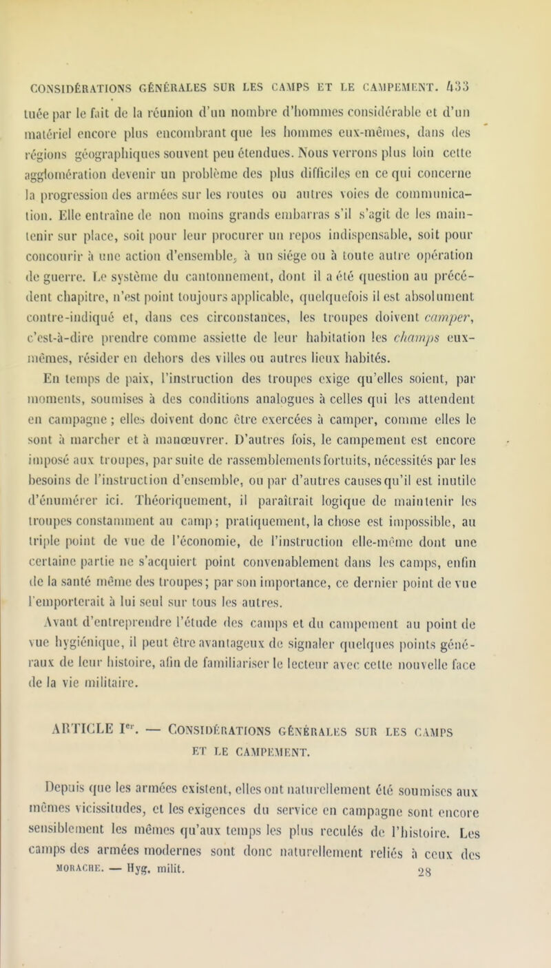 CONSIDÉRATIONS GÉNÉRALES SUR LES CAMPS ET LE CAMPEMENT. UVd tuée par le fait de la réunion d'un nombre d'hommes considérable et d'un matériel encore plus encombrant que les hommes eux-mêmes, dans des régions géographiques souvent peu étendues. Psous verrons plus loin cette agglomération devenir un problème des plus difficiles en ce qui concerne la progression des armées sur les roules ou antres voies de communica- tion. Elle entraîne d(> non moins grands embarras s'il s'agit de les main- tenir sur place, soit pour leur procurer un repos indispensable, soit pour conconrir à une action d'ensemble, à un siège ou à toute autre opération de guerre. Le système du cantonnement, dont il a été question au précé- dent chapitre, n'est point toujours applicable, quelquefois il est absolument contre-indiqué et, dans ces circonstances, les troupes doivent camper, c'est-à-dire prendre comme assiette de leur habitation les champs eux- mêmes, résider en dehors des villes ou autres lieux habités. En temps de paix, l'instruction des troupes exige qu'elles soient, par moments, soumises à des conditions analogues à celles qui les attendent en campagne ; elles doivent donc être exercées à camper, connue elles le sont à marcher et à manœuvrer. D'autres fois, le campement est encore imposé aux troupes, par suite de rassemblements fortuits, nécessités par les besoins de l'instruction d'ensemble, ou par d'autres causes qu'il est inutile d'énumérer ici. Théoriquement, il paraîtrait logique de maintenir les troupes constanunent au camp; pratiquement, la chose est impossible, au triple point de vue de l'économie, de l'instruction elle-même dont une certaine partie ne s'acquiert point convenablement dans les camps, enfin (le la santé même des troupes; par son importance, ce dernier point de vue l'emporterait à lui seul sur tous les autres. Avant d'entreprendre l'étude des camps et du campement au point de vue hygiénique, il peut être avantageux de signaler quelques points géné- raux de leur histoire, afin de familiari.ser le lecteur avec celte nouvelle face de la vie militaire. ARTICLE P'. — CONSIDÉRATIONS GÉNÉRALES SUR LES CAMPS ET LE CAMPEMENT. Depuis que les armées existent, elles ont naturellement été soumises aux mêmes vicissitudes, cl les exigences du service en campagne sont encore sensiblement les mêmes qu'aux temps les plus reculés de l'histoire. Les camps des armées modernes sont donc naturellement reliés h ceux des MOHACHK. — Hyij. milit. 28