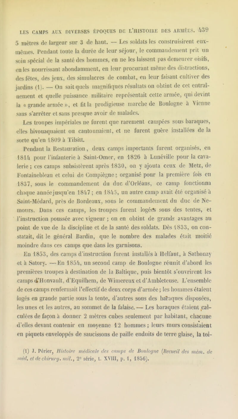 5 mètres de largeur sur 3 de haut. — Les soldats les construisirent eux- mêmes. Fendant toute la durée de leur séjour, le commandeinent prit un soin spécial de la santé des lionunes, en ne les laissant pas demeurer oisifs, en les nourrissant abondamment, en leur procurant même des distractions, des fêtes, des jeux, des simulacres de combat, en leur faisant cultiver des jardins (1). — On sait quels magnifiques résultats on obtint de cet entraî- nement et quelle puissance militaire représentait cette armée, qui devint la (( grande armée », et fit la prodigieuse marche de Boulogne à Vienne sans s'arrêter et sans presque avoir de malades. Les troupes impériales ne furent que rarement campées sous baraques, elles bivouaquaient ou cantonnaient, et ne furent guère installées de la sorte qu'en 1809 à Tilsitt. Pendant la Restauration, deux camps importants furent organisés, en i8U pour l'infanterie à Saint-Omer, en 1826 à Lunéville pour la cava- lerie ; ces camps subsistèrent après 1830, on y ajouta ceux de Metz, de Fontainebleau et celui de Compiègner, organisé pour la première fois en 1837, sous le commandement du duc d'Orléans, ce camp fonctionna chaque année jusqu'en 1847 ; en 18^15, un autre camp avait été organisé à Saint-Médard, près de Bordeaux, sous le commandement du duc de Ne- mours. Dans ces camps, les troupes furent logé(îS sous des tentes, et l'instruction poussée avec vigueur ; on en obtint de grands avantages au point de vue de la discipline et de la santé des soldats. Dès 1833, on con- statait, dit le général Bardin, que le nombre des malades était moitié moindre dans ces camps que dans les garnisons. Eu 1853, des camps d'instruction furent installés à Helfaut, à Sathonay et à Satory. —En 185^», un second camp de Boulogne réunit d'abord les premières troupes à destination de la Baltique, puis bientôt s'ouvrirent les camps d'Honvault, d'Equilhem, de NVimereux et d'Ambleteuse. L'ensemble de ces camps renfermait l'effectif de deux corps d'armée; les honunes étaient logés en grande partie sous la tente, d'autres sous des baTaques disposées, les unes et les autres, au sommet de la falaise. — Les baraques étaient .cal- culées de façon à donner 2 mètres cubes seulement par habitant, chacune d'elles devant contenir en moyenne 12 hommes ; leurs murs consistaient en piquets enveloppés de saucissons de paille enduits de terre glaise, la loi- (1) J. Périer, Histoire médicale des cnmps de Boulogne {Recueil des mém. de inéd. et de chirurfj. mil., 2<= série, t. XVIII, p. 1, 1856).