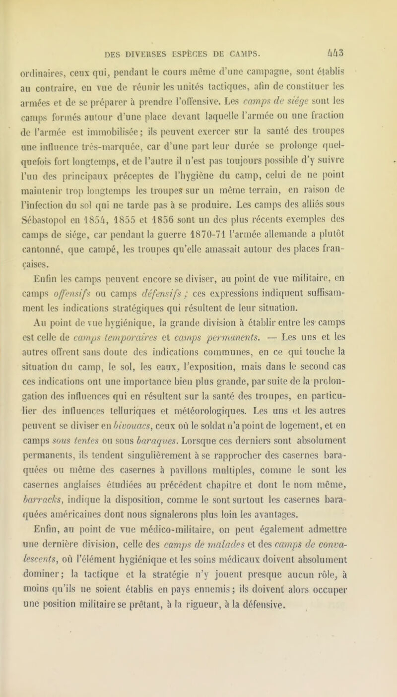 DES DIVERSES tSPËCES DE CAMPS. LiUZ ordinaires, ceux qui, pendant le cours même d'une campagne, sont établis au contraire, en vue de réunir les unités lactiques, afin de constituer les armées et de se préparer à prendre l'olîensive. Les camps de siège sont les camps formés autour d'une place devant laquelle l'armée ou une fraction de l'armée est immobilisée; ils peuvent exercer sur la santé des troupes une influence très-marquée, car d'une part leur durée se prolonge (|ticl- quefois fort longtemps, et de l'autre il n'est pas toujours possible d'y suivre l'un des principaux préceptes de l'hygiène du camp, celui de ne point maintenir trop longtemps les troupes sur un môme terrain, en raison de l'infection du sol qui ne tarde pas à se produire. Les camps des alliés sous Sébastopol en \ S3k, 1855 et 1856 sont un des plus récents exemples des camps de siège, car pendant la guerre 1870-71 l'armée allemande a plutôt cantonné, que campé, les troupes qu'elle amassait autour des places fran- çaises. Enfin les camps peuvent encore se diviser, au point de vue militaire, en camps o/fensi'fs ou camps défemifs ; ces expressions indiquent sufTisam- ment les indications stratégiques qui résultent de leur situation. Au point de vue hygiénique, la grande division à établir entre les-camps est celle de camps temporaires et camps permanents. — Les uns et les autres offrent sans doute des indications communes, en ce qui touche la situation du camp, le sol, les eaux, l'exposition, mais dans le second cas ces indications ont une importance bien plus grande, par suite de la prolon- gation des influences qui en résultent sur la santé des troupes, en particu- lier des influences telluriques et météorologiques. Les uns et les autres peuvent se diviser en bivouacs, ceux où le soldat n'a point de logement, et en camps sous tentes ou sous baraques. Lorsque ces derniers sont absolument permanents, ils tendent singulièrement à se rapprocher des casernes bara - quées ou même des casernes à pavillons multiples, comme le sont les casernes anglaises étudiées au précédent chai>itre et dont le nom même, barracks, indique la disjiosition, connue le sont surtout les casernes bara- quées américaines dont nous signalerons plus loin les avantages. Enfin, au point de vue médico-militaire, on peut également admettre une dernière division, celle des camps de malades et des camps de conva- lescents, où l'élément hygiénique et les soir.s médicaux doivent absolument dominer; la tactique et la stratégie n'y jouent presque aucun rôle, à moins qu'ils ne soient établis en pays ennemis ; ils doivent alors occuper une position militaire se prêtant, à la rigueur, à la défensive.