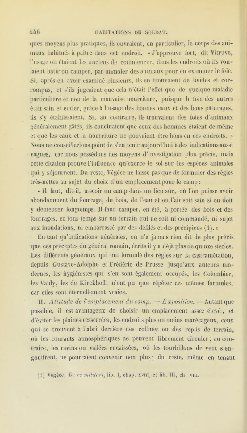 ques moyens plus pratiques, ils ouvraient, en particulier, le corps des ani- maux liabilués à i)aîlre dans cet endroit. « J'approuve fort, dit Vitruve, l'usage où étaient les anciens de commencer, dans les endroits où ils vou- laient bâtir ou camper, par immoler des animaux pour en examiner le foie. Si, après en avoir examiné plusieurs, ils en trouvaient de livides et cor- rompus, et s'ils jugeaient que cela n'était l'elTel que de queUiue maladie particulière et non de la mauvaise nourriture, puisque le foie des autres était sain et entier, grâce à l'usage des bonnes eaux et des bons |)âturages, ils s'y établissaient. Si, au contraire, ils trouvaient des foies d'animaux généralement gâtés, ils concluaient que ceux des hommes étaient de môme et que les eaux et la nourriture ne pouvaient être bons en ces endroits. » Nous ne conseillerions pointde s'en tenir aujourd'hui à des indications aussi vagues, car nous possédons des moyens d'investigation plus précis, mais cette citation prouve l influeuce qu'exerce le sol sur les espèces animales qui y séjournent. Du reste, Végèce ne laisse pas que de formuler des règles très-nettes au sujet du choix d'un emplacement pour le camp: 0 II faut, dit-il, asseoir un camp dans un lieu sûr, où l'on i)uisse avoir abondamment du fourrage, du bois, de l'eau et où l'air soit sain si on doit y demeurer longtemps. 11 faut camper, en été, à portée des bois et des fourrages, en tous temps Sur un terrain qui ne soit ni commandé, ni sujet aux inondations, ni embarrassé par des défdésetdes précipices (l). » En tant qu'indications générales, on n'a jamais rien dit de plus précis que ces préceptes du général romain, écrits il y a déjà plus de quinze siècles. Les différents généraux qui ont formulé des règles sur la castramétation, depuis Gustave-Adolphe et Frédéric de Prusse jusqu'aux auteurs mo- dernes, les hygiénistes qui s'en sont également occupés, les Colombier, les Vaidy, les de Kirckhoff, n'ont pu que répéter ces mômes formules, car elles sont éternellement vraies. II. Altitucle de l'emjilacement du camp. — Exposition. — Autant que possible, il est avantageux de choisir un emplacement assez élevé, et d'éviter les plaines resserrées, les endroits plus ou moins marécageux, ceux qui se trouvent à l'abri derrière des collines ou des replis de terrain, où les courants atmosphériques ne peuvent librement circuler; au con- traire, les ravins ou vallées encaissées, où les tourbillons de vent s'en- gouffrent, ne pourraient convenir non plus; du reste, même en tenant (Ij Végèce, De re militari, lib. l, chap. xvm, et lib. III, ch. vni.