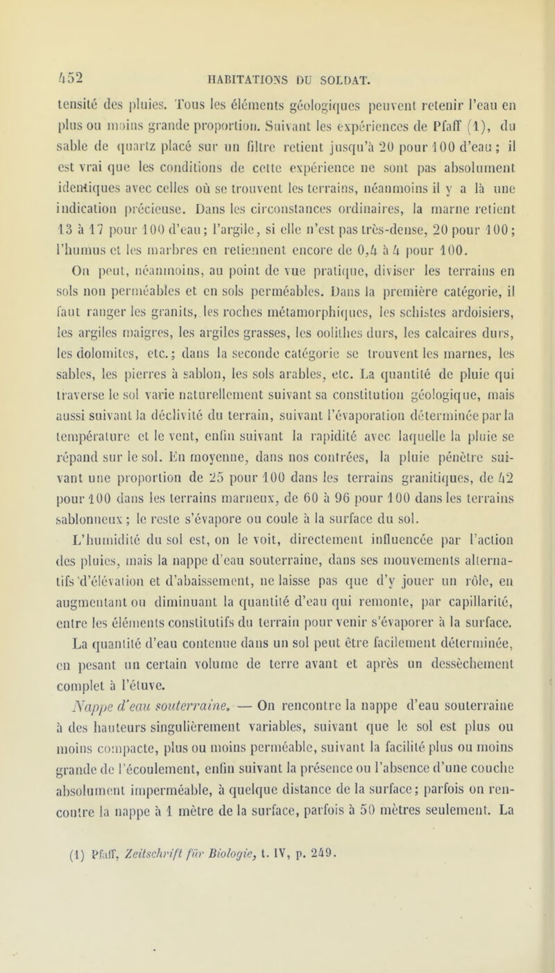 lensilé des |)luies. Tous les éléments géologiques peuvent retenir l'eau en plus ou moins grande proportion. Suivant les expériences de PfalT (1), du sable de quartz placé sur un filtre retient jusqu'à 20 pour 100 d'eau ; il est vrai que les conditions de cette expérience ne sont pas ahsolumejit identiques avec celles où se trouvent les terrains, néanmoins il y a là une indication précieuse. Dans les circonstances ordinaires, la marne relient 13 à 17 pour 100 d'eau ; l'argile, si elle n'est pas très-dense, 20 pour 100 ; l'humus ei les marbres en retiennent encore de 0,U hU pour 100. On peut, néanmoins, au point de vue prali(pie, diviser les terrains en sols non perméables et en sols perméables. Dans la première catégorie, il faut ranger les granits, les roches métamorphiciucs, les schistes ardoisiers, les argiles n)aigres, les argiles grasses, les oolilhes durs, les calcaires durs, les dolomites, etc. ; dans la seconde catégorie se trouvent les marnes, les sables, les pierres à sablon, les sols arables, etc. La quantité de pluie qui liaverse le sol varie naturellement suivant sa constitution géologique, mais aussi suivant la déclivité du terrain, suivant l'évaporation déterminée par la température et le vent, cnlin suivant la rapidité avec laquelle la pluie se répand sur le sol. En moyenne, dans nos contrées, la pluie pénètre sui- vant mie proportion de 25 pour 100 dans les terrains granitiques, de /i2 pour 100 dans les terrains marneux, de 60 à 96 pour 100 dans les terrains .sablonneux; le reste s'évapore ou coule à la surface du sol. L'humidilé du sol est, on le voit, directement influencée par l'action des pluies, mais la nappe d'eau souterraine, dans ses niouvemenls alterna- tifs d'élévation et d'abaissement, ne laisse pas que d'y jouer un rôle, en augmentant ou diminuant la quantité d'eau qui remonte, par capillarité, entre les éléments constitutifs du terrain pour venir s'évaporer à la surface. La quantité d'eau contenue dans un sol peut être facilement déterminée, en pesant un certain volume de terre avant et après un dessèchement complet à l'étuve. Nap/je d'eau souterraine. — On rencontre la nappe d'eau souterraine à des hauteurs singulièrement variables, suivant que le sol est plus ou moins coinpacte, plus ou moins perméable, suivant la facilité plus ou moins grande de l'écoulement, enfin suivant la présence ou l'absence d'une couche absolument imperméable, à quelque distance de la surface; parfois on ren- contre la nappe à 1 mètre de la surface, parfois à 50 mètres seulement. La (1) Pfair, Zeitschrift fiir Biologie, t. IV, p. 249.