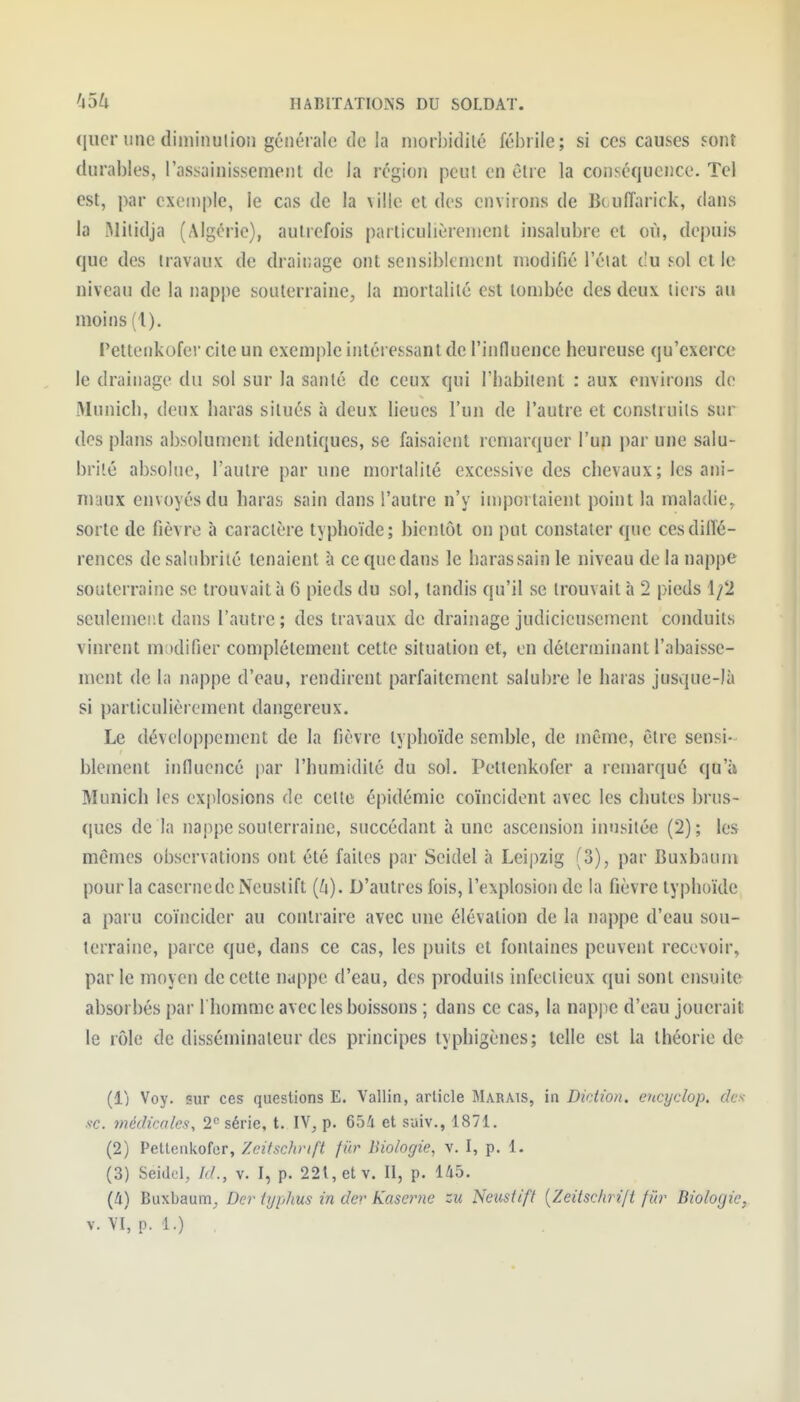 (jucr une diininulion générale de la niorbidilé fébrile; si ces causes sont durables, l'assainissement de la région peut en être la conséquence. Tel est, par exemple, le cas de la ville et des environs de Bt uiïarick, dans la Mitidja (Algérie), autrefois particulièrement insalubre et où, depuis que des travaux de drainage ont sensibicnjcnt modifié l'éiat du sol et le niveau de la nappe souterraine, la mortalité est tombée des deux tiers au moins (1). Fetteiikofer cite un exemple intéressant de l'influence heureuse qu'exerce le drainage du sol sur la santé de ceux qui l'habitent : aux environs de Munich, deux haras situés à deux lieues l'un de l'autre et construits sur des plans absolument identiques, se faisaient remarquer l'un par une salu- brité absolue, l'autre par une mortalité excessive des chevaux; les ani- maux envoyés du haras sain dans l'autre n'y importaient point la maladie, sorte de fièvre à caractère typhoïde; bientôt on put constater que ces diffé- rences de salubrité tenaient à ce que dans le haras sain le niveau de la nappe souterraine se trouvait à 6 pieds du sol, tandis qu'il se trouvait à 2 pieds 1/2 seulemei;t dans l'autre; des travaux de drainage judicieusement conduits vinrent lUvidifier complètement cette situation et, en déterminant l'abaisse- ment de la nappe d'eau, rendirent parfaitement salubre le haras jusque-là si particulièrement dangereux. Le développement de la fièvre typhoïde semble, de même, être sensi- blement influencé par l'humidité du sol. Petlenkofer a remarqué qu'à Munich les explosions de cette épidémie coïncident avec les chutes brus- ques de la nappe souterraine, succédant à une ascension inusitée (2); les mêmes observations ont été faites par Seidel à Leipzig (3), par Buxbaum pour la casernedcNcustift [h). D'autres fois, l'explosion de la fièvre typhoïde a paru coïncider au contraire avec une élévation de la nappe d'eau sou- terraine, parce que, dans ce cas, les puits et fontaines peuvent recevoir, parle moyen de cette nappe d'eau, des produits infectieux qui sont ensuite absorbés par l'homme avec les boissons ; dans ce cas, la napjie d'eau jouerait le rôle de disséminateur des principes typhigènes; telle est la théorie de (1) Voy. sur ces questions E. Vallin, article Marais, in Diction, encyclop. des se. médicales, série, t. IV, p. 654 et saiv., 1871. (2) Pettenivofcr, Zeitschrift fiir Biologie, v. I, p. 1. (3) Seidel, M., v. I, p. 22t,etv. II, p. 145. (4) Buxbaum, Der iyphus in der Kaserne zu Neustift {Zeitschri/t fiir Biologie, V. VI, p. 1.)