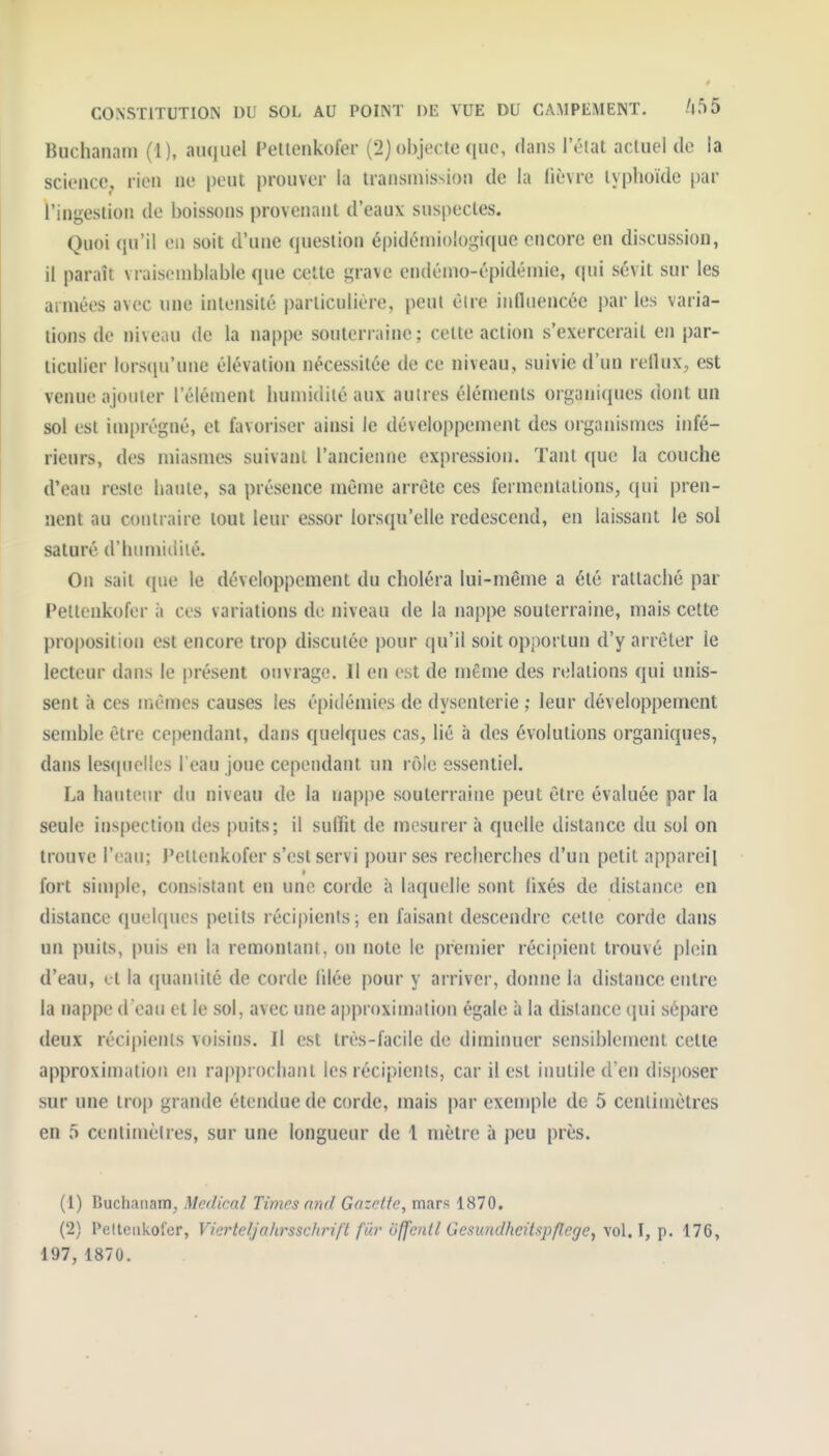 Buchanani (1), auquel Peltenkofer (2) objecte que, dans l'état actuel de la sciencCj, rien ne peut prouver la transmission de la lièvre typhoïde par l'ingestion de boissons provenant d'eaux suspectes. Quoi qu'il en soit d'une (|uestion épidéiniologique encore en discussion, il paraît vraisemblable que celte grave endémo-épidémie, qui sévit sur les armées avec une intensité i)arliculière, peut être influencée par les varia- tions de niveau de la nappe souterraine; cette action s'exercerait en par- ticulier lorsqu'une élévation nécessitée de ce niveau, suivie d'un reflux^, est venue ajouter l'élément humidité aux autres éléments organiques dont un sol est imprégné, et favoriser ainsi le développement des organismes infé- rieurs, des miasmes suivant l'ancienne expression. Tant que la couche d'eau reste haute, sa présence même arrête ces fermentations, qui pren- nent au contraire tout leur essor lorsqu'elle redescend, en laissant le sol saturé d'humiililé. On sait <[iio le développement du choléra lui-même a été rattaché par Peltenkofer à ces variations de niveau de la nappe souterraine, mais cette proposition est encore trop discutée pour qu'il soit opportun d'y arrêter ie lecteur dans le présent ouvrage. Il en est de même des relations qui unis- sent à ces uiêmes causes les épidémies de dysenterie ; leur développement semble être cependant, dans quelques cas, lié à des évolutions organiques, dans les(piellcs l'eau joue cependant un rôle essentiel. La hauteur du niveau de la nappe souterraine peut être évaluée par la seule inspection des puits; il suffît de mesurer à quelle distance du sol on trouve l'eau; J'eltenkofer s'est servi pour ses recherches d'un petit appareil fort simple, consistant en une corde à laquelle sont (ixés de distance en distance quelques petits récipients; en faisant descendre celte corde dans un puits, puis en la remontant, on note le premier récipient trouvé plein d'eau, et la quantité de corde lilée pour y arriver, donne la distance entre la nappe d eau et le sol, avec une approximation égale à la distance qui sépare deux récipients voisins. Il est très-facile de diminuer sensiblement cette approximation en rapprochant les récipients, car il est inutile d'en disposer sur une trop grande étendue de corde, mais par exeniple de 5 centimètres en 5 centimètres, sur une longueur de 1 mètre à peu près. (1) Buchatiam, Médical Times and Gazette, mars 1870. (2) Peltenkofer, Vierteljahrssc/irift fiir ôffetitl Gesundhcitspflege, \o\.\, i). 176, 197, 1870.