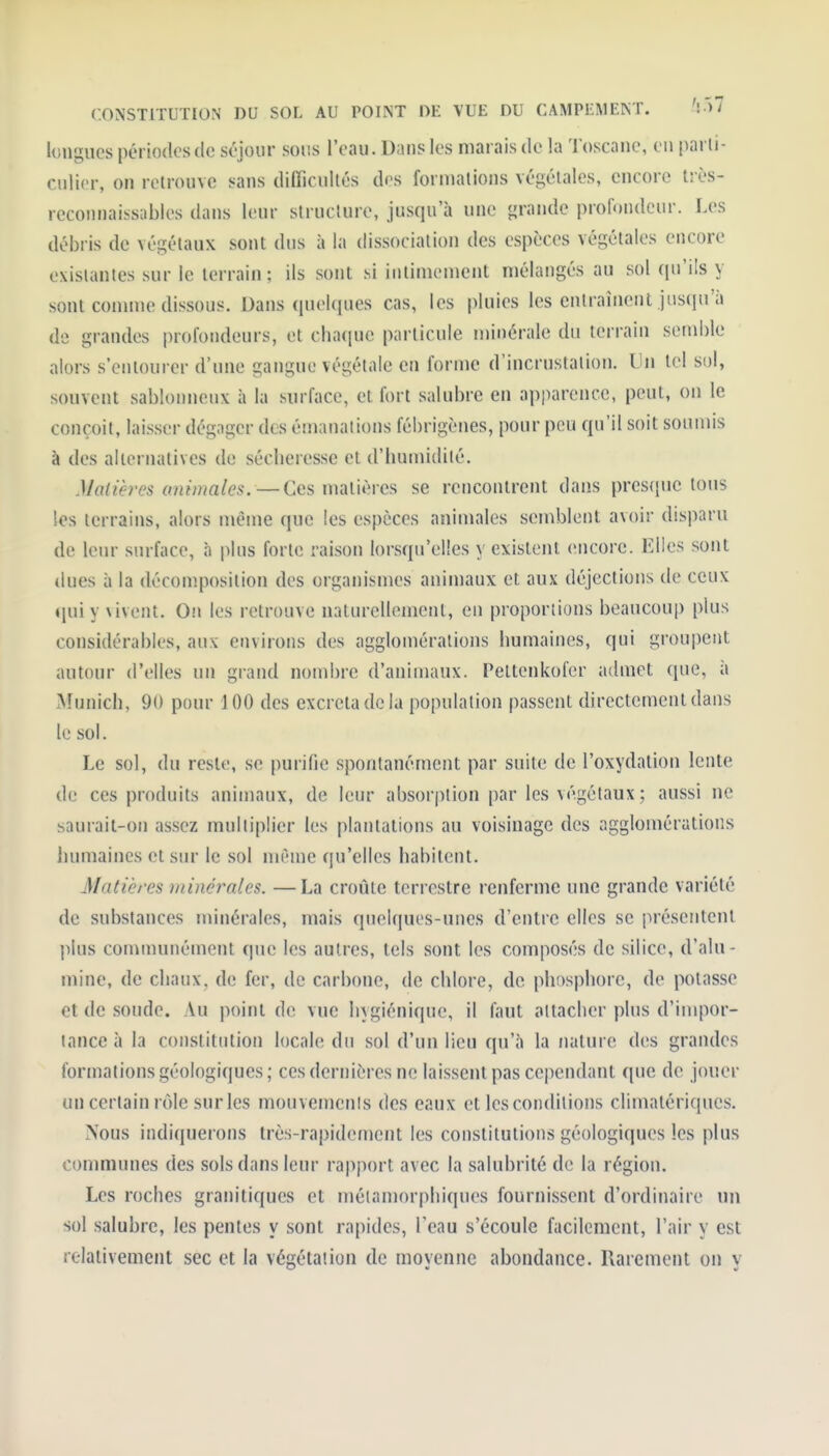 longues périodes de séjour sons l'eau. Dans les marais de la Toscane, en parli- cnlier, on retrouve sans dilTicullés dr-s formations végétales, encore l: ès- rcconnaissables dans leur structure, jusqu'à une grande profondeur. Les débris de végétaux sont dus à la dissociation des espèces végétales encore existantes sur le terrain; ils sont si intimement mélangés au sol qu'ils y sont comme dissous. Dans quelques cas, les pluies les enlrainenl jusqu'à de grandes profondeurs, et cha(|ue particule minérale du terrain semble alors s'entourer d'une gangue végétale en forme d'incrustation. Un tel sol, souvent sablonneux à la surface, et fort salubre en apparence, peut, on le conçoit, laisser dégager des émanations fébrigènes, pour peu qu'il soit soumis à des alternatives de sécheresse et d'humidité. Matières ammales.—Ces matières se rencontrent dans presque tous les terrains, alors même que les espèces animales semblent avoir disparu de leur surface, à plus forte raison lorsqu'elles y existent encore. Elles sont dues à la décomposition des organismes animaux et aux déjections de ceux qui y vivent. On les retrouve naturellement, en proportions beaucoup plus considérables, aux environs des agglomérations humaines, qui groupent autour d'elles un grand nombre d'animaux. Peltenkofer admet que, à Munich, 90 pour 100 des excréta de la population passent directement dans le sol. Le sol, du reste, se purifie spontanément par suite de l'oxydation lente de ces produits animaux, de leur absorption par les végétaux ; aussi ne saurait-on assez multiplier les plantations au voisinage des agglomérations lumiaines et sur le sol même qu'elles habitent. Madères minérales. —La croûte terrestre renferme une grande variété de substances minérales, mais quelques-unes d'entre elles se présentent plus communément que les autres, tels sont les composés de silice, d'alu- mine, de chaux, de fer, de carbone, de chlore, de phosphore, de potasse et de soude. Au point de vue hygiénique, il faut attacher plus d'impor- tance à la constitution locale du sol d'un lieu qu'à la nature des grandes formations géologiques ; ces dernières ne laissent pas cejiendant que de jouer un certain rôle surles mouvemenis des eaux et les conditions climatériques. Nous indiquerons très-rapidement les constitutions géologiques les plus communes des sols dans leur rapport avec la salubrité de la région. Les roches granitiques et métamorphiques fournissent d'ordinaire un sol salubre, les pentes y sont rapides, l'eau s'écoule facilement, l'air y est relativement sec et la végétation de moyenne abondance. Rarement on y