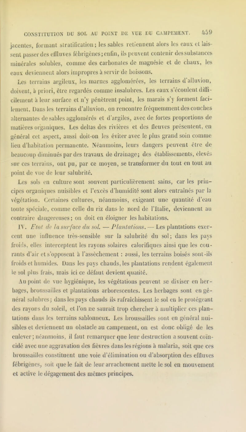 jacenles, formant slratilicalioii ; les sables rcllennent alors les eaux et lais- sent passer des effluves lébrigèjies; enfin, ils peuvent contenir des substances minérales sokibles, connue des carbonates de magnésie et de cliaux, les eaux devieuneiit alors impropres à servir de boissons. Les terrains argileux, les marnes agglomérées, les terrains d'ailuvion, doivent, à priori, être regardés conmie insalubres. Les eaux s'écoulent diffi- cilement à leur surface et n'y pénètrent point, les marais s'y forment faci- lement. Dans les terrains d'ailuvion, on rencontre fréquemment des couches alternantes de sables agglomérés et d'argiles, avec de fortes proportions de matières organiques. Les deltas des rivières et des fleuves présentent, en général cet aspect, aussi doit-on les éviter avec le plus grand soin comme lieu d'habitation permanente. Néanmoins, leurs dangers peuvent être de beaucoup diminués par des travaux de drainage; des établissements, élevés sur ces terrains, ont pu, par ce moyen, se transformer du tout en tout au point de vue de leur salubrité. Les sols en culture sont souvent particulièrement sains, car les prin- cipes organi((ues nuisibles et l'excès d'humidité sont alors entraînés par la végétation. Certaines cultures, néanmoins, exigeant une quantité d'eau toute spéciale, comme celle du riz dans le nord de l'Italie, deviennent au contraire dangereuses; on doit en éloigner les habitations. l\. F tôt lie la surface du sol — Plantations. — Les plantations exer- cent une influence très-sensible sur la salubrité du sol ; dans les pays froids, elles interceptent les rayons solaires calorifiques ainsi que les cou- rants d'air et s'opposent à l'assèchement : aussi, les terrains boisés sont-ils froids et humides. Dans les pays chauds, les plantations rendent également le sol [)lus frais, mais ici ce défaut devient (pialilé. Au point de vue hygiénicjue, les végétations peuvent se diviser en her- bages, broussailles et planlalions arborescentes. Les herbages sont en gé- néral salubres; dans les pays chauds ils rafraîchissent le sol en le prolégeanl des rayons du soleil, et l'on ne saurait trop chercher à multiplier ces plan- tations dans les terrains sablonneux. Les broussailles sont en général nui- sibles et deviennent un obstacle au campement, on est donc obligé de les enlever; néanmoins, il faut remarquer que leur destruction a souvent coïn- cidé avec une aggravation des fièvres dans les régions à nialaria, soit que ces broussailles constituent une voie d'élimination ou d'absorption des eflluves fébrigènes^ soit ({uele fait de leur arrachement mette le sol en mouvement et active le dégagement des mêmes principes.