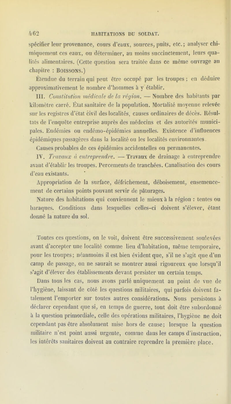 spécifier leur provenance, cours d'eaux, sources, puits, etc.; analyser chi- niiqucniont ces eaux, ou déterminer, au moins succinctement, leurs qua- lités alimentaires. (Cette question sera traitée dans ce même ouvrage au chapitre : Boissons.) Étendue du terrain qui peut être occupé par les troupes ; en déduire approximativement le nombre d'hommes à y établir. III. Constitution médicale de la réçjion. — Nombre des habitants par kilomètre carré. État sanitaire de la population. Mortalité moyenne relevée sur les registres d'ctat civil des localités, causes ordinaires de décès. Résul- tats de l'enquête entreprise auprès des médecins et des autorités munici- pales. Endémies ou endémo-épidémies annuelles. Existence d'influences épidémiques passagères dans la localité ou les localités environnantes. Causes probables de ces épidémies accidentelles ou permanentes. IV. Travaux à entî^eprendre. — Travaux de drainage à entreprendre avant d'établir les troupes. Percements de tranchées. Canalisation des cours d'eau existants. Appropriation de la surface, défrichement, déboisement, ensemence- ment de certains points pouvant servir de pâturages. Nature des habitations qui conviennent le mieux à la région : tentes ou baraques. Conditions dans lesquelles celles-ci doivent s'élever, étant donné la nature du sol. Toutes ces questions, on le voit, doivent être successivement soulevées avant d'accepter une localité comme heu d'habitation, même temporaire, pour les troupes; néanmoins il est bien évident que, s'il ne s'agit que d'un camp de passage, on ne saurait se montrer aussi rigoureux que lorsqu'il s'agit d'élever des établissements devant persister un certain temps. Dans tous les cas, nous avons parlé uniquement au point de vue de l'hygiène, laissant de côté les questions militaires, qui parfois doivent fa- talement l'emporter sur toutes autres considérations. Nous persistons à déclarer cependant que si, en temps de guerre, tout doit être subordonné à la question primordiale, celle des opérations militaires, l'hygiène ne doit cependant pas être absolument mise hors de cause; lorsque la question militaire n'est point aussi urgente, comme dans les camps d'instruction, les intérêts sanitaires doivent au contraire reprendre la première place.