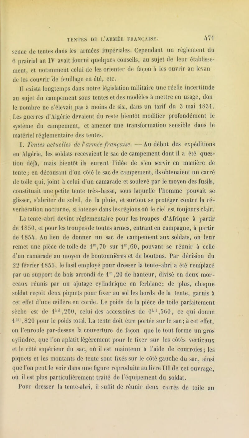 TENTES DF. 1,'ARMÉE KKANC.MSF. A71 seiice de icnies dans les armées impériales. Cependaiil un règlement du () prairial an IV avait fourni ([uelques conseils, au sujet de leur établisse- ment, et notamment celui de les orienter de façon à les ouvrir au levan de les couvrir de feuillage en été, etc. Il exista longtemps dans noire législation militaire une réelle incertitude au sujet du campement sous tentes et des modèles à mettre en usage, don le nombre ne s'élevait pas à moins de six, dans un tarif du 3 mai 1831. Les guerres d'Algérie devaient du reste bientôt modifier profondément le système du campement, et amener une transformation sensible dans le matériel réglementaire des tentes. I. Tentes actuelles de rarmée française. — Au début des ex|)éditions en Algérie, les soldats recevaient le sac de campement dont il a été ques- tion défa, mais bientôt ils eurent l'idée de s'en servir en manière de lente; en décousant d'un côté le sac de campement, ils obtenaient un carré de toile qui, joint à celui d'un camarade et soulevé par le moyen des fusils, constituait une petite tente très-basse, sous laquelle l'homme pouvait se glisser, s'abriter du soleil, de la pluie, et surtout se protéger contre la ré- verbération nocturne, si intense dans les régions où le ciel est toujours clair. La tente-abri devint réglementaire pour les troupes d'Afrique à partir de 1850, et pour les troupes de toutes armes, entrant en campagne, à partir de iS3U. Au lieu de donner un sac de campement aux soldats, on leur remet une pièce de toile de l'^.TO sur 1,60, pouvant se réunir à celle d'un camarade an moyen de boutonnières et de boutons. Par décision du 22 février 1853, le fusil employé pour dresser la tente-abri a été remplacé par un support de bois arrondi de 1',20 de hauteur, divisé en deux mor- ceaux réunis par un ajutage cylindrique en ferblanc; de plus, chaque soldat reçoit deux piquets pour fixer au sol les bords de la tente, garnis à cet effet d'une œillère en corde. Le poids de la pièce de toile parfaitement sèche est de O'',260, celui des accessoires de 0'^'',5()0, ce qui domie 1'' ,820 pour le poids lotal. La tente doit être portée sur le sac; à cet effet, on l'enroule par-dessus la couverture de façon que le tout forme un gros cylindre, que l'on aplatit légèrement pour le fixer sur les côtés verticaux et le côté supérieur du sac, où il est maintenu à l'aide de courroies; les piquets et les montants de tente sont fixés sur le côté gauche du sac, ainsi (|ue l'on peut le voir dans une figure reproduite au livre III de cet ouvrage, où il est plus particulièrement traité de l'équipement du soldat. Four dresser la tente-abri, il suffit de réunir deux carrés de toile au