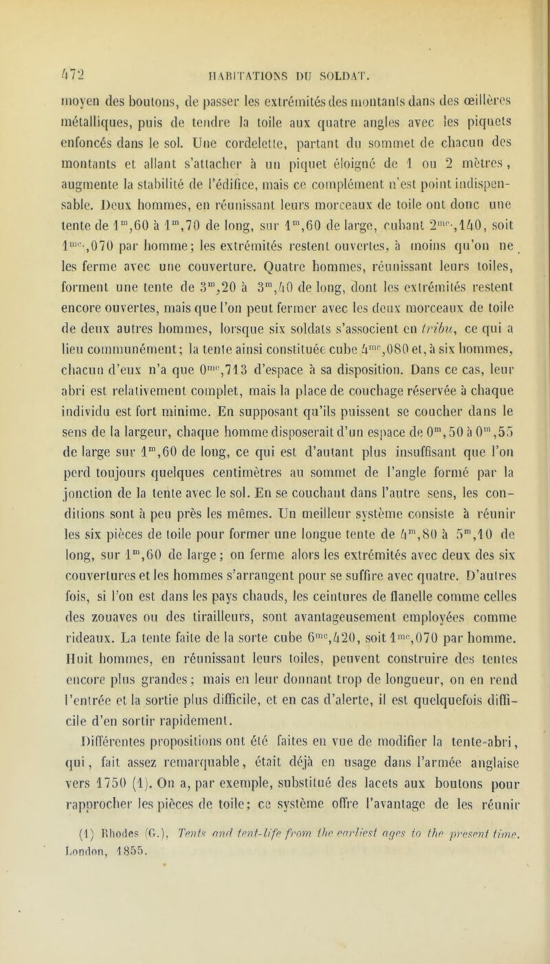 moyoïi (les boulons, de passer les exlréinilés des luontanls dans des œillères mélalliques, puis de tendre la toile aux quatre angles avec les piquets enfoncés dans le sol. Une cordelette, partant du sommet de chacun des montants et allant s'atlaclicr à un piquet éloigné de 1 ou 2 mètres , augmente la stabilité de l'édifice, mais ce complément n'est point indispen- sable. Deux hommes, en réunissant leurs morceaux de toile ont donc une lente de T^eO à 1,70 de long, sur l''\60 de large, cubant 2-,U0, soit 1 ,070 par homme; les extrémités restent ouvertes, à moins qu'on ne les ferme avec une couverture. Quatre hommes, réunissant leurs toiles, forment une tente de 3,20 à S^j^tO de long, dont les extrémités restent encore ouvertes, mais que l'on peut fermer avec les deux morceaux de toile de denx autres hommes, lorsque six soldats s'associent en tribu, ce qui a lieu communément ; la tenic ainsi constituée cube i'' ,080 et, à six hommes, cliacun d'eux n'a que 0 ,713 d'espace à sa disposition. Dans ce cas, leur abri est relativement complet, mais la place de coucbage réservée à chaque individu est fort minime. En supposant qu'ils puissent se coucher dans le sens de la largeur, chaque homme disposerait d'un espace de 0, 50 à 0' ,55 de large sur l',60 de long, ce qui est d'autant plus insuffisant que l'on perd toujours quelques centimètres au sommet de l'angle formé par la jonciion de la tenle avec le sol. En se couchant dans l'autre sens, les con- ditions sont à peu près les mêmes. Un meilleur système consiste à réunir les six pièces de toile pour former une longue tente de ^',80 à 5,10 de long, sur l^'jGO de large; on ferme alors les extrémités avec deux des six couvertures et les hommes s'arrangent pour se suffire avec quatre. D'auires fois, si l'on est dans les pays chauds, les ceintures de flanelle comme celles des zouaves ou des tirailleurs, sont avantageusement employées comme rideaux. La tente faite de la sorte cube 6'%/[|20, soit 1,070 par homme. Huit hommes, en réunissant leurs toiles, peuvent construire des tentes encore plus grandes; mais en leur donnant trop de longueur, on en rend l'entrée et la sortie plus difficile, et en cas d'alerte, il est quelquefois diffi- cile d'en sortir rapidement. Différentes propositions ont été faites en vue de modifier la tente-abri, qui, fait assez remarquable, était déjà en usage dans l'armée anglaise vers 1750 (1). On a, par exemple, substitué des lacets aux boulons pour rapprocher les pièces de toile; ce système offre l'avantage de les réunir (l) Rhodes (C), Tent^ nnrl fcnf-lifc frnm tltr cnrllesi agps io thr preftmf limn. Londnn, 185.).