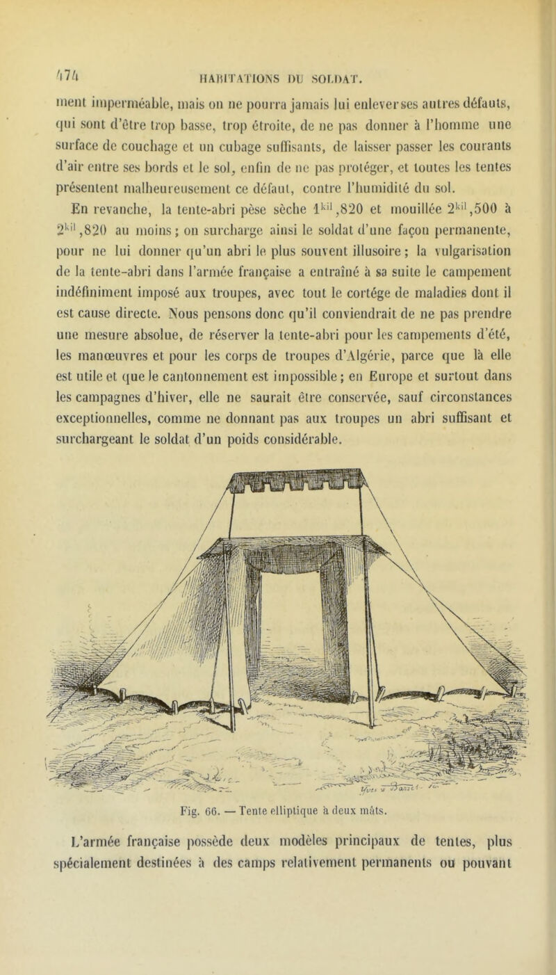 ment imperméable, mais on ne pourra jamais lui enleverses autres défauts, qui sont d'être trop basse, trop étroite, de ne pas donner à l'iiomme une surface de couchage et un cubage suffisants, de laisser passer les courants d'air entre ses bords et le sol, enfin de ne pas protéger, et toutes les tentes présentent malheureusement ce défaut, contre l'humidilé du sol. En revanche, la tente-abri pèse sèche li^'',820 et mouillée 2'>'',500 à 2'^'',82() au moins; on surcharge ainsi le soldat d'une façon permanente, pour ne lui donner qu'un abri le plus souvent illusoire ; la vulgarisation de la tente-abri dans l'armée française a entraîné à sa suite le campement indéfiniment imposé aux troupes, avec tout le cortège de maladies dont il est cause directe. Nous pensons donc qu'il conviendrait de ne pas prendre une mesure absolue, de réserver la tente-abri pour les campements d'été, les manœuvres et pour les corps de troupes d'Algérie, parce que là elle est utile et que le cantonnement est impossible ; en Europe et surtout dans les campagnes d'hiver, elle ne saurait être conservée, sauf circonstances exceptionnelles, comme ne donnant pas aux troupes un abri suffisant et surchargeant le soldat d'un poids considérable. Fig. 66. — Tente elliptique à deux mûts. L'armée française possède deux modèles principaux de tentes, plus spécialement destinées à des camps relativement permanents ou pouvant