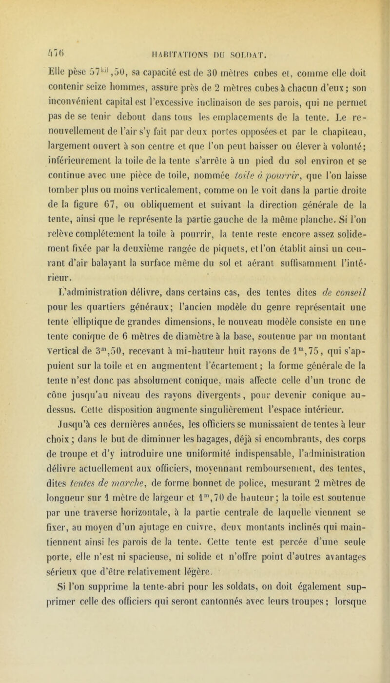 ^N<> IIARITATIONS DU SOr,r)AT. Elle pèse 57',50, sa capacité esl de 30 mètres cirbes el, comme elle doit contenir seize hommes, assure près de 2 mètres cubes à chacun d'eux; son inconvénient capital est l'excessive inclinaison de ses parois, qui ne permet pas de se tenir debout dans tous les emplacements de la tente. Le re- nouvellement de l'air s'y fait par deux portes opposées et par le chapiteau, largement ouvert à son centre et que l'on peut baisser ou élèvera volonté; inférieuremcnt la toile de la tente s'arrête à un pied du sol environ et se continue avec une pièce de toile, nommée toile à poimnr, que l'on laisse tomber plus ou moins verlicalement, comme on le voit dans la partie droite de la figure 67, ou obliquement et suivant la direction générale de la tente, ainsi que le représente la partie gauche de la même planche. Si l'on relève complètement la toile à pourrir, la tente reste encore assez solide- ment fixée par la deuxième rangée de piquets, et l'on établit ainsi un cou- rant d'air balayant la surface môme du sol et aérant suffisamment l'inté- rieur. Ll'administration délivre, dans certains cas, des tentes dites de conseil pour les quartiers généraux; l'ancien modèle du genre représentait une tente elliptique de grandes dimensions, le nouveau modèle consiste en une tente conique de 6 mètres de diamètre à la base, soutenue par un montant vertical de S,50, recevant à mi-hauteur huit rayons de l',75, qui s'ap- puient sur la toile et en augmentent l'écartement ; la forme générale de la tente n'est donc pas absolument conique, mais affecte celle d'un tronc de cône jusqu'au niveau des rayons divergents, pour devenir conique au- dessus. Cette disposition augmente singulièrement l'espace intérieur. Jusqu'à ces dernières années, les officiers se munissaient de tentes à leur choix; dans le but de diminuer les bagages, déjà si encombrants, des corps de troupe et d'y introduire une uniformité indispensable, l'administration délivre actuellement aux officiers, moyennant remboursement, des tentes, dites tontes de marche, de forme bonnet de police, mesurant 2 mètres de longueur sur 1 mètre de largeur et 1',70 de hauteur; la toile est soutenue par une traverse horizontale, à la partie centrale de laquelle viennent se fixer, au moyen d'un ajutage en cuivre, deux montants inclinés qui main- tiennent ainsi les parois de la tente. Cette tente est percée d'une seule porte, elle n'est ni spacieuse, ni solide et n'offre point d'autres avantages sérieux que d'être relativement légère. Si l'on supprime la tente-abri pour les soldats, on doit également sup- primer celle des olficiers qui seront cantonnés avec leurs troupes; lorsque