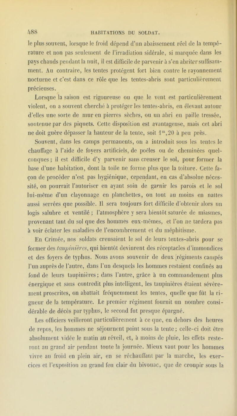 le plus souvent, lorsque le froid dépend d'un abaissement réel de la tempé- rature et non pas seulement de l'irradiation sidérale, si marquée dans les pays chauds pendant la nuit, il est difficile de parvenir à s'en abriter suffisam- ment. Au contraire, les tentes protègent fort bien contre le rayonnement nocturne et c'est dans ce rôle que les tentes-abris sont parliculièremeni précieuses. Lorsque la saison est rigoureuse ou que le vent est particulièrement violent, on a souvent cherché à protéger les lentes-abris, en élevant autour d'elles une sorte de mur en pierres sèches, ou un abri en paille tressée, soutenue par des piquets. Celte disposition est avantageuse, mais cet abri ne doit guère dépasser la hauteur de la tenie, soit 1™,20 à peu près. Souvent, dans les camps permanents, on a introduit sous les tentes le chauffage à l'aide de foyers artificiels, de poêles ou de cheminées quel- conques ; il est difficile d'y parvenir sans creuser le sol, pour former la base d'une habitation, dont la toile ne forme plus que la toiture. Celte fa- çon de procéder n'est pas hygiénique, cependant, en cas d'absolue néces- sité, on pourrait l'autoriser en ayant soin de ganiir les parois et le sol lui-même d'un clayonnage en planchettes, ou tout au moins en nattes aussi serrées que possible. Il sera toujours fort difficile d'obtenir alors un logis salubre et ventilé ; l'atmosphère y sera bientôt saturée de miasmes, provenant lant du sol que des hommes eux-mêmes, et l'on ne tardera pas à voir éclater les maladies de l'encombrement et du méphilisme. En Crimée, nos soldats creusaient le sol de leurs terites-abris pour se former des taupinières, qui bientôt devinrent des réceptacles d'immondices et des foyers de typhus. Nous avons souvenir de deux .Tégiments campés l'un auprès de l'autre, dans l'un desquels les hommes restaient confinés au fond de leurs taupinières ; dans l'autre, grâce à un commandement plus énergique et sans contredit plus intelligent, les taupinières étaient sévère- ment proscrites, on abattait fréquemment les tentes, quelle que fût la ri- gueur de la température. Le premier régiment fournit un nombre consi- dérable de décès par typhus, le second fut presque épargné. Les officiers veilleront particulièrement à ce que, en dehors des heures de repos, les hommes ne séjournent point sous la tente ; celle-ci doit être absolument vidée le matin au réveil, et, à moins de pluie, les effets reste- ront au grand air pendant toute la journée. Mieux vaut pour les hommes vivre au froid en plein air, en se réchauffant par la marche, les exer- cices et l'exposition au grand feu clair du bivouac, que de croupir sous la