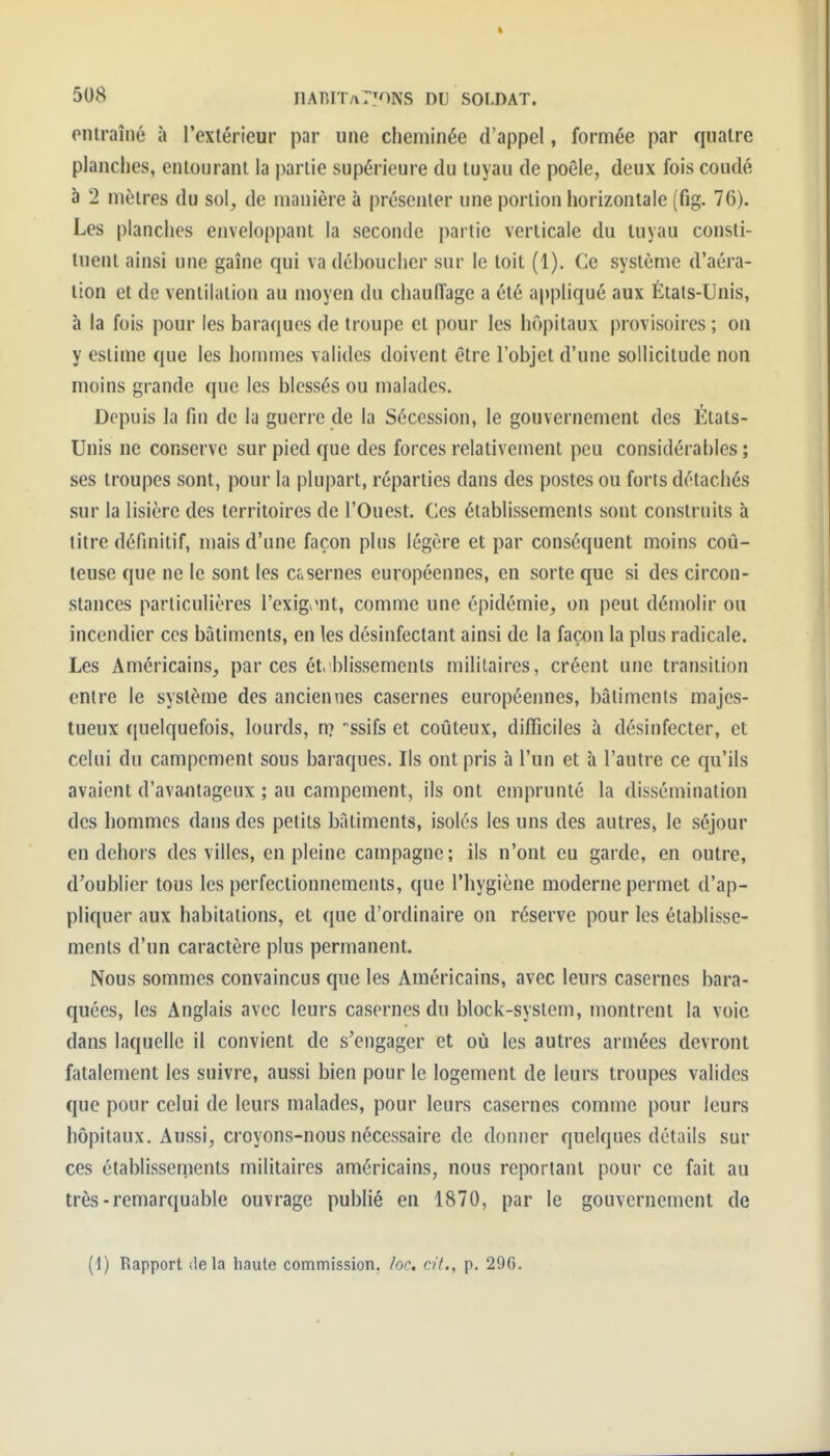 ontraîné à l'extérieur par une cheminée d'appel, formée par quatre planches, entourant la partie supérieure du tuyau de poêle, deux fois coudé à 2 mètres du sol, de manière à présenter une portion horizontale (fig. 76). Les planches enveloppant la seconde partie verticale du tuyau consti- tuent ainsi une gaîne qui va déboucher sur le toit (1). Ce système d'aéra- tion et de ventilation au moyen du chauffage a été appliqué aux États-Unis, à la fois pour les barafjues de troupe et pour les hôpitaux provisoires ; on y estime que les hommes valides doivent être l'objet d'une sollicitude non moins grande que les blessés ou malades. Depuis la fin de la guerre de la Sécession, le gouvernement des États- Unis ne conserve sur pied que des forces relativement peu considérables ; ses troupes sont, pour la plupart, réparties dans des postes ou forts détachés sur la lisière des territoires de l'Ouest. Ces établissements sont construits à titre définitif, mais d'une façon plus légère et par conséquent moins coû- teuse que ne le sont les casernes européennes, en sorte que si des circon- stances particulières l'exig^Mit, comme une épidémie, on peut démolir ou incendier ces bâtiments, en les désinfectant ainsi de la façon la plus radicale. Les Américains, par ces établissements militaires, créent une transition entre le système des anciennes casernes européennes, bâtiments majes- tueux quelquefois, lourds, n? ssifs et coûteux, difficiles à désinfecter, et celui du campement sous baraques. Ils ont pris à l'un et h l'autre ce qu'ils avaient d'avantageux ; au campement, ils ont emprunté la dissémination des hommes dans des petits bâtiments, isolés les uns des autres, le séjour en dehors des villes, en pleine campagne ; ils n'ont eu garde, en outre, d'oublier tous les perfectionnements, que l'hygiène moderne permet d'ap- pliquer aux habitations, et que d'ordinaire on réserve pour les établisse- ments d'un caractère plus permanent. Nous sommes convaincus que les Américains, avec leurs casernes bara- quées, les Anglais avec leurs casernes du block-system, montrent la voie dans laquelle il convient de s'engager et où les autres armées devront fatalement les suivre, aussi bien pour le logement de leurs troupes valides que pour celui de leurs malades, pour leurs casernes comme pour leurs hôpitaux. Aussi, croyons-nous nécessaire de donner quelques détails sur ces établissernents militaires américains, nous reportant pour ce fait au très-remarquable ouvrage publié en 1870, par le gouvernement de (1) Rapport delà haute commission, loc. cit., p. 296.