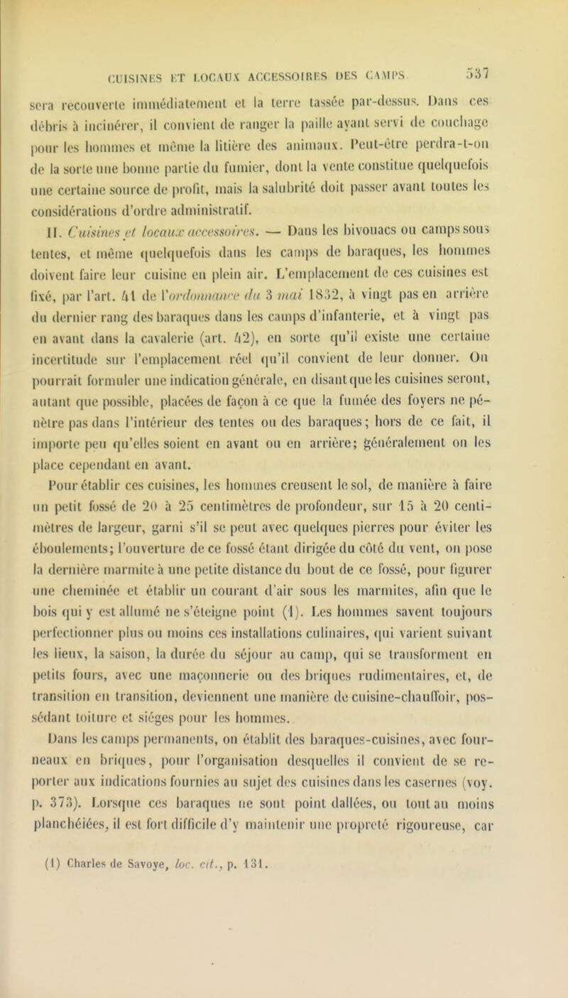 cuisiNi-s i;t locaux accessoirfs ijes camps. 5â7 sera recouverle inuuéiliatonienl el la tene tasséo par-dessus. Dans ces débris à incinérer, il convient de ranger la paille ayant servi de coiicliage pour les lionuues et même la litière des animaux. Peut-être pcrdra-t-on de la sorte une bonne |>arlie du funiier, dont la vente constitue queUiuefois une certaine source de profit, mais la salubrité doit passer avant toutes les considérations d'ordre administratif. II. Cuisi7WHi'f locaux uctrssuin's. — Dans les bivouacs ou camps sou> tentes, el même (|uelquefois dans les camps de baraques, les hommes doivent faire leur cuisine en plein air, L'emplaceiïient de ces cuisines est fixé, par l'art. lx\ de Vordonnanœ du 3 mai 18j2, à vingt pas en arrière du dernier rang des baraques dans les camps d'infanterie, et à vingt pas en avant dans la cavalerie (art. /i2), en sorte qu'il existe une certaine incertitude sur l'emplacement réel qu'il convient de leur donner. On pourrait formuler une indication générale, en disantqueles cuisines seront, autant que possible, placées de façon à ce que la fumée des foyers ne pé- nètre pas dans l'intérieur des tentes ou des baraques; hors de ce fait, il importe peu qu'elles soient en avant ou en arrière; généralement on les place cependant en avant. Four établir ces cuisines, les hommes creusent le sol, de manière à faire un petit fossé de 2o à 25 centimètres de profondeur, sur 15 à 20 centi- mètres de largeur, garni s'il se peut avec quelques pierres pour éviter les éboulements; l'ouverture de ce fossé étant dirigée du côté du vent, on pose la dernière marmite à une petite distance du bout de ce fossé, pour figurer une cheminée et établir un courant d'air sous les marmites, afin que le bois qui y est allumé ne s'éteigne point (1). Les hommes savent toujours perfectionner plus ou moins ces installations culinaires, (|ui varient suivant les lieux, la saison, la durée du séjour au camp, qui se transforment en petits fours, avec une maçonnerie ou des briques rudimcntaires, et, de transilion en transition, deviennent une manière de cuisine-chaulToir, pos- sédant toiture et sièges pour les hommes. Dans les camps permanents, on établit des bnraques-cuisines, avec four- neaux en briques, pour l'organisation des(pielles il convient de se re- porter aux indications fournies au sujet des cuisines dans les casernes (voy. p. S?.*)). Lorsque ces baraques ne sont point dallées, ou tout au moins planchéiées, il est fort difficile d'y maintenir une propreté rigoureuse, car (1) Charles de Savoye, loc. cit., p. 131.