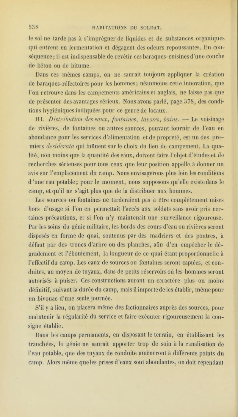 le sol ne tarde pas à s'imprégner de liquides et de substances organiques qui entrent en fermentation et dégagent des odeurs repoussantes. En con^ séquence; il est indispensable de revêtir ces baraques-cuisines d'une couche de béton ou de bitume. Dans ces mêmes camps, on ne saurait toujours appliquer la création de baraques-réfectoires pour les hommes; néamuoins cette innovation, que l'on retrouve dans les campements américains et anglais, ne laisse j)as que de présenter des avantages sérieux. Nous avons parlé, page 378, des condi- tions hygiéniques indiquées pour ce genre de locaux. III. Disti ibution des eaux, fontaines^ laooirs, bains, — Le voisinage de rivières, de fontaines ou autres sources, pouvant fournir de l'eau en abondance pour les services d'alimentation et de propreté, est un des pre- miers (k'sideî'ata qui influent sur le choix du lieu de campement. La qua- lité, non moins que la quantité des eaux, doivent faire l'objet d'études et de recherches sérieuses pour tous ceux que leur position appelle à donner un avis sur remplacement du camp. Nous envisagerons plus loin les conditions d'une eau potable; pour le moment, nous supposons qu'elle existe dans le camp, et qu'il ne s'agit plus que de la distribuer aux hommes. Les sources ou fontaines ne tarderaient pas à être complètement mises hors d'usage si l'on en permettait l'accès aux soldats sans avoir pris cer- taines précautions, et si l'on n'y maintenait une surveillance rigoureuse. Par les soins du génie militaire, les bords des cours d'eau ou rivières seront disposés en forme de quai, soutenus par des madriers et des poutres, à défaut par des troncs d'arbre ou des planches, afin d'en empêcher le dé- grademcnt et l'éboulement, la longueur de ce quai étant proportionnelle à l'effectif du camp. Les eaux de sources ou fontaines seront captées, et con- duites, au moyen de tuyaux, dans de petits réservoirs oîi les hommes seront autorisés à puiser. Ces constructions auront un caractère plus ou moins définitif, suivant la durée du camp, mais il importe de les établir, même pour un bivouac d'une seule journée. S'il y a lieu, on placera même des Aïclionnaires auprès des sources, pour maintenir la régularité du service et faire exécuter rigoureusement la con- signe étabHe. Dans les camps permanents, en disposant le terrain, en établissant les tranchées, le génie ne saurait apporter trop de soin à la canalisation de l'eau potable, que des tuyaux de conduite amèneront à différents points du camp. Alors même que les prises d'eaux sont abondantes, on doit cependant