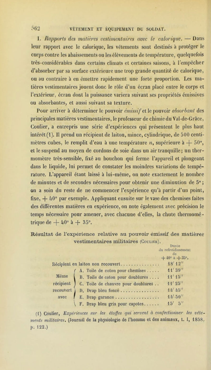 I. Rapports des matières cestimentaires avec le calorique. — Dans leur rapport avec le calorique, les vêtements sont destinés «H protéger le corps contre les abaissements ou lesélèvements de température, quelquefois très-considérables dans certains climats et certaines saisons, à l'empêcher d'absorber par sa surface extérieure une trop grande quantité de calorique, ou au contraire à en émettre rapidement une forte proportion. Les ma- tières vestimentaires jouent donc le rôle d'un écran placé entre le corps et l'extérieur, écran dont la puissance variera suivant ses propriétés émissives ou absorbantes^ et aussi suivant sa texture. Pour arriver à déterminer le pouvoir mm^//et le pouvoir absorbant des principales matières vestimentaires, le professeur de chimie du Val-de-Grâce, Coulier, a entrepris une série d'expériences qui présentent le plus haut intérêt (1). Il prend un récipient de laiton, mince, cylindrique, de 500 centi- mètres cubes, le remplit d'eau à une température n, supérieure à -|- 50°, et le suspend au moyen de cordons de soie dans un air tranquille; un ther- momètre très-sensible, fixé au bouchon qui ferme l'appareil et plongeant dans le liquide, lui permet de constater les moindres variations de tempé- rature. L'appareil étant laissé à lui-même, on note exactement le nombre de minutes et de secondes nécessaires pour obtenir une diminution de 5° ; on a soin du reste de ne commencer l'expérience qu'à partir d'un point, fixe, -j- ZiO° par exemple. Appliquant ensuite sur le vase des chemises faites des différentes matières en expérience, on note également avec précision le temps nécessaire pour amener, avec chacune d'elles, la chute thermomé- trique de -{- 40 à -f 35°. Résultat de l'expérience relative au pouvoir émissif des matières vestimentaires militaires (Goulier). Dmvo du refroidisseiiKiut fie -j-40° ù -f-SB. Récipient en laiton non recouvert 18' 12 ( A. Toile de coton pour chemises 11' 39 Même ( b. Toile de coton pour doublures .... 11' 15 récipient 1 C. Toile de chanvre pour doublures . . 11' 25 recouvert \ D. Drap bleu foncé 14' 45 avec ' E. Drap garance 14'50 \ F. Drap bleu gris pour capotes 15' 5 (1) Coulier, Expériences sur les étoffes qui servent à confectionner les vête- ments militaires. (Journàl de la physiologie de Thomme et des animaux, t. I, 1858: p. 122.)