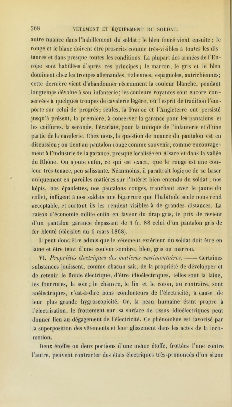 autre nuance dans l'habillement du soldat ; le bleu foncé vient ensuite ; le rouge et le blanc doivent être proscrits comme très-visibles à toutes les dis- tances et dans presque toutes les conditions. La plui)art des armées de l'Eu- rope sont habillées d'après ces principes; le marron, le gris el le bleu dominent chez les troupes allemandes, italiennes, espagnoles, autrichiennes; cette dernière vient d'abandonner récemment la couleur blariche, pendant longtemps dévolue à son infanterie; les couleurs voyantes sont encore con- servées à quelques troupes de cavalerie légère, où l'esprit de traditiou l'em- porte sur celui de progrès; seules, la France et l'Angleterre ont persisté jusqu'à présent, la première, à conserver la garance pour les pantalons et les coiffures, la seconde, l'écarlate, pour la tunique de l'infanterie et d'une partie de la cavalerie. Chez nous, la question de nuance du pantalon est en discussion ; on tient au pantalon rouge comme souvenir, comme encourage- ment à l'industrie de la garance, presque localisée en Alsace et dans la vallée du Rhône. On ajoute enfin, ce qui est exact, que le rouge est une cou- leur irès-lenace, peu salissante. Néanmoins, il paraîtrait logique de se baser uniquement en pareilles matières sur l'intérêt bien entendu du soldat ; nos képis, nos épaulettes, nos pantalons rouges, tranchant avec le jaune du collet, infligent à nos soldais une bigarrure que l'habitude seule nous rend acceptable, et surtout ils les rendent visibles à de grandes distances. La raison d'économie milite enfin en faveur du drap gris, le prix de revient d'un pantalon garance dépassant de 1 fr. 88 celui d'un pantalon gris de fer bleuté (décision du 6 mars 1868). Il peut donc être admis que le vêtement extérieur du soldat doit être en laine et être teint d'une couleur .sombre, bleu, gris ou marron. VL Propriétés électriques des matières vestimentaires. Certaines substances jouissent, comme chacun sait, de la propriété de développer et de retenir le fluide électrique, d'être idioélectriques, telles sont ta laine, les fourrures, la soie ; le chanvre, le lin el le colon, au contraire, sont anéleclriques, c'est-à-dire bons conducteurs de l'électricité, à cause de leur plus grande hygroscopicité. Or, la peau humaine étant propre à l'électrisation, le froliemenl sur sa surface de tissus idioélectriques peut donner lieu au dégagement de l'électricité. Ce phénomène est favorisé par la superposition des vêtements et leur glissement dans les actes de la loco- motion. Deux étoffes ou deux portions d'une même étoffe, frottées l'une contre l'autre, peuvent contracter des étals électriques très-prononcés d'un signe